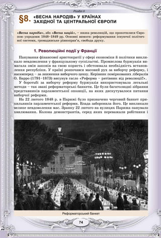 Розділ ІІ
7474
§8. «ВЕСНА НАРОДІВ» У КРАЇНАХ
ЗАХІДНОЇ ТА ЦЕНТРАЛЬНОЇ ЄВРОПИ
«Âåñíà íàðîäіâ», àáî «Âåñíà íàöіé», – íèçêà ðåâîëþöіé, ùî ïðîêîòèëèñÿ Єâðî-
ïîþ óïðîäîâæ 1848–1849 ðð. Îñíîâíі âèìîãè: ðåôîðìóâàííÿ іñíóþ÷îї ïîëіòè÷-
íîї ñèñòåìè, ãðîìàäÿíñüêå ðіâíîïðàâ’ÿ, ñâîáîäà äðóêó.
1. Революційні події у Франції
Ïàíóâàííÿ ôіíàíñîâîї àðèñòîêðàòії ó ñôåðі åêîíîìіêè é ïîëіòèêè âèêëè-
êàëî íåâäîâîëåííÿ ó ôðàíöóçüêîìó ñóñïіëüñòâі. Ïðîìèñëîâà áóðæóàçіÿ âè-
ìàãàëà çìіí çàêîíіâ íà ñâîþ êîðèñòü і îáñòîþâàëà íåîáõіäíіñòü âñòàíîâ-
ëåííÿ ðåñïóáëіêè. Ó êðàїíі ðîçïî÷àâñÿ ìàñîâèé ðóõ çà âèáîð÷ó ðåôîðìó, і
íàñàìïåðåä – çà çíèæåííÿ âèáîð÷îãî öåíçó. Êåðіâíèê ïîìіðêîâàíèõ ëіáåðàëіâ
Î. Áàððî (1791–1873) âèñóíóâ ãàñëî «Ðåôîðìà – ðÿòіâíèê âіä ðåâîëþöії!».
Ó áîðîòüáі çà âèáîð÷ó ðåôîðìó áóðæóàçіÿ âèêîðèñòîâóâàëà ëåãàëüíі
ìåòîäè – òàê çâàíі ðåôîðìàòîðñüêі áàíêåòè. Öå áóëè áàãàòîëþäíі çіáðàííÿ
ïðåäñòàâíèêіâ ïàðëàìåíòñüêîї îïîçèöії, íà ÿêèõ äèñêóòóâàëîñÿ ïèòàííÿ
âèáîð÷îї ðåôîðìè.
Íà 22 ëþòîãî 1848 ð. â Ïàðèæі áóëî ïðèçíà÷åíî ÷åðãîâèé áàíêåò ïðè-
õèëüíèêіâ ïàðëàìåíòñüêîї ðåôîðìè. Âëàäà çàáîðîíèëà éîãî. Öå âèêëèêàëî
âåëèêå íåâäîâîëåííÿ ìàñ. Çðàíêó 22 ëþòîãî íà âóëèöÿõ Ïàðèæà ïàíóâàëî
õâèëþâàííÿ. Êîëîíà äåìîíñòðàíòіâ, ñåðåä ÿêèõ ïåðåâàæàëè ðîáіòíèêè і
Реформаторський банкет
 