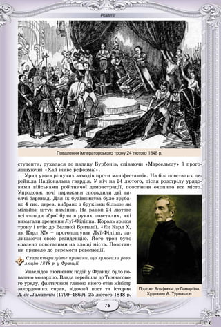 Розділ ІІ
75577575757575
ñòóäåíòè, ðóõàëàñÿ äî ïàëàöó Áóðáîíіâ, ñïіâàþ÷è «Ìàðñåëüєçó» é ïðîãî-
ëîøóþ÷è: «Õàé æèâå ðåôîðìà!».
Óðÿä óæèâ ðіøó÷èõ çàõîäіâ ïðîòè ìàíіôåñòàíòіâ. Íà áіê ïîâñòàëèõ ïå-
ðåéøëà Íàöіîíàëüíà ãâàðäіÿ. Ó íі÷ íà 24 ëþòîãî, ïіñëÿ ðîçñòðіëó óðÿäî-
âèìè âіéñüêàìè ðîáіòíè÷îї äåìîíñòðàöії, ïîâñòàííÿ îõîïèëî âñå ìіñòî.
Óïðîäîâæ íî÷і ïàðèæàíè ñïîðóäèëè äâі òè-
ñÿ÷і áàðèêàä. Äëÿ їõ áóäіâíèöòâà áóëî çðóáà-
íî 4 òèñ. äåðåâ, âèáðàíî ç áðóêіâêè áіëüøå ÿê
ìіëüéîí øòóê êàìіííÿ. Íà ðàíîê 24 ëþòîãî
âñі ñêëàäè çáðîї áóëè â ðóêàõ ïîâñòàëèõ, ÿêі
âèìàãàëè çðå÷åííÿ Ëóї-Ôіëіïïà. Êîðîëü çðіêñÿ
òðîíó і âòіê äî Âåëèêîї Áðèòàíії. «ßê Êàðë X,
ÿê Êàðë X!» – ïðîãîëîøóâàâ Ëóї-Ôіëіïï, çà-
ëèøàþ÷è ñâîþ ðåçèäåíöіþ. Éîãî òðîí áóëî
ñïàëåíî ïîâñòàëèìè íà ïëîùі ìіñòà. Ïîâñòàí-
íÿ ïðèâåëî äî ïåðåìîãè ðåâîëþöії.
Ñõàðàêòåðèçóéòå ïðè÷èíè, ùî çóìîâèëè ðåâî-
ëþöіþ 1848 ð. ó Ôðàíöії.
Óíàñëіäîê ëþòíåâèõ ïîäіé ó Ôðàíöії áóëî ïî-
âàëåíî ìîíàðõіþ. Âëàäà ïåðåéøëà äî Òèì÷àñîâî-
ãî óðÿäó, ôàêòè÷íèì ãëàâîþ ÿêîãî ñòàâ ìіíіñòð
çàêîðäîííèõ ñïðàâ, âіäîìèé ïîåò òà іñòîðèê
À. äå Ëàìàðòіí (1790–1869). 25 ëþòîãî 1848 ð.
Повалення імператорського трону 24 лютого 1848 р.
Портрет Альфонса де Ламартіна.
Художник А. Турнашон
 