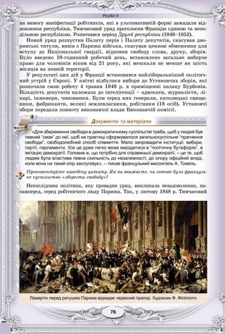 Розділ ІІ
7676
íà âèìîãó ìàíіôåñòàöії ðîáіòíèêіâ, ÿêі â óëüòèìàòèâíіé ôîðìі çàæàäàëè âіä-
íîâëåííÿ ðåñïóáëіêè, Òèì÷àñîâèé óðÿä ïðîãîëîñèâ Ôðàíöіþ єäèíîþ òà íåïî-
äіëüíîþ ðåñïóáëіêîþ. Ðîçïî÷àâñÿ ïåðіîä Äðóãîї ðåñïóáëіêè (1848–1852).
Íîâèé óðÿä ðîçïóñòèâ Ïàëàòó ïåðіâ і Ïàëàòó äåïóòàòіâ, ñêàñóâàâ äâî-
ðÿíñüêі òèòóëè, âèâіâ ç Ïàðèæà âіéñüêà, ñêàñóâàâ öåíçîâі îáìåæåííÿ äëÿ
âñòóïó äî Íàöіîíàëüíîї ãâàðäії, âіäíîâèâ ñâîáîäó ñëîâà, äðóêó, çáîðіâ.
Áóëî ââåäåíî 10-ãîäèííèé ðîáî÷èé äåíü, âñòàíîâëåíî çàãàëüíå âèáîð÷å
ïðàâî äëÿ ÷îëîâіêіâ âіêîì âіä 21 ðîêó, ÿêі ìåøêàëè íå ìåíøå ÿê øіñòü
ìіñÿöіâ íà ïåâíіé òåðèòîðії.
Ó ðåçóëüòàòі öèõ äіé ó Ôðàíöії âñòàíîâèâñÿ íàéëіáåðàëüíіøèé ïîëіòè÷-
íèé óñòðіé ó Єâðîïі. Ó êâіòíі âіäáóëèñÿ âèáîðè äî Óñòàíîâ÷èõ çáîðіâ, ÿêі
ðîçïî÷àëè ñâîþ ðîáîòó 4 òðàâíÿ 1848 ð. â ïðèìіùåííі ïàëàöó Áóðáîíіâ.
Áіëüøіñòü äåïóòàòіâ íàëåæàëà äî іíòåëіãåíöії – àäâîêàòè, æóðíàëіñòè, ëі-
êàðі, іíæåíåðè, ÷èíîâíèêè. Áóëè ñåðåä íèõ ãåíåðàëè, êàòîëèöüêі ñâÿùå-
íèêè, ôàáðèêàíòè, âåëèêі çåìëåâëàñíèêè, ðîáіòíèêè (18 îñіá). Óñòàíîâ÷і
çáîðè ïåðåäàëè ïîâíîòó âèêîíàâ÷îї âëàäè Âèêîíàâ÷іé êîìіñії.
партії, парламенти. Усе це дуже легко може виродитися в “політичну бутафорію”, в
імітацію демократії. Головне ж, що потрібно для справжньої демократії, – це те, щоб
людям була властива певна схильність до незалежності, до опору офіційній владі,
коли вона на такий опір заслуговує», – писав французький мислитель А. Токвіль.
Ïðîêîìåíòóéòå íàâåäåíó öèòàòó. ßê âè ââàæàєòå, ÷è ãîòîâå áóëî ôðàíöóçü-
êå ñóñïіëüñòâî «çáåðåãòè ñâîáîäó»?
Íåïîñëіäîâíà ïîëіòèêà, ÿêó ïðîâàäèâ óðÿä, âèêëèêàëà íåçàäîâîëåííÿ, íà-
ñàìïåðåä, ñåðåä ðîáіòíè÷îãî ëþäó Ïàðèæà. Òàê, ó ëþòîìó 1848 ð. Òèì÷àñîâèé
«Для збереження свободи в демократичному суспільстві треба, щоб у людей був
певний “смак” до неї, щоб на практиці сформувалося загальносуспільне “прагнення
свободи”, свободолюбний спосіб співжиття. Мало запровадити інституції, вибори,
Ламартін перед ратушею Парижа відкидає червоний прапор. Художник Ф. Філіппото
 
