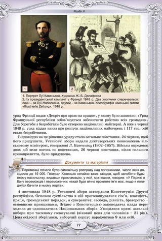 Розділ ІІ
77777777777777
óðÿä Ôðàíöії âèäàâ «Äåêðåò ïðî ïðàâî íà ïðàöþ», ó ÿêîìó áóëî çàïèñàíî: «Óðÿä
Ôðàíöóçüêîї ðåñïóáëіêè çîáîâ’ÿçóєòüñÿ çàáåçïå÷èòè ðîáîòîþ âñіõ ãðîìàäÿí».
Äëÿ áîðîòüáè ç áåçðîáіòòÿì áóëî ñòâîðåíî íàöіîíàëüíі ìàéñòåðíі. À âæå â ÷åðâíі
1848 ð. óðÿä âіääàâ íàêàç ïðî ðîçïóñê íàöіîíàëüíèõ ìàéñòåðåíü і 117 òèñ. îñіá
ñòàëè áåçðîáіòíèìè.
Âіäïîâіääþ íà öå ðіøåííÿ óðÿäó ñòàëî çàãàëüíå ïîâñòàííÿ. 24 ÷åðâíÿ, ùîá
éîãî ïðèäóøèòè, Óñòàíîâ÷і çáîðè íàäàëè äèêòàòîðñüêèõ ïîâíîâàæåíü âіé-
ñüêîâîìó ìіíіñòðîâі, ãåíåðàëîâі Ë. Êàâåíüÿêó (1802–1857). Âіéñüêà âïðîäîâæ
äâîõ äіá âåëè âîãîíü ïî ïîâñòàíöÿõ. 26 ÷åðâíÿ ïîâñòàííÿ, ïіñëÿ ñèëüíîãî
êðîâîïðîëèòòÿ, áóëî ïðèäóøåíî.
бачу переможців і переможених; нехай буде вічно прокляте ім’я моє, якщо я пого-
джуся бачити в ньому жертв».
4 ëèñòîïàäà 1848 ð. Óñòàíîâ÷і çáîðè çàòâåðäèëè Êîíñòèòóöіþ Äðóãîї
ðåñïóáëіêè. Îñíîâîþ ñóñïіëüñòâà â íіé ïðîãîëîøóâàëèñÿ ñіì’ÿ, âëàñíіñòü,
ïðàöÿ, ãðîìàäñüêèé ïîðÿäîê, à ñóâåðåíіòåò, ñâîáîäà, ðіâíіñòü, áðàòåðñòâî –
îñíîâíèìè ïðèíöèïàìè. Çãіäíî ç Êîíñòèòóöієþ çàêîíîäàâ÷à âëàäà ïåðå-
õîäèëà äî îäíîïàëàòíèõ Íàöіîíàëüíèõ çáîðіâ. Óâîäèëèñÿ ïðÿìі çàãàëüíі
âèáîðè ïðè òàєìíîìó ãîëîñóâàííі (âіêîâèé öåíç äëÿ ÷îëîâіêіâ – 21 ðіê).
Öåíç îñіëîñòі çáåðіãàâñÿ, âèáîð÷èé êîðïóñ íàðàõîâóâàâ 9 ìëí îñіá.
ППППеПППП реможці почали було самовільну розправу над полоненими, число яких до-
ходило до 15 000. Генерал Кавеньяк негайно вжив заходів, щоб запобігти будь-
якому насильству, видавши прокламацію, у якій, між іншим, говорив: «У Парижі я
1. Портрет Луї Кавеньяка. Художник Ж.-Б. Делафосса
2. Із президентської кампанії у Франції 1848 р. Два хлопчики сперечаються:
один – за Луї-Наполеона, другий – за Кавеньяка. Ксилографія німецької газети
«Illustrierte Zeitung». 1848 р.
1 2
 