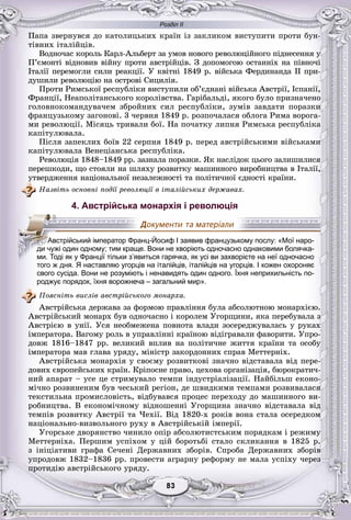 Розділ ІІ
33838383838383
Ïàïà çâåðíóâñÿ äî êàòîëèöüêèõ êðàїí іç çàêëèêîì âèñòóïèòè ïðîòè áóí-
òіâíèõ іòàëіéöіâ.
Âîäíî÷àñ êîðîëü Êàðë-Àëüáåðò çà óìîâ íîâîãî ðåâîëþöіéíîãî ïіäíåñåííÿ ó
Ï’єìîíòі âіäíîâèâ âіéíó ïðîòè àâñòðіéöіâ. Ç äîïîìîãîþ îñòàííіõ íà ïіâíî÷і
Іòàëії ïåðåìîãëè ñèëè ðåàêöії. Ó êâіòíі 1849 ð. âіéñüêà Ôåðäèíàíäà II ïðè-
äóøèëè ðåâîëþöіþ íà îñòðîâі Ñèöèëіÿ.
Ïðîòè Ðèìñüêîї ðåñïóáëіêè âèñòóïèëè îá’єäíàíі âіéñüêà Àâñòðії, Іñïàíії,
Ôðàíöії, Íåàïîëіòàíñüêîãî êîðîëіâñòâà. Ãàðіáàëüäі, ÿêîãî áóëî ïðèçíà÷åíî
ãîëîâíîêîìàíäóâà÷åì çáðîéíèõ ñèë ðåñïóáëіêè, çóìіâ çàâäàòè ïîðàçêè
ôðàíöóçüêîìó çàãîíîâі. 3 ÷åðâíÿ 1849 ð. ðîçïî÷àëàñÿ îáëîãà Ðèìà âîðîãà-
ìè ðåâîëþöії. Ìіñÿöü òðèâàëè áîї. Íà ïî÷àòêó ëèïíÿ Ðèìñüêà ðåñïóáëіêà
êàïіòóëþâàëà.
Ïіñëÿ çàïåêëèõ áîїâ 22 ñåðïíÿ 1849 ð. ïåðåä àâñòðіéñüêèìè âіéñüêàìè
êàïіòóëþâàëà Âåíåöіàíñüêà ðåñïóáëіêà.
Ðåâîëþöіÿ 1848–1849 ðð. çàçíàëà ïîðàçêè. ßê íàñëіäîê öüîãî çàëèøèëèñÿ
ïåðåøêîäè, ùî ñòîÿëè íà øëÿõó ðîçâèòêó ìàøèííîãî âèðîáíèöòâà â Іòàëії,
óòâåðäæåííÿ íàöіîíàëüíîї íåçàëåæíîñòі òà ïîëіòè÷íîї єäíîñòі êðàїíè.
Íàçâіòü îñíîâíі ïîäії ðåâîëþöії â іòàëіéñüêèõ äåðæàâàõ.
4. Австрійська монархія і революція
того ж дня. Я наставляю угорців на італійців, італійців на угорців. І кожен охороняє
свого сусіда. Вони не розуміють і ненавидять один одного. Їхня неприхильність по-
роджує порядок, їхня ворожнеча – загальний мир».
Ïîÿñíіòü âèñëіâ àâñòðіéñüêîãî ìîíàðõà.
Àâñòðіéñüêà äåðæàâà çà ôîðìîþ ïðàâëіííÿ áóëà àáñîëþòíîþ ìîíàðõієþ.
Àâñòðіéñüêèé ìîíàðõ áóâ îäíî÷àñíî і êîðîëåì Óãîðùèíè, ÿêà ïåðåáóâàëà ç
Àâñòðієþ â óíії. Óñÿ íåîáìåæåíà ïîâíîòà âëàäè çîñåðåäæóâàëàñü ó ðóêàõ
іìïåðàòîðà. Âàãîìó ðîëü â óïðàâëіííі êðàїíîþ âіäіãðàâàëè ôàâîðèòè. Óïðî-
äîâæ 1816–1847 ðð. âåëèêèé âïëèâ íà ïîëіòè÷íå æèòòÿ êðàїíè òà îñîáó
іìïåðàòîðà ìàâ ãëàâà óðÿäó, ìіíіñòð çàêîðäîííèõ ñïðàâ Ìåòòåðíіõ.
Àâñòðіéñüêà ìîíàðõіÿ ó ñâîєìó ðîçâèòêîâі çíà÷íî âіäñòàâàëà âіä ïåðå-
äîâèõ єâðîïåéñüêèõ êðàїí. Êðіïîñíå ïðàâî, öåõîâà îðãàíіçàöіÿ, áþðîêðàòè÷-
íèé àïàðàò – óñå öå ñòðèìóâàëî òåìïè іíäóñòðіàëіçàöії. Íàéáіëüø åêîíî-
ìі÷íî ðîçâèíåíèì áóâ ÷åñüêèé ðåãіîí, äå øâèäêèìè òåìïàìè ðîçâèâàëàñÿ
òåêñòèëüíà ïðîìèñëîâіñòü, âіäáóâàâñÿ ïðîöåñ ïåðåõîäó äî ìàøèííîãî âè-
ðîáíèöòâà. Â åêîíîìі÷íîìó âіäíîøåííі Óãîðùèíà çíà÷íî âіäñòàâàëà âіä
òåìïіâ ðîçâèòêó Àâñòðії òà ×åõії. Âіä 1820-õ ðîêіâ âîíà ñòàëà îñåðåäêîì
íàöіîíàëüíî-âèçâîëüíîãî ðóõó â Àâñòðіéñüêіé іìïåðії.
Óãîðñüêå äâîðÿíñòâî ÷èíèëî îïіð àáñîëþòèñòñüêèì ïîðÿäêàì і ðåæèìó
Ìåòòåðíіõà. Ïåðøèì óñïіõîì ó öіé áîðîòüáі ñòàëî ñêëèêàííÿ â 1825 ð.
ç іíіöіàòèâè ãðàôà Ñå÷åíі Äåðæàâíèõ çáîðіâ. Ñïðîáà Äåðæàâíèõ çáîðіâ
óïðîäîâæ 1832–1836 ðð. ïðîâåñòè àãðàðíó ðåôîðìó íå ìàëà óñïіõó ÷åðåç
ïðîòèäіþ àâñòðіéñüêîãî óðÿäó.
ААвАААААААА стрійський імператор Франц-Йосиф І заявив французькому послу: «Мої наро-
ди чужі один одному; тим краще. Вони не хворіють одночасно однаковими болячка-
ми. Тоді як у Франції тільки з’явиться гарячка, як усі ви захворієте на неї одночасно
 