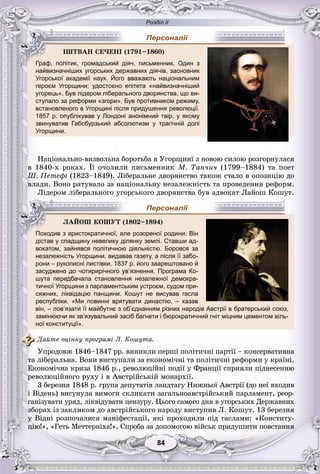 Розділ ІІ
8484
найвизначніших угорських державних діячів, засновник
Угорської академії наук. Його вважають національним
героєм Угорщини; удостоєно епітета «найвизначніший
угорець». Був лідером ліберального дворянства, що ви-
ступало за реформи «згори». Був противником режиму,
встановленого в Угорщині після придушення революції.
1857 р. опублікував у Лондоні анонімний твір, у якому
звинуватив Габсбурзький абсолютизм у трагічній долі
Угорщини.
Íàöіîíàëüíî-âèçâîëüíà áîðîòüáà â Óãîðùèíі ç íîâîþ ñèëîþ ðîçãîðíóëàñÿ
â 1840-õ ðîêàõ. Її î÷îëèëè ïèñüìåííèê Ì. Òàí÷è÷ (1799–1884) òà ïîåò
Ø. Ïåòåôі (1823–1849). Ëіáåðàëüíå äâîðÿíñòâî òàêîæ ñòàëî â îïîçèöіþ äî
âëàäè. Âîíî ðàòóâàëî çà íàöіîíàëüíó íåçàëåæíіñòü òà ïðîâåäåííÿ ðåôîðì.
Ëіäåðîì ëіáåðàëüíîãî óãîðñüêîãî äâîðÿíñòâà áóâ àäâîêàò Ëàéîø Êîøóò.
дістав у спадщину невелику ділянку землі. Ставши ад-
вокатом, зайнявся політичною діяльністю. Боровся за
незалежність Угорщини, видавав газету, а після її забо-
рони – рукописні листівки. 1837 р. його заарештовано й
засуджено до чотирирічного ув’язнення. Програма Ко-
шута передбачала становлення незалежної демокра-
тичної Угорщини з парламентським устроєм, судом при-
сяжних, ліквідацію панщини. Кошут не висував гасла
республіки. «Ми повинні врятувати династію, – казав
він, – пов’язати її майбутнє з об’єднанням різних народів Австрії в братерський союз,
замінюючи як зв’язувальний засіб багнети і бюрократичний гніт міцним цементом віль-
ної конституції».
Äàéòå îöіíêó ïðîãðàìі Ë. Êîøóòà.
Óïðîäîâæ 1846–1847 ðð. âèíèêëè ïåðøі ïîëіòè÷íі ïàðòії – êîíñåðâàòèâíà
òà ëіáåðàëüíà. Âîíè âèñòóïàëè çà åêîíîìі÷íі òà ïîëіòè÷íі ðåôîðìè ó êðàїíі.
Åêîíîìі÷íà êðèçà 1846 ð., ðåâîëþöіéíі ïîäії ó Ôðàíöії ñïðèÿëè ïіäíåñåííþ
ðåâîëþöіéíîãî ðóõó і â Àâñòðіéñüêіé ìîíàðõії.
3 áåðåçíÿ 1848 ð. ãðóïà äåïóòàòіâ ëàíäòàãó Íèæíüîї Àâñòðії (äî íåї âõîäèâ
і Âіäåíü) âèñóíóëà âèìîãè ñêëèêàòè çàãàëüíîàâñòðіéñüêèé ïàðëàìåíò, ðåîð-
ãàíіçóâàòè óðÿä, ëіêâіäóâàòè öåíçóðó. Öüîãî ñàìîãî äíÿ â óãîðñüêèõ Äåðæàâíèõ
çáîðàõ іç çàêëèêîì äî àâñòðіéñüêîãî íàðîäó âèñòóïèâ Ë. Êîøóò. 13 áåðåçíÿ
ó Âіäíі ðîçïî÷àëèñÿ ìàíіôåñòàöії, ÿêі ïðîõîäèëè ïіä ãàñëàìè: «Êîíñòèòó-
öіþ!», «Ãåòü Ìåòòåðíіõà!». Ñïðîáà çà äîïîìîãîþ âіéñüê ïðèäóøèòè ïîâñòàííÿ
ІØÒÂÀÍ ÑÅ×ÅÍІ (1791–1860)
Граф, політик, громадський діяч, письменник. Один з
Персоналії
ËÀÉÎØ ÊÎØÓÒ (1802–1894)
Походив з аристократичної, але розореної родини. Він
Персоналії
 