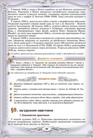 Розділ ІІ
8686
Ó áåðåçíі 1848 ð. âëàäà â Ïåøòі ïåðåéøëà äî ðóê Êîìіòåòó ãðîìàäñüêîї
áåçïåêè. Ðåâîëþöіÿ â Ïåøòі ïðèìóñèëà àâñòðіéñüêîãî іìïåðàòîðà çàäî-
âîëüíèòè âèìîãè óãîðñüêîї îïîçèöії, ñòâîðèâøè ïåðøèé âіäïîâіäàëüíèé
óðÿä íà ÷îëі ç ãðàôîì Ë. Áàòòÿíі (1806–1849). Óðÿä ñêàñóâàâ ïàíùèíó â
Óãîðùèíі.
Ó âåðåñíі 1848 ð. ðîçïî÷àëàñÿ âіéíà óãîðöіâ ç àâñòðіéñüêèìè âіéñüêàìè.
Óãîðñüêèé ïàðëàìåíò óòâîðèâ íîâèé óðÿä íà ÷îëі ç Ë. Êîøóòîì – Êîìіòåò
çàõèñòó áàòüêіâùèíè. 30 æîâòíÿ 1848 ð. óãîðñüêі âіéñüêà çàçíàëè òÿæêîї
ïîðàçêè. Àâñòðіéñüêі âіéñüêà âñòóïèëè â Óãîðùèíó, çàõîïèâøè ôîðòåöþ
Áóäà, і, ïåðåïðàâèâøèñü ÷åðåç Äóíàé, çäîáóëè Ïåøò. Іìïåðàòîð Ôðàíö-
Éîñèô І, ùî ïîñіâ òðîí íàïðèêіíöі 1848 ð., îãîëîñèâ ïðî ïåðåòâîðåííÿ Óãîð-
ùèíè íà ïðîâіíöіþ іìïåðії.
Ó áåðåçíі 1849 ð. ðîçïî÷àâñÿ êîíòðíàñòóï óãîðñüêèõ ðåâîëþöіéíèõ ÷àñ-
òèí. Іìïåðàòîð çâåðíóâñÿ ïî äîïîìîãó äî ðîñіéñüêîãî іìïåðàòîðà Ìèêî-
ëè І. Äîëþ ðåâîëþöії â Óãîðùèíі âèðіøèâ ïîõіä 100-òèñÿ÷íîї ðîñіéñüêîї
àðìії íà ÷îëі ç І. Ïàñêåâè÷åì (1782–1856). 13 ñåðïíÿ 1849 ð. ðåâîëþöіéíà
óãîðñüêà àðìіÿ êàïіòóëþâàëà ïåðåä ðîñіÿíàìè. Óãîðñüêà ðåâîëþöіÿ 1848–
1849 ðð. çàçíàëà ïîðàçêè.
Ñêëàäіòü õðîíîëîãі÷íó òàáëèöþ ðåâîëþöіéíèõ ïîäіé â Àâñòðіéñüêіé іìïåðії.
тика – підтримка Австрії».
×è ïîäіëÿєòå âè òâåðäæåííÿ Ë. Êîøóòà? Ñâîþ âіäïîâіäü ïîÿñíіòü.
ПЕРЕВІРТЕ СЕБЕ!
Джузеппе Гарібальді народився 1807 р. Яке це століття, його чверть, по-
ловина?
Укажіть країну, з історією якої пов’язані імена: І. Сечені, Ш. Петефі, М. Тан-
чич.
Дайте визначення поняттям: «вулична війна», «реформаторські банкети».
Назвіть найбільш активних діячів «Весни народів». Свій вибір обґрунтуйте.
У революційних подіях «Весни народів» важливу роль відіграла освічена елі-
та. Як ви вважаєте, чому саме вона, а не національна буржуазія?
§9. ОБ’ЄДНАННЯ НІМЕЧЧИНИ
1. Економічне зростання
Ó ïåðøіé ïîëîâèíі XIX ñò. Íіìå÷÷èíà ïðîäîâæóâàëà çàëèøàòèñü ïî-
ëіòè÷íî ðîçäðіáíåíîþ êðàїíîþ. Íàéáіëüøèìè äåðæàâíèìè óòâîðåííÿìè
íà її òåðèòîðії áóëè Àâñòðіÿ òà Ïðóññіÿ.
ЛЛЛЛЛЛ.ЛЛЛЛ Кошут у бесіді з О. Герценом так оцінював допомогу Миколи І Австрії у
придушенні революції в Угорщині: «Яке страшне зло вчинили ви під час нашого
повстання і яке страшне зло ви вчинили собі. Яка вузька та антислов’янська полі-
ПЕРЕВІРТЕ СЕБЕ!
1.
2.
3.
5.
4.
 