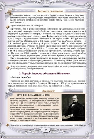 Розділ ІІ
77878787878787
іншого виходу».
Ïðîêîìåíòóéòå âèñëіâ Áіñìàðêà.
Ïðîòÿãîì 1850-õ ðîêіâ åêîíîìіêà Íіìå÷÷èíè ïðîäîâæóâàëà ñâіé ðîçâè-
òîê ó íàïðÿìі іíäóñòðіàëіçàöії. Îñîáëèâî øâèäêèìè òåìïàìè ïðîìèñëîâèé
ïåðåâîðîò âіäáóâàâñÿ â Áàâàðії, Òþðèíãії, íà çàõîäі Ïðóññії òà â ïіâíі÷íî-
çàõіäíèõ êîðîëіâñòâàõ і ãåðöîãñòâàõ. Ôàáðè÷íà іíäóñòðіÿ ñòàâàëà ïàíіâíîþ
â óñіõ ãàëóçÿõ ïðîìèñëîâîñòі Íіìå÷÷èíè. Çà ïåðіîä 1848–1857 ðð. âèðîá-
íèöòâî ÷àâóíó çáіëüøèëîñÿ ó 3,5 ðàçà, âèäîáóòîê êàì’ÿíîãî âóãіëëÿ – ó
2,5, çàëіçíîї ðóäè – ìàéæå ó 3 ðàçè. ßêùî â 1848 ð. âèâіç âîâíè äî
Âåëèêîї Áðèòàíії, Ôðàíöії òà іíøèõ êðàїí ñòàíîâèâ îäíó ç îñíîâíèõ ñòàòåé
íіìåöüêîãî åêñïîðòó, òî â 1859 ð. її ëåäâå âèñòà÷àëî äëÿ ñâîїõ ôàáðèê.
Ó 1850-õ ðîêàõ ó íіìåöüêèõ äåðæàâàõ ïðîòÿæíіñòü çàëіçíèöü çðîñëà âäâі-
÷і. Íà ïî÷àòêó 1860-õ ðîêіâ Íіìå÷÷èíà ïîñіäàє òðåòє ìіñöå ó ñâіòі çà îáñÿ-
ãîì ïðîìèñëîâîãî âèðîáíèöòâà (ïіñëÿ Âåëèêîї Áðèòàíії òà Ôðàíöії).
Ïðîòå ïîäàëüøîìó ðîçâèòêîâі êðàїíè íà øëÿõó äî іíäóñòðіàëüíîãî ñóñïіëü-
ñòâà ïåðåøêîäæàëà ïîëіòè÷íà ðîçäðіáíåíіñòü. Íà ïî÷àòêó 1860-õ ðîêіâ âàæëè-
âèì äëÿ íіìåöüêîãî ñóñïіëüñòâà ñòàëî ïèòàííÿ ïðî òå, ÿê çäіéñíèòè îá’єäíàííÿ.
×îìó ïîëіòè÷íà ðîçäðіáíåíіñòü áóëà ïåðåøêîäîþ íà øëÿõó іíäóñòðіàëüíîãîä
ðîçâèòêó íіìåöüêîãî ñóñïіëüñòâà?
2. Пруссія і процес об’єднання Німеччини
«Çàëіçîì і êðîâ’þ»
Óòіëåííÿ öієї іäåї ïîâ’ÿçàíî ç äіÿëüíіñòþ ïîëіòèêà ñèëüíîї âîëі, âåëèêî-
ãî ïðàãìàòèçìó òà åíåðãії – Îòòî ôîí Áіñìàðêà. 1862 ð. çà ïðèçíà÷åííÿì
êîðîëÿ Âіëüãåëüìà І âіí ñòàє ìіíіñòðîì-ïðåçèäåíòîì Ïðóññії.
реможець 27 дуелей). До історії увійшов як «велика люди-
на XIX ст.». Про себе, жартуючи, казав: «Сам Бог підштов-р р у
хнув мене стати дипломатом, і я навіть народився 1 квітня –
у день жартів та розіграшів».
Виступаючи після призначення на посаду міністра-прези-
дента, Бісмарк зауважив, що створені Віденським конгресом
кордони Пруссії є неприйнятними для неї. Він підкреслив:
«Не промовами та постановами більшості вирішуються
великі справи сучасності – це було помилкою в 1848 і
1849 рр., – а залізом і кров’ю».
Ïîÿñíіòü, ó ÷îìó Áіñìàðê óáà÷àâ îñíîâíі ïîìèëêè ðåâîëþöіéíèõ ïîäіé 1848–1849 ðð.
«Німеччина занадто тісна для Австрії та Пруссії, – писав Бісмарк. – Тому в не-
далекому майбутньому нам доведеться відстоювати наше право на існування, і не
від нас залежить запобігання конфліктові; перебіг подій у Німеччині не припускає
ÎÒÒÎ ÔÎÍ ÁІÑÌÀÐÊ (1815–1898)
Юрист за освітою. У юнацькі роки мав славу дуелянта (пе-
Персоналії
 