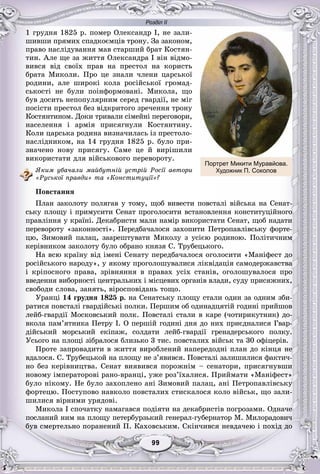 Розділ ІІ
99999999999999
1 ãðóäíÿ 1825 ð. ïîìåð Îëåêñàíäð І, íå çàëè-
øèâøè ïðÿìèõ ñïàäêîєìöіâ òðîíó. Çà çàêîíîì,
ïðàâî íàñëіäóâàííÿ ìàâ ñòàðøèé áðàò Êîñòÿí-
òèí. Àëå ùå çà æèòòÿ Îëåêñàíäðà І âіí âіäìî-
âèâñÿ âіä ñâîїõ ïðàâ íà ïðåñòîë íà êîðèñòü
áðàòà Ìèêîëè. Ïðî öå çíàëè ÷ëåíè öàðñüêîї
ðîäèíè, àëå øèðîêі êîëà ðîñіéñüêîї ãðîìàä-
ñüêîñòі íå áóëè ïîіíôîðìîâàíі. Ìèêîëà, ùî
áóâ äîñèòü íåïîïóëÿðíèì ñåðåä ãâàðäії, íå ìіã
ïîñіñòè ïðåñòîë áåç âіäêðèòîãî çðå÷åííÿ òðîíó
Êîñòÿíòèíîì. Äîêè òðèâàëè ñіìåéíі ïåðåãîâîðè,
íàñåëåííÿ і àðìіÿ ïðèñÿãíóëè Êîñòÿíòèíó.
Êîëè öàðñüêà ðîäèíà âèçíà÷èëàñü іç ïðåñòîëî-
íàñëіäíèêîì, íà 14 ãðóäíÿ 1825 ð. áóëî ïðè-
çíà÷åíî íîâó ïðèñÿãó. Ñàìå öå é âèðіøèëè
âèêîðèñòàòè äëÿ âіéñüêîâîãî ïåðåâîðîòó.
ßêèì óáà÷àëè ìàéáóòíіé óñòðіé Ðîñії àâòîðè
«Ðóñüêîї ïðàâäè» òà «Êîíñòèòóöії»?
Ïîâñòàííÿ
Ïëàí çàêîëîòó ïîëÿãàâ ó òîìó, ùîá âèâåñòè ïîâñòàëі âіéñüêà íà Ñåíàò-
ñüêó ïëîùó і ïðèìóñèòè Ñåíàò ïðîãîëîñèòè âñòàíîâëåííÿ êîíñòèòóöіéíîãî
ïðàâëіííÿ ó êðàїíі. Äåêàáðèñòè ìàëè íàìіð âèêîðèñòàòè Ñåíàò, ùîá íàäàòè
ïåðåâîðîòó «çàêîííîñòі». Ïåðåäáà÷àëîñÿ çàõîïèòè Ïåòðîïàâëіâñüêó ôîðòå-
öþ, Çèìîâèé ïàëàö, çààðåøòóâàòè Ìèêîëó ç óñієþ ðîäèíîþ. Ïîëіòè÷íèì
êåðіâíèêîì çàêîëîòó áóëî îáðàíî êíÿçÿ Ñ. Òðóáåöüêîãî.
Íà âñþ êðàїíó âіä іìåíі Ñåíàòó ïåðåäáà÷àëîñÿ îãîëîñèòè «Ìàíіôåñò äî
ðîñіéñüêîãî íàðîäó», ó ÿêîìó ïðîãîëîøóâàëèñÿ ëіêâіäàöіÿ ñàìîäåðæàâñòâà
і êðіïîñíîãî ïðàâà, çðіâíÿííÿ â ïðàâàõ óñіõ ñòàíіâ, îãîëîøóâàëîñÿ ïðî
ââåäåííÿ âèáîðíîñòі öåíòðàëüíèõ і ìіñöåâèõ îðãàíіâ âëàäè, ñóäó ïðèñÿæíèõ,
ñâîáîäè ñëîâà, çàíÿòü, âіðîñïîâіäàíü òîùî.
Óðàíöі 14 ãðóäíÿ 1825 ð. íà Ñåíàòñüêó ïëîùó ñòàëè îäèí çà îäíèì çáè-
ðàòèñÿ ïîâñòàëі ãâàðäіéñüêі ïîëêè. Ïåðøèì îá îäèíàäöÿòіé ãîäèíі ïðèéøîâ
ëåéá-ãâàðäії Ìîñêîâñüêèé ïîëê. Ïîâñòàëі ñòàëè â êàðå (÷îòèðèêóòíèê) äî-
âêîëà ïàì’ÿòíèêà Ïåòðó І. Î ïåðøіé ãîäèíі äíÿ äî íèõ ïðèєäíàëèñÿ Ãâàð-
äіéñüêèé ìîðñüêèé åêіïàæ, ñîëäàòè ëåéá-ãâàðäії ãðåíàäåðñüêîãî ïîëêó.
Óñüîãî íà ïëîùі çіáðàëîñÿ áëèçüêî 3 òèñ. ïîâñòàëèõ âіéñüê òà 30 îôіöåðіâ.
Ïðîòå çàïðîâàäèòè â æèòòÿ âèðîáëåíèé íàïåðåäîäíі ïëàí äî êіíöÿ íå
âäàëîñÿ. Ñ. Òðóáåöüêîé íà ïëîùó íå ç’ÿâèâñÿ. Ïîâñòàëі çàëèøèëèñÿ ôàêòè÷-
íî áåç êåðіâíèöòâà. Ñåíàò âèÿâèâñÿ ïîðîæíіì – ñåíàòîðè, ïðèñÿãíóâøè
íîâîìó іìïåðàòîðîâі ðàíî-âðàíöі, óæå ðîç’їõàëèñÿ. Ïðèéìàòè «Ìàíіôåñò»
áóëî íіêîìó. Íå áóëî çàõîïëåíî àíі Çèìîâèé ïàëàö, àíі Ïåòðîïàâëіâñüêó
ôîðòåöþ. Ïîñòóïîâî íàâêîëî ïîâñòàëèõ ñòèñêàëîñÿ êîëî âіéñüê, ùî çàëè-
øèëèñÿ âіðíèìè óðÿäîâі.
Ìèêîëà І ñïî÷àòêó íàìàãàâñÿ ïîäіÿòè íà äåêàáðèñòіâ ïîãðîçàìè. Îäíà÷å
ïîñëàíèé íèì íà ïëîùó ïåòåðáóðçüêèé ãåíåðàë-ãóáåðíàòîð Ì. Ìèëîðàäîâè÷
áóâ ñìåðòåëüíî ïîðàíåíèé Ï. Êàõîâñüêèì. Ñêіí÷èâñÿ íåâäà÷åþ і ïîõіä äî
Портрет Микити Муравйова.
Художник П. Соколов
 