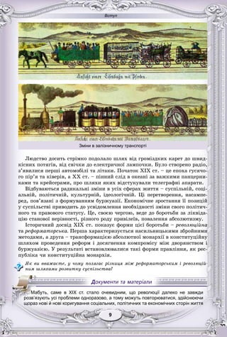 Вступ
99999999
Ëþäñòâî äîñèòü ñòðіìêî ïîäîëàëî øëÿõ âіä ãðîìіçäêèõ êàðåò äî øâèä-
êіñíèõ ïîòÿãіâ, âіä ñâі÷êè äî åëåêòðè÷íîї ëàìïî÷êè. Áóëî ñòâîðåíî ðàäіî,
ç’ÿâèëèñÿ ïåðøі àâòîìîáіëі òà ëіòàêè. Ïî÷àòîê XIX ñò. – öå åïîõà ãóñÿ÷î-
ãî ïіð’ÿ òà êіâåðіâ, à XX ñò. – ïіííèé ñëіä â îêåàíі çà âàæêèìè ïàíöåðíè-
êàìè òà êðåéñåðàìè, ïðî øëÿõè ÿêèõ âіäñòóêóâàëè òåëåãðàôíі àïàðàòè.
Âіäáóâàþòüñÿ ðàäèêàëüíі çìіíè â óñіõ ñôåðàõ æèòòÿ – ñóñïіëüíіé, ñîöі-
àëüíіé, ïîëіòè÷íіé, êóëüòóðíіé, іäåîëîãі÷íіé. Öі ïåðåòâîðåííÿ, íàñàìïå-
ðåä, ïîâ’ÿçàíі ç ôîðìóâàííÿì áóðæóàçії. Åêîíîìі÷íå çðîñòàííÿ її ïîçèöіé
ó ñóñïіëüñòâі ïðèâîäèòü äî óñâіäîìëåííÿ íåîáõіäíîñòі çìіíè ñâîãî ïîëіòè÷-
íîãî òà ïðàâîâîãî ñòàòóñó. Öå, ñâîєþ ÷åðãîþ, âåäå äî áîðîòüáè çà ëіêâіäà-
öіþ ñòàíîâîї íåðіâíîñòі, ðіçíîãî ðîäó ïðèâіëåїâ, ïîâàëåííÿ àáñîëþòèçìó.
Іñòîðè÷íèé äîñâіä XIX ñò. ïîêàçóє ôîðìè öієї áîðîòüáè – ðåâîëþöіéíà
òà ðåôîðìàòîðñüêà. Ïåðøà õàðàêòåðèçóєòüñÿ íàñèëüíèöüêèìè çáðîéíèìè
ìåòîäàìè, à äðóãà – òðàíñôîðìàöієþ àáñîëþòíîї ìîíàðõії â êîíñòèòóöіéíó
øëÿõîì ïðîâåäåííÿ ðåôîðì і äîñÿãíåííÿ êîìïðîìіñó ìіæ äâîðÿíñòâîì і
áóðæóàçієþ. Ó ðåçóëüòàòі âñòàíîâëþâàëèñÿ òàêі ôîðìè ïðàâëіííÿ, ÿê ðåñ-
ïóáëіêà ÷è êîíñòèòóöіéíà ìîíàðõіÿ.
ßê âè ââàæàєòå, ó ÷îìó ïîëÿãàє ðіçíèöÿ ìіæ ðåôîðìàòîðñüêèì і ðåâîëþöіé-
íèì øëÿõàìè ðîçâèòêó ñóñïіëüñòâà?
МММаММ буть, саме в XIX ст. стало очевидним, що революції далеко не завжди
розв’язують усі проблеми одноразово, а тому можуть повторюватися, здійснюючи
щораз нові й нові коригування соціальних, політичних та економічних сторін життя
Зміни в залізничному транспорті
 