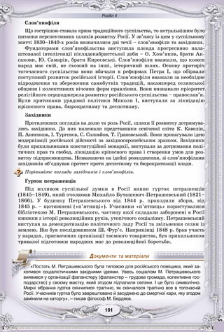 Розділ ІІ
11101101101101101101
Ñëîâ’ÿíîôіëè
Ùî ãîñòðіøîþ ñòàâàëà êðèçà òðàäèöіéíîãî ñóñïіëüñòâà, òî àêòóàëüíіøèì áóëî
ïèòàííÿ ïåðñïåêòèâíèõ øëÿõіâ ðîçâèòêó Ðîñії. Ó çâ’ÿçêó іç öèì ó ñóñïіëüíîìó
æèòòі 1830–1840-õ ðîêіâ âèçíà÷èëèñÿ äâі òå÷ії – ñëîâ’ÿíîôіëè òà çàõіäíèêè.
Ôóíäàòîðàìè ñëîâ’ÿíîôіëüñòâà âèñòóïèëà ïëåÿäà ïðîãðåñèâíî íàëà-
øòîâàíîї іíòåëіãåíöії ïіñëÿäåêàáðèñòñüêîї äîáè – Î. Õîì’ÿêîâ, áðàòè Àê-
ñàêîâè, Þ. Ñàìàðіí, áðàòè Êèðåєâñüêі. Ñëîâ’ÿíîôіëè ââàæàëè, ùî êîæåí
íàðîä ìàє ñâіé, íå ñõîæèé íà іíøі, іñòîðè÷íèé øëÿõ. Îñíîâó ïðîòèðі÷
òîãî÷àñíîãî ñóñïіëüñòâà âîíè âáà÷àëè â ðåôîðìàõ Ïåòðà І, ùî îáіðâàëè
ïîñòóïîâèé ðîçâèòîê ðîñіéñüêîї іñòîðії. Ñëîâ’ÿíîôіëè ââàæàëè çà íåîáõіäíå
âіäðîäæåííÿ òà çáåðåæåííÿ ñàìîáóòíіõ òðàäèöіé, íàñàìïåðåä ñåëÿíñüêîї
îáùèíè і êîëåêòèâíèõ âі÷îâèõ ôîðì ïðàâëіííÿ. Âîíè âèçíàâàëè ïðіîðèòåò
ðåëіãіéíîãî ïåðøîäæåðåëà ðîçâèòêó ðîñіéñüêîãî ñóñïіëüñòâà – ïðàâîñëàâ’ÿ.
Áóëè êðèòèêàìè óðÿäîâîї ïîëіòèêè Ìèêîëè І, âèñòóïàëè çà ëіêâіäàöіþ
êðіïîñíîãî ïðàâà, áþðîêðàòèçìó òà äåñïîòèçìó.
Çàõіäíèêè
Ïðîòèëåæíèõ ïîãëÿäіâ íà äîëþ òà ðîëü Ðîñії, øëÿõè її ðîçâèòêó äîòðèìóâà-
ëèñü çàõіäíèêè. Äî íèõ íàëåæàëè ïðåäñòàâíèêè îñâі÷åíîї åëіòè Ê. Êàâåëіí,
Ï. Àííåíêîâ, І. Òóðãåíєâ, Ñ. Ñîëîâéîâ, Ò. Ãðàíîâñüêèé. Âîíè ïðîïàãóâàëè іäåþ
ìîäåðíіçàöії ðîñіéñüêîї äіéñíîñòі çà çàõіäíîєâðîïåéñüêèì çðàçêîì. Çàõіäíèêè
áóëè ïðèõèëüíèêàìè êîíñòèòóöіéíîї ìîíàðõії, âèñòóïàëè çà äîòðèìàííÿ ïîëі-
òè÷íèõ ïðàâ òà ñâîáîä, ëіêâіäàöіþ êðіïîñíîãî ïðàâà і ñòâîðåííÿ óìîâ äëÿ ðîç-
âèòêó ïіäïðèєìíèöòâà. Íåçâàæàþ÷è íà іäåéíі ðîçõîäæåííÿ, çі ñëîâ’ÿíîôіëàìè
çàõіäíèêіâ îá’єäíóâàâ ïðîòåñò ïðîòè äåñïîòèçìó òà áþðîêðàòèçàöії âëàäè.
Ïîðіâíÿéòå ïîãëÿäè çàõіäíèêіâ і ñëîâ’ÿíîôіëіâ.
Ãóðòîê ïåòðàøåâöіâ
Ïіä âïëèâîì ñóñïіëüíîї äóìêè â Ðîñії âèíèê ãóðòîê ïåòðàøåâöіâ
(1845–1849), ÿêèé î÷îëþâàâ Ìèõàéëî Áóòàøåâè÷-Ïåòðàøåâñüêèé (1821–
1866). Ó áóäèíêó Ïåòðàøåâñüêîãî âіä 1844 ð. ïðîõîäèëè çáîðè, âіä
1845 ð. – ùîòèæíåâі («ï’ÿòíèöі»). Ó÷àñíèêè «ï’ÿòíèöü» êîðèñòóâàëèñÿ
áіáëіîòåêîþ Ì. Ïåòðàøåâñüêîãî, ÷àñòèíó ÿêîї ñêëàäàëè çàáîðîíåíі â Ðîñії
êíèæêè ç іñòîðії ðåâîëþöіéíèõ ðóõіâ, óòîïі÷íîãî ñîöіàëіçìó. Ïåòðàøåâñüêèé
âèñòóïàâ çà äåìîêðàòèçàöіþ ïîëіòè÷íîãî ëàäó Ðîñії òà çâіëüíåííÿ ñåëÿí іç
çåìëåþ. Âіí áóâ ïîñëіäîâíèêîì Ø. Ôóð’є. Íàïðèêіíöі 1848 ð. áðàâ ó÷àñòü
ó íàðàäàõ, ïðèñâÿ÷åíèõ îðãàíіçàöії òàєìíîãî òîâàðèñòâà, áóâ ïðèõèëüíèêîì
òðèâàëîї ïіäãîòîâêè íàðîäíèõ ìàñ äî ðåâîëþöіéíîї áîðîòüáè.
подарство) у своєму маєтку, який згодом підпалили селяни. І це було символічно.
Мирні зібрання гуртка скінчилися трагічно, як скінчалося трагічно все в тогочасній
Росії. Учасників гуртка було заарештовано й засуджено до смертної кари, яку згодом
замінили на каторгу», – писав філософ М. Бердяєв.
«Постать М. Петрашевського була типовою для російського поміщика, який за-
хопився соціалістичними західними ідеями. Увесь соціалізм М. Петрашевського
виявився у організації фаланстеру (фаланстер – трудова громада, колективне гос-
 