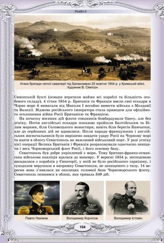 Розділ ІІ
104104
Ñèíîïñüêіé áóõòі (îñìàíè âòðàòèëè ìàéæå âñі êîðàáëі òà áіëüøіñòü îñî-
áîâîãî ñêëàäó). 4 ñі÷íÿ 1854 ð. Áðèòàíіÿ òà Ôðàíöіÿ ââåëè ñâîї åñêàäðè â
×îðíå ìîðå é âèìàãàëè âіä Ìèêîëè І íåãàéíî âèâåñòè âіéñüêà ç Ìîëäàâії
òà Âàëàõії. Âіäìîâà ðîñіéñüêîãî іìïåðàòîðà ñòàëà ïðèâîäîì äëÿ îôіöіéíî-
ãî îãîëîøåííÿ âіéíè Ðîñії Áðèòàíієþ òà Ôðàíöієþ.
Íà ïî÷àòêó âîєííèõ äіé ôëîòè ñîþçíèêіâ áîìáàðäóâàëè Îäåñó, àëå áåç
óñïіõó. Ïîòіì àíãëіéñüêі åñêàäðè ïîêàçîâî ïðîéøëè Áàëòіéñüêèì òà Áі-
ëèì ìîðÿìè, áіëÿ Ñîëîâåöüêîãî ìîíàñòèðÿ, íàâіòü áіëÿ áåðåãіâ Êàì÷àòêè,
àëå äî ñåðéîçíèõ äіé íå âäàâàëèñÿ. Ïіñëÿ íàðàäè ôðàíöóçüêèõ і àíãëіé-
ñüêèõ âîєíà÷àëüíèêіâ áóëî âèðіøåíî çàâäàòè óäàðó Ðîñії íà ×îðíîìó ìîðі
òà âçÿòè â îáëîãó Ñåâàñòîïîëü ÿê âàæëèâèé âіéñüêîâèé ïîðò. Ó ðàçі óñïіõó
öієї îïåðàöії Âåëèêà Áðèòàíіÿ і Ôðàíöіÿ ðîçðàõîâóâàëè îäíî÷àñíî çíèùè-
òè і âåñü ×îðíîìîðñüêèé ôëîò Ðîñії, і éîãî îñíîâíó áàçó.
Ñåâàñòîïîëü áóâ äîáðå óêðіïëåíèé ç ìîðÿ. Òîìó áðèòàíî-ôðàíêî-îñìàí-
ñüêà âіéñüêîâà êîàëіöіÿ âäàëàñÿ äî ìàíåâðó. Ó âåðåñíі 1854 ð. íåñïîäіâàíî
âèñàäèëàñÿ ç êîðàáëіâ ó Єâïàòîðії, ó ÿêіé íå áóëî ðîñіéñüêîãî ãàðíіçîíó, і
ñóõîäîëîì âèðóøèëà â íàïðÿìêó Ñåâàñòîïîëÿ, íå çàõèùåíîãî ç òèëó. 14 âå-
ðåñíÿ âîíà ç’ÿâèëàñÿ íà îêîëèöÿõ ãîëîâíîї áàçè ×îðíîìîðñüêîãî ôëîòó.
Ñåâàñòîïîëü îïèíèâñÿ â îáëîçі, ÿêà òðèâàëà 349 äіá.
Павло Нахімов Володимир Корнілов Володимир Істомін
Атака бригади легкої кавалерії під Балаклавою 25 жовтня 1854 р. у Кримській війні.
Художник В. Сімпсон
 