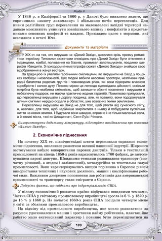Розділ ІІ
99109109109109109109
Ó 1848 ð. â Êàëіôîðíії òà 1860 ð. ó Äàêîòі áóëî âèÿâëåíî çîëîòî, ùî
ñïðè÷èíèëî «çîëîòó ëèõîìàíêó» і çáіëüøèëî ïîòіê ïåðåñåëåíöіâ. Äëÿ
íèçêè ðåëіãіéíèõ ãðóï ïåðåñåëåííÿ íà ìàëîçàñåëåíі çàõіäíі òåðèòîðії íà-
äàâàëî ìîæëèâіñòü óíèêíóòè çîâíіøíüîãî âïëèâó і êîíôëіêòіâ ç ïðåäñòàâ-
íèêàìè îñíîâíèõ êîíôåñіé òà âëàäîþ. Ïðèêëàäîì öüîãî є ìîðìîíè, ÿêі
îñåëèëèñÿ â øòàòі Þòà.
рифів і бандитів. З приходом кінематографа сюжет «Дикого Заходу» знайшов своє
відображення в жанрі вестерн.
За традицією їх уявляли героїчними сміливцями, які вирушили на Захід у пошу-
ках свободи і незалежності. Цих людей вабили неосяжні простори, незліченні при-
родні багатства родючих ґрунтів і повноводних річок, які вони підкорили власною
хоробрістю і силою духу. Певною мірою ця легенда відповідала дійсності, оскільки
потрібна була неабияка сміливість, щоб залишити обжиті поселення і вирушити в
небезпечну подорож, не маючи практично жодних гарантій. Помилково припускали,
що переселенці вирушали в дорогу поодинці, але, як правило, вони подорожували
цілими сім’ями і нерідко осідали в областях, уже освоєних їхніми земляками.
Переселенці вирушали на Захід не для того, щоб утекти від сучасного світу,
а, навпаки, для того, щоб надійніше закріпитися в ньому й побудувати суспільне
життя на нових землях. І будували вони швидко, вправно і не тільки маленькі села,
а й великі міста, такі як Цинциннаті, Сент-Луїс і Чикаго.
Âèêîðèñòîâóþ÷è äîäàòêîâó ëіòåðàòóðó, ïіäãîòóéòå ïîâіäîìëåííÿ ïðî îñâîєííÿ
«Äèêîãî Çàõîäó».
2. Економічне піднесення
Íà ïî÷àòêó XIX ñò. ïіâíі÷íî-ñõіäíі øòàòè ïåðåæèâàëè ñïðàâæíє åêîíî-
ìі÷íå ïіäíåñåííÿ, âèêëèêàíå ðîçâèòêîì âåëèêîї ìàøèííîї іíäóñòðії. Øèðîêîãî
çàñòîñóâàííÿ íàáóëî âèêîðèñòàííÿ ïàðîâèõ äâèãóíіâ. Òіëüêè â òåêñòèëüíіé
ïðîìèñëîâîñòі íà êіíåöü 1850-õ ðîêіâ íàðàõîâóâàëîñü 1700 ôàáðèê, äå çàñòîñî-
âóâàëèñÿ ïàðîâі äâèãóíè. Øâèäêèìè òåìïàìè ðîçâèâàëèñÿ òðàíñïîðò (ñïî-
÷àòêó ðі÷êîâèé, à çãîäîì і çàëіçíè÷íèé), ìåòàëóðãіéíà òà òåêñòèëüíà ãàëóçі
ïðîìèñëîâîñòі. Âîíè õàðàêòåðèçóâàëèñü âèùèì ïîðіâíÿíî ç Єâðîïîþ ðіâíåì
âèêîðèñòàííÿ òåõíі÷íèõ і íàóêîâèõ äîñÿãíåíü, ìàøèí і êâàëіôіêîâàíîї ðîáî-
÷îї ñèëè. Âàæëèâèì äæåðåëîì ïîïîâíåííÿ ëàâ ðîáіòíèêіâ äëÿ àìåðèêàíñüêîї
ïðîìèñëîâîñòі òà òðàíñïîðòó ñòàëè åìіãðàíòè ç Єâðîïè.
Äîáåðіòü ôàêòè, ùî ñâіä÷àòü ïðî іíäóñòðіàëіçàöіþ ÑØÀ.
Ó öіëîìó åêîíîìі÷íèé ðîçâèòîê êðàїíè âіäáóâàâñÿ øâèäêèìè òåìïàìè.
×àñòêà ÑØÀ ó ñâіòîâîìó ïðîìèñëîâîìó âèðîáíèöòâі çðîñëà іç 6 % ó 1820 ð.
äî 15 % ó 1860 ð. Íà ïî÷àòîê 1860-õ ðîêіâ ÑØÀ ïîñіäàëè ÷åòâåðòå ìіñöå
ó ñâіòі çà îáñÿãàìè ïðîìèñëîâîãî âèðîáíèöòâà.
Íà âіäìіíó âіä ïðîìèñëîâîãî âèðîáíèöòâà, ÿêå ìîãëî ðîçâèâàòèñÿ çà
ðàõóíîê óäîñêîíàëåííÿ ìàøèí і çðîñòàííÿ íàéìó ðîáіòíèêіâ, ïëàíòàöіéíå
ðàáñòâî ìàëî åêñòåíñèâíèé õàðàêòåð і ïîâèííî áóëî ïåðåìіùóâàòèñÿ íà
УУУУУУУУУУУ XIX ст. на тих, хто вирушав на «Дикий Захід», дивилися крізь призму роман-
тики і героїзму. Типовими сюжетами оповідань про «Дикий Захід» були зіткнення з
індіанцями, ковбої, полювання на бізонів, промисел золотошукачів, поєдинки ше-
 