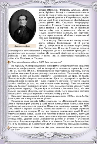 Розділ ІІ
112112
øòàòіâ (Ìіññіñіïі, Ôëîðèäà, Àëàáàìà, Äæîð-
äæіÿ, Ëóїçіàíà, Òåõàñ). 4 ëþòîãî ïðåäñòàâíèêè
øåñòè іç ñåìè øòàòіâ, ùî âіäîêðåìèëèñÿ, îãî-
ëîñèëè ïðî îá’єäíàííÿ â Êîíôåäåðàöіþ, ïðåçè-
äåíòîì ÿêîї áóëî ïðîãîëîøåíî Äæåôôåðñîíà
Äåâіñà (1808–1889). Ñòîëèöåþ Êîíôåäåðàöії
ñòàëî ìіñòî Ðі÷ìîíä. Ïëàíòàòîðè ñôîðìóâàëè
àðìіþ Ïіâäíÿ і 11 áåðåçíÿ 1861 ð. ïðèéíÿëè
Êîíñòèòóöіþ, ÿêà «óçàêîíèëà» ðàáñòâî íà
Ïіâäíі. Çàêîëîòíèêè çàÿâèëè, ùî êåðóâàòè-
ìóòüñÿ ïåðåêîíàííÿì: «Ðàáñòâî – íîðìàëüíèé
ñòàí äëÿ ÷îðíîøêіðèõ».
Ïіñëÿ âñòóïó Ëіíêîëüíà íà ïîñàäó ïðåçè-
äåíòà âіéñüêà Êîíôåäåðàöії 12–13 êâіòíÿ
1861 ð. îáñòðіëÿëè òà çàõîïèëè ôîðò Ñàìòåð
áіëÿ ×àðëüñòîíà. 15 êâіòíÿ Ëіíêîëüí îãîëîñèâ
êîíôåäåðàòіâ çàêîëîòíèêàìè і çâåðíóâñÿ äî âñіõ «ëîÿëüíèõ ãðîìàäÿí» іç
çàêëèêîì ñòàòè íà çàõèñò êðàїíè. Äî ëàâ àðìії ïіâíі÷íèõ øòàòіâ áóëî çà-
ðàõîâàíî 75 òèñ. âîëîíòåðіâ. Ó êâіòíі 1861 ð. ðîçïî÷àëàñÿ ãðîìàäÿíñüêà
âіéíà ìіæ Ïіâíі÷÷þ òà Ïіâäíåì.
×îìó ãðîìàäÿíñüêà âіéíà â ÑØÀ áóëà íåìèíó÷îþ?
Íà ïåðøîìó åòàïі ãðîìàäÿíñüêîї âіéíè (1861–1862) ñòðàòåãі÷íà іíіöіàòèâà
íàëåæàëà êîíôåäåðàòàì, òîäі ÿê ôåäåðàëіñòè çàçíàâàëè ïîðàçîê (ó ëèïíі
1861 ð., íàâåñíі 1862 ð.). Íåçâàæàþ÷è íà òåðèòîðіàëüíó ïåðåâàãó, çíà÷íó
êіëüêіñòü íàñåëåííÿ і äîñèòü ðîçâèíóòó ïðîìèñëîâіñòü, Ïіâíі÷ íå áóëà ãîòîâà
äî âіéíè. Âîєííі äії âåëèñÿ íåðіøó÷å. ×îðíîøêіðèõ äî àðìії íå áðàëè.
Áàãàòî îôіöåðіâ ñïіâ÷óâàëî çàêîëîòíèêàì. Êðіì òîãî, ôåäåðàëіñòè ïðèéíÿëè
íåâäàëèé ïëàí âîєííèõ äіé – ïëàí «óäàâíîãî îòî÷åííÿ» (îòî÷èòè Ïіâäåíü
çóñіáі÷, ïîäіáíî äî òîãî, ÿê óäàâ ñòèñêàє ñâîþ æåðòâó). Ïëàí ïåðåäáà÷àâ
ìîðñüêó áëîêàäó ïіâäåííèõ øòàòіâ і òèñê íà çàêîëîòíèêіâ óçäîâæ óñüîãî
ñóõîïóòíîãî êîðäîíó. Ïіâäåíü áóâ ñèëüíіøèì ç âîєííîãî áîêó, âіí ìàâ
áіëüøå êàäðîâèõ îôіöåðіâ, çíà÷íі çàïàñè çáðîї. Éîãî íàñåëåííÿ ðîçóìіëî
íåîáõіäíіñòü øâèäêîї ïåðåìîãè – îñíîâè óñïіõó ó âіéíі.
Ïåðåëàì ó ãðîìàäÿíñüêіé âіéíі íàñòàâ íà ñåðåäèíó 1862 ð., êîëè À. Ëіí-
êîëüí óõâàëèâ íèçêó âàæëèâèõ ðіøåíü.
Óõâàëåííÿ äâîõ çàêîíіâ («Ïðî ãîìñòåäè» òà «Ïðîêëàìàöії ïðî âèçâî-
ëåííÿ ÷îðíîøêіðèõ ðàáіâ») ó õîäі âіéíè ïðåçèäåíòîì Ëіíêîëüíîì ìàëî
âèðіøàëüíå çíà÷åííÿ äëÿ ïåðåìîãè Ïіâíî÷і òà ïîäàëüøîãî ðîçâèòêó ÑØÀ.
Òàê, çãіäíî ç ïåðøèì çàêîíîì, êîæåí ìàâ ïðàâî çà 10 äîëàðіâ îòðèìàòè
çåìåëüíèé íàäіë ïëîùåþ 65 ãà, ùî ñïðèÿëî ïîïîâíåííþ àðìії Ïіâíî÷і
òèñÿ÷àìè íîâèõ áіéöіâ. Çàêîí ïðî ãîìñòåäè («ìіñöå äëÿ äîìó», òîáòî äëÿ
ïîñåëåííÿ) òàêîæ çàêëàâ îñíîâè ñó÷àñíîãî àìåðèêàíñüêîãî ôåðìåðñüêîãî
ãîñïîäàðñòâà. Äðóãèé çàêîí ëіêâіäîâóâàâ ðàáñòâî ó øòàòàõ – ó÷àñíèêàõ
çàêîëîòó. Àëå âæå íàïðèêіíöі âіéíè ç іíіöіàòèâè Ëіíêîëüíà áóëî ïðèéíÿ-
òî 13-òó ïîïðàâêó äî Êîíñòèòóöії ÑØÀ ïðî îñòàòî÷íó ëіêâіäàöіþ ðàáñòâà.
Ñõàðàêòåðèçóéòå À. Ëіíêîëüíà. ßêі ðèñè, ïîòðіáíі äëÿ ïîëіòè÷íîãî äіÿ÷à,
âіí ìàâ?
Джеферсон Девіс
 