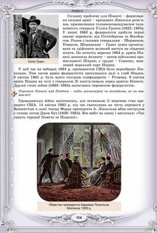 Розділ ІІ
114114
Ñêëàäíó ïðîáëåìó äëÿ Ïіâíî÷і – ôîðìóâàí-
íÿ ñèëüíîї àðìії – ïðåçèäåíò Ëіíêîëüí ðîçâ’ÿ-
çàâ, ïðèçíà÷èâøè ãîëîâíîêîìàíäóâà÷åì òàëà-
íîâèòîãî ãåíåðàëà Óëëіñà Ãðàíòà (1822–1885).
Ó ëèïíі 1863 ð. ôåäåðàëіñòè çäîáóëè ïåðøі
çíà÷íі ïåðåìîãè: ïіä Ãåòòіñáåðãîì òà Âіêñáåð-
ãîì. Ðàçîì ç іíøèìè ãåíåðàëàìè – Øåðìàíîì,
Òîìàñîì, Øåðèäàíîì – Ãðàíò çóìіâ îðãàíіçó-
âàòè òà çäіéñíèòè âåëèêèé íàñòóï íà ïіâäåííі
øòàòè. Íà ïî÷àòêó âåðåñíÿ 1864 ð. àðìіÿ Ïіâ-
íî÷і çàõîïèëà Àòëàíòó – öåíòð âіéñüêîâîї ïðî-
ìèñëîâîñòі Ïіâäíÿ; ó ãðóäíі – Ñàâàííó, âàæ-
ëèâèé ìîðñüêèé ïîðò Ïіâäíÿ.
Ó öåé ÷àñ íà âèáîðàõ 1864 ð. ïðåçèäåíòîì ÑØÀ áóëî ïåðåîáðàíî Ëіí-
êîëüíà. Òèì ÷àñîì àðìіÿ ôåäåðàëіñòіâ ïðîñóâàëàñÿ äàëі â ãëèá Ïіâäíÿ.
3 êâіòíÿ 1865 ð. áóëî âçÿòî ñòîëèöþ êîíôåäåðàòіâ – Ðі÷ìîíä. 9 êâіòíÿ
àðìіÿ Ïіâäíÿ íà ÷îëі ç ãåíåðàëîì Ëі êàïіòóëþâàëà ïåðåä àðìієþ Ïіâíî÷і.
Äðóãèé åòàï âіéíè (1863–1865) çàêіí÷èâñÿ ïåðåìîãîþ ôåäåðàëіñòіâ.
Ïåðåìîãà Ïіâíî÷і íàä Ïіâäíåì – ïîäіÿ çàêîíîìіðíà ÷è âèïàäêîâà, ÿê âè ââà-
æàєòå?
Ãðîìàäÿíñüêà âіéíà çàêіí÷èëàñü, àëå îñòàííüîþ її æåðòâîþ ñòàâ ïðå-
çèäåíò ÑØÀ. 14 êâіòíÿ 1865 ð. ïіä ÷àñ ñâÿòêóâàíü íà ÷åñòü ïåðåìîãè ó
Âàøèíãòîíі â ëîæі òåàòðó Ôîðäà ïðåçèäåíòà À. Ëіíêîëüíà âáèâ ïîñòðіëîì
ó ãîëîâó àêòîð Äæîí Áóò (1838–1865). Âіí âèáіã íà ñöåíó і âèãóêíóâ: «Òàê
ãèíóòü òèðàíè! Ïîìñòà çà Ïіâäåíü!».
Убивство президента Авраама Лінкольна.
Малюнок 1900 р.
Улліс Грант
 