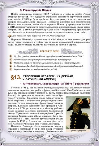 Розділ ІІ
55115115115115115115
5. Реконструкція Півдня
Ïåðіîä ïîâîєííîãî ðîçâèòêó ÑØÀ óâіéøîâ â іñòîðіþ ÿê ïåðіîä Ðåêîí-
ñòðóêöії (1865–1877) – âіäáóäîâè äåðæàâíîї єäíîñòі òà ïåðåáóäîâè ïіâäåí-ї
íèõ øòàòіâ. Ó 1866 ð. áóëî ïðèéíÿòî 14-òó ïîïðàâêó, ÿêà íàäіëÿëà ÷îðíî-
øêіðèõ ãðîìàäÿíñüêèìè ïðàâàìè. Ïðîâåäåíî àìíіñòіþ äëÿ çàêîëîòíèêіâ
Ïіâäíÿ. Àëå âîäíî÷àñ, íàâіòü ïіñëÿ ïåðåìîãè Ïіâíî÷і ó ãðîìàäÿíñüêіé âіéíі,
ó ÑØÀ ïðîäîâæóâàëè äіÿòè ðàñèñòñüêі çàêîíè, ÿêі îáìåæóâàëè ïðàâà ÷îðíî-
øêіðèõ. Òàê, ó 1865 ð. óòâîðåíî Êó-êëóêñ-êëàí – òåðîðèñòè÷íó îðãàíіçàöіþ,
ùî äіÿëà ïðîòè ÷îðíîøêіðîãî íàñåëåííÿ òà äåìîêðàòè÷íèõ іíñòèòóòіâ.
ßêі çàâäàííÿ áóëî âèðіøåíî ïіä ÷àñ Ðåêîíñòðóêöії?
Ïåðåìîãà Ïіâíî÷і ó ãðîìàäÿíñüêіé âіéíі âіäêðèëà ìîæëèâîñòі äëÿ ðîç-
âèòêó іíäóñòðіàëüíîãî ñóñïіëüñòâà, ñïðèÿëà êîíñîëіäàöії àìåðèêàíñüêîї
íàöії, âåëèêîþ ìіðîþ âïëèíóëà íà ñóñïіëüíå æèòòÿ â Єâðîïі.
ПЕРЕВІРТЕ СЕБЕ!
Що було раніше: початок Реконструкції чи громадянської війни в США?
Дайте загальну характеристику території Конфедерації.
Поясніть значення понять: «громадянська війна»; «реконструкція».
А. Лінкольн і Дж. Девіс були сучасниками. А чи були вони однодумцями?
Оцініть наслідки громадянської війни у США.
§13. УТВОРЕННЯ НЕЗАЛЕЖНИХ ДЕРЖАВ
У ЛАТИНСЬКІЙ АМЕРИЦІ
1. Антиколоніальна революція на Гаїті та її результати
Ó ñåðïíі 1791 ð. ïіä âïëèâîì Ôðàíöóçüêîї ðåâîëþöії ñïàëàõíóëî ìàñîâå
ïîâñòàííÿ ÷îðíîøêіðèõ ðàáіâ ó ôðàíöóçüêіé êîëîíії Ñàí-Äîìіíãî (ç êіíöÿ
ÕVІІ ñò. çàéìàëà çàõіäíó ÷àñòèíó î. Ãàїòі, ñõіäíà ïðîäîâæóâàëà íàëåæàòè
Іñïàíії) ïіä ïðîâîäîì êîëèøíüîãî íåâіëüíèêà Òóñ-
ñåíà Ëóâåðòþðà. Іñïàíñüêà âëàäà ñõіäíîї ÷àñòèíè
Ãàїòі çàãðàâàëà ç ïîâñòàëèìè, ðîçðàõîâóþ÷è âèêî-
ðèñòàòè їõ äëÿ çàõîïëåííÿ ôðàíöóçüêîї ÷àñòèíè
îñòðîâà. Êîìіñàðè Êîíâåíòó, ùî ïðèáóëè â Ñàí-
Äîìіíãî ó 1794 ð., ïðîãîëîñèëè âіäìіíó ðàáñòâà,
ïðîòå íåâäîâçі íà îñòðîâі âèñàäèâñÿ áðèòàíñüêèé
äåñàíò. Ó ðåçóëüòàòі çàïåêëîї ÷îòèðèðі÷íîї áîðîòüáè
çàëèøêè áðèòàíñüêèõ âіéñüê çìóøåíі áóëè åâà-
êóþâàòèñÿ ç Ãàїòі, ãåíåðàë-ãóáåðíàòîðîì óñüîãî
îñòðîâà (â 1795 ð. Іñïàíіÿ ïîñòóïèëàñÿ éîãî ñõіä-
íîþ ÷àñòèíîþ Ôðàíöії) ñòàâ Òóññåí Ëóâåðòþð.
Íàïîëåîí Áîíàïàðò ïіñëÿ çàõîïëåííÿ âëàäè ó
Ôðàíöії 9 ëèñòîïàäà 1799 ð. ìàâ íàìіð ñòâîðèòè
êîëîíіàëüíó іìïåðіþ â Àìåðèöі. Äîáèâøèñü âіä
ПЕРЕВІРТЕ СЕБЕ!
1.
2.
3.
5.
4.
Туссен Лувертюр
 