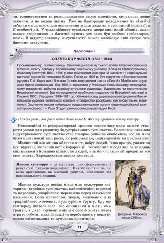 Вступ
11111111111111
òè, êîðèñòóâàòèñÿ òà ðîçïîðÿäæàòèñÿ ñâîєþ âëàñíіñòþ, êåðóþ÷èñü ëèøå
çàêîíîì, à íå âîëåþ іíøèõ. Óæå íå áëàãîðîäíå ïîõîäæåííÿ ÷è ñіìåéíі
çâ’ÿçêè є ïіäñòàâîþ äëÿ âèçíà÷åííÿ ìіñöÿ ëþäèíè â ñóñïіëüíіé ієðàðõії, à
її îñîáèñòі äії. Ó òðàäèöіéíîìó ñóñïіëüñòâі äâîðÿíèí, ÿêèé çáіäíіâ, çàëè-
øàâñÿ äâîðÿíèíîì, à áàãàòèé êóïåöü óñå îäíî áóâ îñîáîþ «íåáëàãîðîä-
íîþ». Â іíäóñòðіàëüíîìó æ ñóñïіëüñòâі êîæåí çàâîéîâóє ñâіé ñòàòóñ îñî-
áèñòèìè çàñëóãàìè.
ої
губернії. Освіту здобув у Харківському реальному училищі (1883) та Петербурзькому
гірничому інституті (1889). 1890 р. став помічником інженера на шахті № 19 «Французької
вугільної компанії» неподалік Юзівки. Потім до 1895 р. був керуючим «Вознесенського
рудника П.А. Карпова» і близько 3 років завідувачем шахти «Сергій» Макіївського руд-
ника братів Іловайських. Від 1897 р. працював у Російсько-Бельгійському металургій-
ному товаристві, здійснив розвідку вугільного родовища, будівництво та експлуатацію
Веровської копальні. Був нагороджений особистою медаллю на Всесвітній виставці в
Парижі (1900). Упродовж 1899–1911 рр. обіймав посаду директора-розпорядника Макси-
мівського рудника англійської компанії «Товариство російських кам’яновугільних копа-
лень». Заступник голови найвищого представницького органу південноросійської важ-
кої промисловості – Ради З’їзду гірничопромисловців півдня Росії.
Ïîìіðêóéòå, ÿêі ðèñè âäà÷і äîçâîëèëè Î. Ôåíіíó çðîáèòè âäàëó êàð’єðó.
Ðåâîëþöіéíі òà ðåôîðìàòîðñüêі ïðîöåñè íîâîãî ÷àñó ìàëè íà ìåòі ñòâî-
ðèòè óìîâè äëÿ ðîçâèòêó іíäóñòðіàëüíîãî ñóñïіëüñòâà. Âàæëèâîþ îçíàêîþ
іíäóñòðіàëüíîãî ñóñïіëüñòâà ñòàє òîâàðíî-ðèíêîâà åêîíîìіêà, íîñіÿì ÿêîї
áóëè ïðèòàìàííі òàêі ðèñè, ÿê ðàöіîíàëіçì, іíäèâіäóàëіçì òà ïðàãìàòèçì.
Ìàøèííèé âіê çìіíèâ îáëè÷÷ÿ ìіñò, ïîáóò ëþäåé, їõíþ ïðàöþ, óÿâëåííÿ
ïðî âіäñòàíі, çáіëüøèâ ïîòіê іíôîðìàöії. Òîãî÷àñíèé ãîðîäÿíèí çà òèæäåíü
ñïіëêóâàâñÿ ç áіëüøîþ êіëüêіñòþ ëþäåé, íіæ éîãî ñіëüñüêèé ïðåäîê çà âñå
ñâîє æèòòÿ. Çàðîäæóєòüñÿ ìàñîâà êóëüòóðà.
Ìàñîâà êóëüòóðà – öå êóëüòóðà, ùî ñôîðìóâàëàñÿ â
ðåçóëüòàòі ïðîöåñіâ ìîäåðíіçàöії. Її îñîáëèâіñòþ є òå, ùî
âîíà îðієíòîâàíà íà ìàñîâèé óæèòîê, íåçàëåæíî âіä
íàöіîíàëüíîñòі ëþäèíè.
Ìàñîâà êóëüòóðà ïîñіëà ìіñöå ìіæ êóëüòóðîþ åëі-
òàðíîþ (âåðõіâêà ñóñïіëüñòâà, íàéîñâі÷åíіøі âåðñòâè)
òà íàðîäíîþ, óêîðіíåíîþ ïåðåâàæíî ñåðåä ñіëüñüêîãî
íàñåëåííÿ. Âîíà ïðèâàáëþє ëþäåé, âèëó÷åíèõ ç їõ
òðàäèöіéíîãî îòî÷åííÿ, êóëüòóðíîãî ґðóíòó. Öå, íà-
ñàìïåðåä, æèòåëі ñåëà, ùî îïèíèëèñÿ â ìіñòі, åìі-
ãðàíòè, òі, õòî çìóøåíі çìіíèòè ñïîñіá æèòòÿ ÷åðåç
âòðàòó ðîáîòè, êâàëіôіêàöії òà ïåðåáóâàþòü ó ïîøóêó
íîâèõ ñâіòîãëÿäíèõ òà äóõîâíèõ îðієíòèðіâ.
ÎËÅÊÑÀÍÄÐ ÔÅÍІÍ (1865––––––––––––––1191111 44)
Гірський інженер, промисловець. Син поміщика Бахмутського повіту Катеринославсько
губернії Освіту здобув у Харківському реальному училищі (1883) та Петербурзьком
Дворяни. Малюнок
кінця XVIII ст.
 