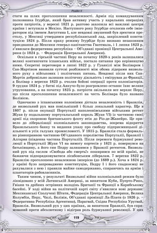 Розділ ІІ
99119119119119119119
ñòàòè íà øëÿõ ïðîãîëîøåííÿ íåçàëåæíîñòі. Àðìіÿ ïіä êîìàíäóâàííÿì
ïîëêîâíèêà Іòóðáіäå, ÿêèé áðàâ àêòèâíó ó÷àñòü ó êàðàëüíèõ îïåðàöіÿõ
ïðîòè ïàòðіîòіâ, ó âåðåñíі 1821 ð. ðàïòîâî çàõîïèëà âñі âàæëèâі öåíòðè
êðàїíè і âñòóïèëà â Ìåõіêî. Íàñòóïíîãî ðîêó Іòóðáіäå îãîëîñèâ ñåáå іìïå-
ðàòîðîì ïіä іìåíåì Àâãóñòèíà І, àëå íåâäîâçі çìóøåíèé áóâ çðåêòèñÿ ïðå-
ñòîëó, ó Ìåêñèöі óòâåðäèâñÿ ðåñïóáëіêàíñüêèé ëàä, çàêðіïëåíèé êîíñòè-
òóöієþ 1824 ð. Ïіñëÿ êðàõó ðåæèìó Іòóðáіäå áóëî âèçíàíî íåçàêîííèì
ïðèєäíàííÿ äî Ìåêñèêè ãåíåðàë-êàïіòàíñòâà Ãâàòåìàëà, і 1 ëèïíÿ 1823 ð.
ç’ÿâèëàñÿ ôåäåðàòèâíà ðåñïóáëіêà – Îá’єäíàíі ïðîâіíöії Öåíòðàëüíîї Àìå-
ðèêè (ç 1824 ð. – Ôåäåðàöіÿ Öåíòðàëüíîї Àìåðèêè).
Îñêіëüêè â ãіðñüêіé ÷àñòèíі Ïåðó íà ïî÷àòêó 1820-õ ðîêіâ çàëèøàëèñÿ
âåëèêі êîíòèíãåíòè іñïàíñüêèõ âіéñüê, ïîñòàëî ïèòàííÿ ïðî êåðіâíèöòâî
íèìè. Ñåêðåòíі ïåðåãîâîðè â ëèïíі 1822 ð. ó Ãóàÿêіëі ìіæ Áîëіâàðîì і
Ñàí-Ìàðòіíîì âèÿâèëè ñóòòєâі ðîçáіæíîñòі ìіæ îáîìà ëіäåðàìè âèçâîëü-
íîãî ðóõó ç âіéñüêîâèõ і ïîëіòè÷íèõ ïèòàíü. Íåâäîâçі ïіñëÿ íèõ Ñàí-
Ìàðòіí äîáðîâіëüíî çàëèøèâ ïîëіòè÷íó äіÿëüíіñòü і åìіãðóâàâ äî Ôðàíöії,
à Áîëіâàð ç âåðåñíÿ 1823 ð. î÷îëèâ áîéîâі îïåðàöії ïðîòè êîëîíіçàòîðіâ.
9 ãðóäíÿ 1824 ð. ó áèòâі ïіä Àÿêó÷î áóëî ðîçãðîìëåíî îñòàííє їõíє âåëèêå
óãðóïîâàííÿ, à íà ïî÷àòêó 1825 ð. ïàòðіîòè çâіëüíèëè âñå âåðõíє Ïåðó,
ùî ïіñëÿ ïðîãîëîøåííÿ íåçàëåæíîñòі íà ÷åñòü Áîëіâàðà áóëî íàçâàíî
Áîëіâієþ.
Îäíî÷àñíî ç іñïàíñüêèìè êîëîíіÿìè äіñòàëà íåçàëåæíіñòü і Áðàçèëіÿ,
äå âèçâîëüíèé ðóõ ìàâ ïîâіëüíіøèé і áіëüø ëîêàëüíèé õàðàêòåð. Ùå â
1807 ð. ïіñëÿ îêóïàöії Ïîðòóãàëії íàïîëåîíіâñüêèìè âіéñüêàìè ðåãåíò
Æóàí (ó ïîäàëüøîìó ïîðòóãàëüñüêèé êîðîëü Æóàí VІ) іç ÷àñòèíîþ ñâîєї
àðìії ïіä îõîðîíîþ áðèòàíñüêîãî ôëîòó âòіê äî Ðіî-äå-Æàíåéðî. Öå ïðè-
âåëî äî ëіáåðàëіçàöії êîëîíіàëüíîãî çàêîíîäàâñòâà, çîêðåìà âіäêðèòòÿ
Áðàçèëüñüêîãî áàíêó òà âèäàííÿ óêàçó ïðî ñâîáîäó ïіäïðèєìíèöüêîї äі-
ÿëüíîñòі â óñіõ ãàëóçÿõ ïðîìèñëîâîñòі. Ó 1815 ð. Áðàçèëіÿ ñòàëà ôîðìàëü-
íî ðіâíîïðàâíîþ ÷àñòèíîþ Îá’єäíàíîãî êîðîëіâñòâà Ïîðòóãàëії, Áðàçèëії і
Àëãàðâè (ïіâäåííà ÷àñòèíà Ïîðòóãàëії). Ïіñëÿ ïåðåìîãè áóðæóàçíîї ðåâî-
ëþöії â Ïîðòóãàëії Æóàí VІ íà âèìîãó êîðòåñіâ ó 1821 ð. ïîâåðíóâñÿ íà
áàòüêіâùèíó, à éîãî ñèí Ïåäðó çàëèøèâñÿ ó Áðàçèëії ðåãåíòîì. Âèçâîëü-
íèé ðóõ ïіä ãàñëîì «Ñâîáîäà àáî ñìåðòü!» ïîøèðèâñÿ ïî âñіé êðàїíі, íå
áàæàþ÷è ïіäïîðÿäêîâóâàòèñÿ ëіñàáîíñüêèì ëіáåðàëàì. 7 âåðåñíÿ 1822 ð.
Áðàçèëіþ ïðîãîëîøåíî íåçàëåæíîþ іìïåðієþ (äî 1889 ð.). Õî÷à â 1824 ð.
ó êðàїíі áóëî çàïðîâàäæåíî êîíñòèòóöіþ, Ïåäðó І і éîãî ñïàäêîєìöі íå
ðàõóâàëèñÿ ç íåþ і ïðàâèëè ìàéæå ñàìîäåðæàâíî, ñïèðàþ÷èñü íà àðìіþ і
ïëàíòàòîðіâ-ðàáîâëàñíèêіâ.
Òàêèì ÷èíîì, ó ðåçóëüòàòі Âèçâîëüíîї âіéíè êîëîíіàëüíèé ðåæèì áóëî
ëіêâіäîâàíî ó âñіé Ëàòèíñüêіé Àìåðèöі, çà âèíÿòêîì Êóáè, Ïóåðòî-Ðèêî,
Ãâіàíè òà äðіáíèõ îñòðіâíèõ âîëîäіíü Áðèòàíії òà Ôðàíöії â Êàðèáñüêîìó
áàñåéíі. Ó õîäі âіéíè íà ïîëіòè÷íіé êàðòі ñâіòó ç’ÿâèëèñÿ íîâі äåðæàâè:
Ìåêñèêàíñüêі Ñïîëó÷åíі Øòàòè, Ôåäåðàöіÿ Öåíòðàëüíîї Àìåðèêè, Âåëèêà
Êîëóìáіÿ, Ïåðó, ×èëі, Áîëіâіÿ, Îá’єäíàíі ïðîâіíöії Ëà-Ïëàòè (ç 1826 ð. –
Ôåäåðàòèâíà Ðåñïóáëіêà Àðãåíòèíà), Ïàðàãâàé, Ñõіäíà Ðåñïóáëіêà Óðóãâàé,
Áðàçèëіÿ. Âèçâîëüíèé ðóõ ó öèõ êðàїíàõ, çà âèíÿòêîì Áðàçèëії, áóâ ñïðÿ-
ìîâàíèé ïðîòè àáñîëþòèçìó і âіäіãðàâ ðîëü áóðæóàçíîї ðåâîëþöії. Ó öèõ
 