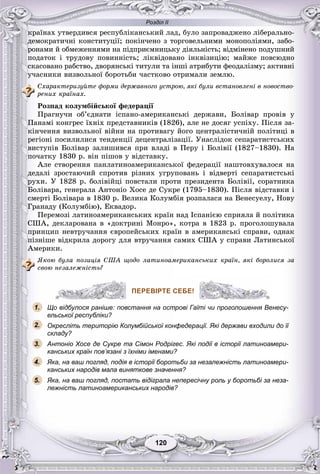 Розділ ІІ
120120
êðàїíàõ óòâåðäèâñÿ ðåñïóáëіêàíñüêèé ëàä, áóëî çàïðîâàäæåíî ëіáåðàëüíî-
äåìîêðàòè÷íі êîíñòèòóöії; ïîêіí÷åíî ç òîðãîâåëüíèìè ìîíîïîëіÿìè, çàáî-
ðîíàìè é îáìåæåííÿìè íà ïіäïðèєìíèöüêó äіÿëüíіñòü; âіäìіíåíî ïîäóøíèé
ïîäàòîê і òðóäîâó ïîâèííіñòü; ëіêâіäîâàíî іíêâіçèöіþ; ìàéæå ïîâñþäíî
ñêàñîâàíî ðàáñòâî, äâîðÿíñüêі òèòóëè òà іíøі àòðèáóòè ôåîäàëіçìó; àêòèâíі
ó÷àñíèêè âèçâîëüíîї áîðîòüáè ÷àñòêîâî îòðèìàëè çåìëþ.
Ñõàðàêòåðèçóéòå ôîðìè äåðæàâíîãî óñòðîþ, ÿêі áóëè âñòàíîâëåíі â íîâîñòâî-
ðåíèõ êðàїíàõ.
Ðîçïàä êîëóìáіéñüêîї ôåäåðàöії
Ïðàãíó÷è îá’єäíàòè іñïàíî-àìåðèêàíñüêі äåðæàâè, Áîëіâàð ïðîâіâ ó
Ïàíàìі êîíãðåñ їõíіõ ïðåäñòàâíèêіâ (1826), àëå íå äîñÿã óñïіõó. Ïіñëÿ çà-
êіí÷åííÿ âèçâîëüíîї âіéíè íà ïðîòèâàãó éîãî öåíòðàëіñòè÷íіé ïîëіòèöі â
ðåãіîíі ïîñèëèëèñÿ òåíäåíöії äåöåíòðàëіçàöії. Óíàñëіäîê ñåïàðàòèñòñüêèõ
âèñòóïіâ Áîëіâàð çàëèøèâñÿ ïðè âëàäі â Ïåðó і Áîëіâії (1827–1830). Íà
ïî÷àòêó 1830 ð. âіí ïіøîâ ó âіäñòàâêó.
Àëå ñòâîðåííÿ ïàíëàòèíîàìåðèêàíñüêîї ôåäåðàöії íàøòîâõóâàëîñÿ íà
äåäàëі çðîñòàþ÷èé ñïðîòèâ ðіçíèõ óãðóïîâàíü і âіäâåðòі ñåïàðàòèñòñüêі
ðóõè. Ó 1828 ð. áîëіâіéöі ïîâñòàëè ïðîòè ïðåçèäåíòà Áîëіâії, ñîðàòíèêà
Áîëіâàðà, ãåíåðàëà Àíòîíіî Õîñå äå Ñóêðå (1795–1830). Ïіñëÿ âіäñòàâêè і
ñìåðòі Áîëіâàðà â 1830 ð. Âåëèêà Êîëóìáіÿ ðîçïàëàñÿ íà Âåíåñóåëó, Íîâó
Ãðàíàäó (Êîëóìáіþ), Åêâàäîð.
Ïåðåìîçі ëàòèíîàìåðèêàíñüêèõ êðàїí íàä Іñïàíієþ ñïðèÿëà é ïîëіòèêà
ÑØÀ, äåêëàðîâàíà â «äîêòðèíі Ìîíðî», êîòðà â 1823 ð. ïðîãîëîøóâàëà
ïðèíöèï íåâòðó÷àííÿ єâðîïåéñüêèõ êðàїí â àìåðèêàíñüêі ñïðàâè, îäíàê
ïіçíіøå âіäêðèëà äîðîãó äëÿ âòðó÷àííÿ ñàìèõ ÑØÀ ó ñïðàâè Ëàòèíñüêîї
Àìåðèêè.
ßêîþ áóëà ïîçèöіÿ ÑØÀ ùîäî ëàòèíîàìåðèêàíñüêèõ êðàїí, ÿêі áîðîëèñÿ çà
ñâîþ íåçàëåæíіñòü?
ПЕРЕВІРТЕ СЕБЕ!
Що відбулося раніше: повстання на острові Гаїті чи проголошення Венесу-
ельської республіки?
Окресліть територію Колумбійської конфедерації. Які держави входили до її
складу?
Антоніо Хосе де Сукре та Сімон Родрігес. Які події в історії латиноамери-
канських країн пов’язані з їхніми іменами?
Яка, на ваш погляд, подія в історії боротьби за незалежність латиноамери-
канських народів мала виняткове значення?
Яка, на ваш погляд, постать відіграла непересічну роль у боротьбі за неза-
лежність латиноамериканських народів?
ПЕРЕВІРТЕ СЕБЕ!
1.
2.
3.
5.
4.
 