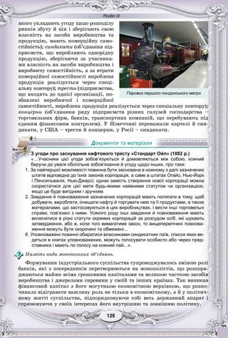 Розділ ІІІ
55125125125125125125
ÿêîãî óêëàäàþòü óãîäó ùîäî ðîçïîäіëó
ðèíêіâ çáóòó é öіí і çáåðіãàþòü ñâîþ
âëàñíіñòü íà çàñîáè âèðîáíèöòâà òà
ïðîäóêöіþ, ìàþòü êîìåðöіéíó ñàìî-
ñòіéíіñòü); ñèíäèêàòè (îá’єäíàííÿ ïіä-
ïðèєìñòâ, ùî âèðîáëÿþòü îäíîðіäíó
ïðîäóêöіþ, çáåðіãàþ÷è çà ó÷àñíèêà-
ìè âëàñíіñòü íà çàñîáè âèðîáíèöòâà і
âèðîáíè÷ó ñàìîñòіéíіñòü, à çà âòðàòè
êîìåðöіéíîї ñàìîñòіéíîñòі âèðîáëåíà
ïðîäóêöіÿ ðåàëіçóєòüñÿ ÷åðåç ñïåöі-
àëüíó êîíòîðó); òðåñòè (ïіäïðèєìñòâà,
ùî âõîäÿòü äî îäíієї îðãàíіçàöії, ïî-
çáàâëåíі âèðîáíè÷îї і êîìåðöіéíîї
ñàìîñòіéíîñòі, âèðîáëåíà ïðîäóêöіÿ ðåàëіçóєòüñÿ ÷åðåç ñïåöіàëüíó êîíòîðó);
êîíöåðíè (îá’єäíàííÿ ðÿäó ïіäïðèєìñòâ ðіçíèõ ãàëóçåé ãîñïîäàðñòâà –
òîðãîâåëüíèõ ôіðì, áàíêіâ, òðàíñïîðòíèõ êîìïàíіé, ùî ïåðåáóâàþòü ïіä
єäèíèì ôіíàíñîâèì êîíòðîëåì). Ó Íіìå÷÷èíі ïåðåâàæàëè êàðòåëі é ñèí-
äèêàòè, ó ÑØÀ – òðåñòè é êîíöåðíè, ó Ðîñії – ñèíäèêàòè.
1. За найпершої можливості повинна бути заснована в кожному з далі зазначених
штатів відповідна до їхніх законів корпорація, а саме в штатах Огайо, Нью-Йорк
і Пенсильванія, Нью-Джерсі; однак замість створення нової корпорації можна
скористатися для цієї мети будь-якими наявними статутом чи організацією,
якщо це буде вигідним і зручним.
2. Завдання й повноваження зазначених корпорацій мають полягати в тому, щоб
добувати, виробляти, очищати нафту й торгувати нею та її продуктами, а також
матеріалами, що застосовуються в цих виробництвах, і вести інші торговельні
справи, пов’язані з ними. Усякого роду інші завдання й повноваження мають
включатися в різні статути окремих корпорацій за розсудом осіб, які шукають
затвердження, або ж, коли того вимагатиме закон, то вищеперелічені повнова-
ження можуть бути скорочені та обмежені...
6. Уповноважені повинні обиратися власниками синдикатних паїв, список яких ве-
деться в книгах уповноважених, можуть голосувати особисто або через пред-
ставника і мають по голосу на кожний пай...».
Íàçâіòü âèäè ìîíîïîëüíèõ îá’єäíàíü.
Ôîðìóâàííÿ іíäóñòðіàëüíîãî ñóñïіëüñòâà ñóïðîâîäæóâàëîñü çìіíîþ ðîëі
áàíêіâ, ÿêі ç ïîñåðåäíèêіâ ïåðåòâîðþþòüñÿ íà ìîíîïîëіñòіâ, ùî ðîçïîðÿ-
äæàþòüñÿ ìàéæå âñіìà ãðîøîâèìè êàïіòàëàìè òà âåëèêîþ ÷àñòêîþ çàñîáіâ
âèðîáíèöòâà і äæåðåëàìè ñèðîâèíè ó ñâîїé òà іíøèõ êðàїíàõ. Òàê âèíèêàâ
ôіíàíñîâèé êàïіòàë ç éîãî ìîãóòíüîþ åêîíîìі÷íîþ âåðõіâêîþ, ùî ðîçïî-
÷èíàëà âіäіãðàâàòè âàæëèâó ðîëü íå òіëüêè â åêîíîìі÷íîìó, à é ó ïîëіòè÷-
íîìó æèòòі ñóñïіëüñòâà, ïіäïîðÿäêîâóþ÷è ñîáі âåñü äåðæàâíèé àïàðàò і
ñïðÿìîâóþ÷è ó ñâîїõ іíòåðåñàõ éîãî âíóòðіøíþ òà çîâíіøíþ ïîëіòèêó.
ЗЗЗЗЗЗЗЗ угоди про заснування нафтового тресту «Стандарт Ойл» (1882 р.)
«…Учасники цієї угоди зобов’язуються й домовляються між собою, кожний
беручи до уваги обопільне зобов’язання й угоду щодо інших, про таке:
Паровоз першого лондонського метро
 