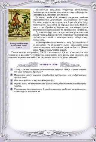Вступ
1212
Çìіíþєòüñÿ ñîöіàëüíà ñòðóêòóðà ñóñïіëüñòâà.
Îñíîâíèìè âåðñòâàìè íàñåëåííÿ ñòàþòü áóðæóàçіÿ,
іíòåëіãåíöіÿ, íàéìàíі ðîáіòíèêè.
Çà íîâèõ ÷àñіâ âіäáóâàєòüñÿ ñòâîðåííÿ çàõіäíî-
єâðîïåéñüêèìè äåðæàâàìè êîëîíіàëüíîї ñèñòåìè.
Íà çëàìі ñòîëіòü çàãîñòðþєòüñÿ áîðîòüáà ìіæ іíäó-
ñòðіàëüíèìè êðàїíàìè çà ïåðåäіë êîëîíіé. Çäåáіëü-
øîãî – öå çáðîéíå ñóïåðíèöòâî, ùî çàâåðøóєòüñÿ
âåëè÷åçíèìè ðóéíàöіÿìè òà ëþäñüêèìè æåðòâàìè.
Äóõîâíіé ñôåðі æèòòÿ ïðèòàìàííå ðіçêå ïîñëàá-
ëåííÿ òðàäèöіéíèõ ðåëіãіé і çðîñòàííÿ òà ïîøèðåííÿ
іäåîëîãі÷íèõ òå÷іé – êîíñåðâàòèçìó, ëіáåðàëіçìó,
ñîöіàëіçìó.
Õàðàêòåðíîþ îçíàêîþ íîâîãî ÷àñó áóëè íàöіîíàëü-
íî-âèçâîëüíі òà îá’єäíàâ÷і ðóõè, íàñëіäêîì ÿêèõ
ñòàëî ñòâîðåííÿ íåçàëåæíèõ äåðæàâ (Іòàëіÿ, Íіìå÷-
÷èíà, ×îðíîãîðіÿ, Ñåðáіÿ òîùî).
Òàêèì ÷èíîì, íàïðèêіíöі XVIII – íà ïî÷àòêó ÕÕ ñò. ç’ÿâëÿþòüñÿ íîâі
òåíäåíöії â ðîçâèòêó ñóñïіëüñòâà, âèíèêàþòü íîâі ðèñè, íîâі öіííîñòі, ùî
çíà÷íîþ ìіðîþ âïëèâàþòü íà ïîäàëüøå æèòòÿ òà äîëþ ëþäñòâà.
ПЕРЕВІРТЕ СЕБЕ!
1789 р. – це яке століття; його половина; чверть? 1914 р. – це яке століт-
тя; його половина; третина?
Порівняйте зміст термінів «традиційне суспільство» та «індустріальне
суспільство».
Поясніть причини появи масової культури.
Оцініть зміни, які відбуваються в суспільстві з розвитком машинного вироб-
ництва.
Розглянувши ілюстрацію на с. 9, зробіть висновок щодо змін на залізничному
транспорті в машинний вік.
ПЕРЕВІРТЕ СЕБЕ!
1.
2.
3.
5.
4.
Французький селянин.
Кольоровий офорт.
1790 р.
 