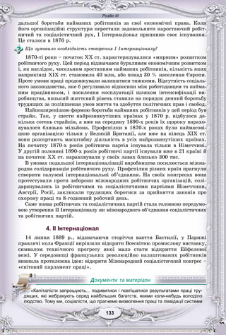 Розділ ІІІ
33133133133133133133
äàëüøîї áîðîòüáè íàéìàíèõ ðîáіòíèêіâ çà ñâîї åêîíîìі÷íі ïðàâà. Êîëè
éîãî îðãàíіçàöіéíі ñòðóêòóðè ïåðåñòàëè çàäîâîëüíÿòè íàðîñòàþ÷èé ðîáіò-
íè÷èé òà ñîöіàëіñòè÷íèé ðóõ, І Іíòåðíàöіîíàë ïðèïèíèâ ñâîє іñíóâàííÿ.
Öå ñòàëîñÿ â 1876 ð.
Ùî çóìîâèëî íåîáõіäíіñòü ñòâîðåííÿ I Іíòåðíàöіîíàëó?
1870-òі ðîêè – ïî÷àòîê XX ñò. õàðàêòåðèçóâàëèñÿ «ìèðíèì» ðîçâèòêîì
ðîáіòíè÷îãî ðóõó. Öåé ïåðіîä âіäçíà÷àâñÿ áóðõëèâèì åêîíîìі÷íèì ðîçâèòêîì
і, ÿê íàñëіäîê, ÷èñåëüíèì çðîñòàííÿì íàéìàíèõ ðîáіòíèêіâ, êіëüêіñòü ÿêèõ
íàïðèêіíöі XIX ñò. ñòàíîâèëà 40 ìëí, àáî ïîíàä 30 % íàñåëåííÿ Єâðîïè.
Ïðîòå óìîâè ïðàöі ïðîäîâæóâàëè çàëèøàòèñÿ òÿæêèìè. Âіäñóòíіñòü ñîöіàëü-
íîãî çàêîíîäàâñòâà, ÿêå á ðåãóëþâàëî âіäíîñèíè ìіæ ðîáîòîäàâöåì òà íàéìà-
íèì ïðàöіâíèêîì, і ïîñèëåííÿ åêñïëóàòàöії øëÿõîì іíòåíñèôіêàöії âè-
ðîáíèöòâà, íèçüêèé æèòòєâèé ðіâåíü ñòàâèëè íà ïîðÿäîê äåííèé áîðîòüáó
òðóäÿùèõ çà ïîëіïøåííÿ óìîâ æèòòÿ òà çäîáóòòÿ ïîëіòè÷íèõ ïðàâ і ñâîáîä.
Íàéïîøèðåíіøîþ ôîðìîþ áîðîòüáè íàéìàíèõ ðîáіòíèêіâ ó öåé ïåðіîä áóâ
ñòðàéê. Òàê, ó øåñòè íàéðîçâèíóòіøèõ êðàїíàõ ó 1870 ð. âіäáóëîñÿ äå-
êіëüêà ñîòåíü ñòðàéêіâ, à âæå íà ñåðåäèíó 1890-õ ðîêіâ їõ ùîðîêó íàðàõî-
âóâàëîñÿ áëèçüêî ìіëüéîíà. Ïðîôñïіëêè â 1870-õ ðîêàõ áóëè íàéìàñîâі-
øîþ îðãàíіçàöієþ òіëüêè ó Âåëèêіé Áðèòàíії, àëå âæå íà êіíåöü XIX ñò.
âîíè ðîçãîðòàþòü ìàñøòàáíó äіÿëüíіñòü â óñіõ íàéðîçâèíóòіøèõ êðàїíàõ.
Íà ïî÷àòêó 1870-õ ðîêіâ ðîáіòíè÷à ïàðòіÿ іñíóâàëà òіëüêè â Íіìå÷÷èíі.
Ó äðóãіé ïîëîâèíі 1890-õ ðîêіâ ðîáіòíè÷і ïàðòії іñíóâàëè âæå â 21 êðàїíі é
íà ïî÷àòîê ÕÕ ñò. íàðàõîâóâàëè ó ñâîїõ ëàâàõ áëèçüêî 300 òèñ.
Â óìîâàõ ïîäàëüøîї іíòåðíàöіîíàëіçàöії âèðîáíèöòâà ïîñèëþєòüñÿ ìіæíà-
ðîäíà ñîëіäàðèçàöіÿ ðîáіòíè÷îãî ðóõó. Ïðîôñïіëêè ðіçíèõ êðàїí ïðàãíóëè
ñòâîðèòè ãàëóçåâі іíòåðíàöіîíàëüíі îá’єäíàííÿ. Íà ñâîїõ êîíãðåñàõ âîíè
ïðîòåñòóâàëè ïðîòè çàáîðîíè ìіæíàðîäíèõ ðîáіòíè÷èõ îðãàíіçàöіé, ñîëі-
äàðèçóâàëèñü іç ðîáіòíè÷èìè òà ñîöіàëіñòè÷íèìè ïàðòіÿìè Íіìå÷÷èíè,
Àâñòðії, Ðîñії, çàêëèêàëè òðóäÿùèõ áîðîòèñÿ çà ïðèéíÿòòÿ çàêîíіâ ïðî
îõîðîíó ïðàöі òà 8-ãîäèííèé ðîáî÷èé äåíü.
Ñàìå ïîÿâà ðîáіòíè÷èõ òà ñîöіàëіñòè÷íèõ ïàðòіé ñòàëà ãîëîâíîþ ïåðåäóìî-
âîþ óòâîðåííÿ II Іíòåðíàöіîíàëó ÿê ìіæíàðîäíîãî îá’єäíàííÿ ñîöіàëіñòè÷íèõ
òà ðîáіòíè÷èõ ïàðòіé.
4. II Інтернаціонал
14 ëèïíÿ 1889 ð., âіäçíà÷àþ÷è ñòîðі÷÷ÿ âçÿòòÿ Áàñòèëії, ó Ïàðèæі
ïðàâëÿ÷і êîëà Ôðàíöії âèðіøèëè âіäêðèòè Âñåñâіòíþ ïðîìèñëîâó âèñòàâêó,
ñèìâîëîì òåõíі÷íîãî ïðîãðåñó ÿêîї ìàëî ñòàòè âіäêðèòòÿ Åéôåëåâîї
âåæі. Ó ñåðåäîâèùі ôðàíöóçüêèõ ðåâîëþöіéíî íàëàøòîâàíèõ ðîáіòíèêіâ
âèíèêëà ïðîòèëåæíà іäåÿ: âіäêðèòè Ìіæíàðîäíèé ñîöіàëіñòè÷íèé êîíãðåñ –
«ñâіòîâèé ïàðëàìåíò ïðàöі».
«Капіталісти запрошують... подивитися і повтішатися результатами праці тру-
дящих, які жебракують серед найбільших багатств, якими коли-небудь володіло
людство. Тому ми, соціалісти, що прагнемо визволення праці та ліквідації системи
 