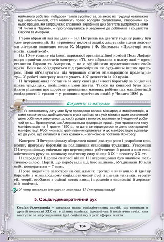 Розділ ІІІ
134134
найманого рабства і побудови такого суспільства, за якого всі трудящі незалежно
від національності, статі матимуть право володіти багатствами, створеними їх-
ньою працею, ми запрошуємо справжніх виробників цих багатств зустрітися з нами
14 липня в Парижі», – проголошувалось у зверненні до робітників і соціалістів
Європи та Америки.
Ãàðíî âáðàíèé çàë çàñіäàíü – çàë Ïåòðåëëü íà äåâ’ÿòó ãîäèíó ðàíêó áóâ
óæå ïåðåïîâíåíèé. Íà ÷åðâîíîìó ïîëîòíі çàäíіõ ëàøòóíêіâ ñöåíè çîëîòè-
ìè ëіòåðàìè íàïèñàíî ñëîâà Ê. Ìàðêñà і Ô. Åíãåëüñà: «Ïðîëåòàðі âñіõ
êðàїí, єäíàéòåñÿ!».
Íà 10-òó ãîäèíó âіä іìåíі ïàðèçüêîї îðãàíіçàöіéíîї êîìіñії Ïîëü Ëàôàðã
ùèðî ïðèâіòàâ äåëåãàòіâ êîíãðåñó: «Òі, õòî çіáðàëèñÿ â öüîìó çàëі – ïðåä-
ñòàâíèêè Єâðîïè òà Àìåðèêè, – íå є îôіöіéíèìè ïðåäñòàâíèêàìè ñâîїõ
êðàїí. Âîíè íå îá’єäíóþòüñÿ ïіä òðèêîëіðíèì ÷è áóäü-ÿêèì іíøèì ïðàïî-
ðîì. Âîíè îá’єäíóþòüñÿ ïіä ÷åðâîíèì ñòÿãîì ìіæíàðîäíîãî ïðîëåòàðіà-
òó». Ó ðîáîòі êîíãðåñó âçÿëè ó÷àñòü 407 äåëåãàòіâ іç 20 êðàїí.
II Іíòåðíàöіîíàë ïîñòàâèâ çà ìåòó ñâîєї äіÿëüíîñòі áîðîòüáó çà ñîöіàëüíі
ïðàâà òðóäÿùèõ, ïîëіïøåííÿ óìîâ æèòòÿ. Òàêîæ íà êîíãðåñі áóëî ïðè-
éíÿòî ðіøåííÿ ïðî ùîðі÷íå ïðîâåäåííÿ ìàñîâèõ ðîáіòíè÷èõ ìàíіôåñòàöіé
ñîëіäàðíîñòі 1 òðàâíÿ – ó ðîêîâèíè òðàãі÷íèõ ïîäіé ó ×èêàãî 1886 ð.
чий день... Враховуючи, що Американська федерація праці... уже призначила таку
маніфестацію на 1 травня 1890 р., то дата затверджується як день міжнародної
маніфестації. Робітники всіх країн повинні організувати цю маніфестацію відповід-
но до умов, що склалися в їхніх країнах», – записано в постанові Конгресу.
Êîíãðåñè II Іíòåðíàöіîíàëó çáèðàëèñÿ êîæíі äâà-òðè ðîêè і ðîçðîáèëè êîí-
êðåòíó ïðîãðàìó áîðîòüáè çà ïîëіïøåííÿ ñòàíîâèùà òðóäÿùèõ. Óòâîðåííÿ
II Іíòåðíàöіîíàëó ñâіä÷èëî ïðî ïåðåòâîðåííÿ ðîáіòíè÷îãî é ðàçîì ç íèì ñîöі-
àëіñòè÷íîãî ðóõó íà âïëèâîâó ïîëіòè÷íó ñèëó êіíöÿ XIX – ïî÷àòêó XX ñò.
Íàïåðåäîäíі Ïåðøîї ñâіòîâîї âіéíè II Іíòåðíàöіîíàë áóâ çíà÷íîþ ïîëі-
òè÷íîþ ñèëîþ. Ïàðòії, ùî ïåðåáóâàëè ïіä éîãî âïëèâîì, îá’єäíóâàëè 10 ìëí
îñіá, êîîïåðàòèâè – 7 ìëí.
Ïðîòå ïîäàëüøå çàãîñòðåííÿ ñîöіàëüíèõ ïðîòèðі÷ âèçíà÷èëî é іäåéíó
áîðîòüáó â ìіæíàðîäíîìó ñîöіàëіñòè÷íîìó ðóñі ç ïèòàíü òàêòèêè, ñòðàòå-
ãії, òåîðії, îñîáëèâî â îöіíöі íîâèõ ÿâèù і ïðîöåñіâ â åêîíîìіöі é äåðæàâ-
íіé ïîëіòèöі.
Ó ÷îìó ïîëÿãàëî іñòîðè÷íå çíà÷åííÿ ІІ Іíòåðíàöіîíàëó?
5. Соціал-демократичний рух
Ñîöіàë-äåìîêðàòіÿ – çàãàëüíà íàçâà ñîöіàëіñòè÷íèõ ïàðòіé, ùî âèíèêëè â
äðóãіé ïîëîâèíі XIX ñò. â ðіçíèõ êðàїíàõ; іäåîëîãі÷íà é ïîëіòè÷íà òå÷іÿ, ÿêà
âèñòóïàє çà âïðîâàäæåííÿ іäåé ñîöіàëіçìó â óñіõ ñôåðàõ æèòòÿ.
«У встановлену дату має бути проведена велика міжнародна маніфестація, а
саме таким чином, щоб одночасно в усіх країнах та в усіх містах в один визначений
день робітники звернулися до своїх урядів з вимогою встановити 8-годинний робо-
 