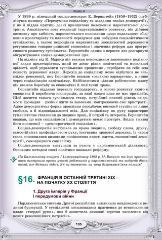 Розділ ІІІ
55135135135135135135
Ó 1899 ð. íіìåöüêèé ñîöіàë-äåìîêðàò Å. Áåðíøòåéí (1850–1932) îïóá-
ëіêóâàâ êíèæêó «Ïåðåäóìîâè ñîöіàëіçìó òà çàâäàííÿ ñîöіàë-äåìîêðàòії»,
ó ÿêіé ïіääàâ êðèòèöі äåÿêі ïðèíöèïîâі ïîëîæåííÿ ìàðêñèñòñüêîї äîê-
òðèíè. Àíàëіçóþ÷è íîâі òåíäåíöії іíäóñòðіàëüíîãî ðîçâèòêó, âіí äіéøîâ
âèñíîâêó ïðî õèáíіñòü ìàðêñèñòñüêîãî ïîëîæåííÿ ùîäî ïîäàëüøîãî çáіä-
íåííÿ ïðîëåòàðіàòó òà íàÿâíîñòі ïåðåäóìîâ äëÿ ïîáóäîâè ñîöіàëіñòè÷íîãî
ñóñïіëüñòâà, à òàêîæ íåäîîöіíêè ìàðêñèñòàìè ìîæëèâîñòåé äåðæàâíîãî
ðåãóëþâàííÿ òîâàðíî-ðèíêîâîї åêîíîìіêè і çíà÷åííÿ ðåôîðì äëÿ ïðîãðå-
ñèâíîãî ðîçâèòêó ñóñïіëüñòâà. Áåðíøòåéí îäíèì ç ïåðøèõ äàâ ðîçãîðíóòå
îáґðóíòóâàííÿ ñîöіàë-äåìîêðàòè÷íîї іäåї.
Íà âіäìіíó âіä Ê. Ìàðêñà âіí ââàæàâ íåìîæëèâèì çàâîþâàííÿ ïîëіòè÷-
íîї âëàäè ïðîëåòàðіàòîì, ÿêèé íå äîñÿã ðіâíÿ ïîëіòè÷íîї òà ìîðàëüíîї
çðіëîñòі, ùîá óïðàâëÿòè ñóñïіëüíèìè ïðîöåñàìè, ïåðåáðàòè íà ñåáå âñþ
ïîâíîòó äåðæàâíîї âëàäè. Ïåðåõіä äî ñîöіàëіçìó ìîæå âіäáóòèñÿ íå âíà-
ñëіäîê ðåâîëþöії, ÿêó Áåðíøòåéí ââàæàâ «îçíàêîþ âàðâàðñòâà», à ëèøå
÷åðåç ñîöіàëіçàöіþ êàïіòàëіçìó. Íàéáëèæ÷èìè öіëÿìè ðîáіòíè÷îãî êëàñó
âіí ââàæàâ áîðîòüáó çà åêîíîìі÷íі é ïîëіòè÷íі ïðàâà.
Áåðíøòåéí âіääàâàâ ïåðåâàãó ãîñïîäàðñòâó, â îñíîâі ðîçâèòêó ÿêîãî є
ñïîæèâ÷à é âèðîáíè÷à êîîïåðàöіÿ, çà ÿêîї æîäåí êëàñ íå ìàє ïðèâіëåїâ.
Ùîá äîñÿãòè òàêîãî ñóñïіëüíîãî ñòàíó, ïîòðіáíèé ïåâíèé ðіâåíü ñâіäî-
ìîñòі ãðîìàäÿí – óìіííÿ æèòè çà çàêîíàìè, êîíòðîëþþ÷è ñâîї ïðèñòðàñòі.
Àäæå äåìîêðàòè÷íà ôîðìà ïðàâëіííÿ ïåðåäáà÷àє âèñîêèé ñòóïіíü íå ëèøå
ñâîáîäè, à é âіäïîâіäàëüíîñòі âñіõ. Äëÿ ñîöіàëіçìó ÿê ðóõó õàðàêòåðíå
ãóìàíіñòè÷íå ñòàâëåííÿ äî ëþäèíè ïðàöі, її ïîòðåá òà іíòåðåñіâ. Áåðíøòåéí
ââàæàâ, ùî ìіæ ñîöіàëіçìîì і äåìîêðàòієþ íåìàє ïðîòèðі÷. Çâіäñè і íàçâà
éîãî êîíöåïöії – «äåìîêðàòè÷íèé ñîöіàëіçì».
Ñîöіàë-äåìîêðàòіÿ âèñòóïàëà çà ïðàâà ëþäèíè, ñâîáîäó ñëîâà, äðóêó,
ñàìîñòіéíіñòü ïðîôñïіëêîâîãî ðóõó, іñíóâàííÿ ïðàâîâîї äåðæàâè. Іç ÷àñîì
ãàñëà äîïîâíèëèñÿ âèìîãàìè ïîëіïøåííÿ ÿêîñòі æèòòÿ, åêîíîìі÷íîї äåìî-
êðàòії, ñàìîâðÿäíîãî ñîöіàëіçìó.
Ñîöіàë-äåìîêðàòè âèñòóïàëè çà ó÷àñòü ó ïàðëàìåíòñüêіé äіÿëüíîñòі.
Îñíîâíèì ìåòîäîì ñâîєї ïîëіòèêè ââàæàëè ðåôîðìó.
Íà Áàçåëüñüêîìó êîíãðåñі I Іíòåðíàöіîíàëó 1869 ð. Ì. Áàêóíіí òà éîãî ïðèõèëü-
íèêè âèñòóïèëè ïðîòè ó÷àñòі ðîáіòíèêіâ ó ïàðëàìåíòñüêіé òà âèáîð÷іé äіÿëü-
íîñòі, àëå äіñòàëè âіäñі÷. ßê âè ââàæàєòå, íà ÷îìó áàçóâàëàñÿ їõíÿ ïîçèöіÿ?
§16. ФРАНЦІЯ В ОСТАННІЙ ТРЕТИНІ XIX –
НА ПОЧАТКУ XX СТОЛІТТЯ
1. Друга імперія у Франції
і передумови війни
Ïàðëàìåíòñüêà ñèñòåìà Äðóãîї ðåñïóáëіêè âèêëèêàëà íåâäîâîëåííÿ âå-
ëèêîї áóðæóàçії. Ó ñóñïіëüñòâі ïîñèëþâàëèñÿ ïðàãíåííÿ äî âñòàíîâëåííÿ
âëàäè «òâåðäîї ðóêè», ÿêà á çàõèñòèëà çàìîæíі âåðñòâè íàñåëåííÿ âіä
íîâèõ ðåâîëþöіéíèõ ïîòðÿñіíü.
 