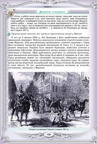 Розділ ІІІ
136136
робити добро, – влади, що покладає на мене відповідальність за дії, запобігти
яким я не в змозі, і яка не дозволяє мені розпоряджатися кермом у той час, коли я
бачу, що корабель прямує до загибелі», – зі звернення Луї Бонапарта до народу
від 2 грудня 1851 р.
Ïðîàíàëіçóéòå ïðè÷èíè, ÿêі çóìîâèëè ïðîãîëîøåííÿ іìïåðії ó Ôðàíöії.
Ó íі÷ íà 2 ãðóäíÿ 1851 ð. Ëóї Áîíàïàðò і éîãî ïðèáі÷íèêè çäіéñíèëè
äåðæàâíèé ïåðåâîðîò. Âіéñüêà çàâîëîäіëè îñíîâíèìè ñòðàòåãі÷íèìè ïóíê-
òàìè Ïàðèæà. Ëіâі ðåñïóáëіêàíöі îðãàíіçóâàëè «êîìіòåò ñïðîòèâó», ñåðåä
éîãî àêòèâíèõ ÷ëåíіâ áóâ âіäîìèé ïèñüìåííèê Â. Ãþãî. 3 і 4 ãðóäíÿ â íà-
ðîäíèõ êâàðòàëàõ Ïàðèæà áóëî çâåäåíî áàðèêàäè, âіäáóëèñÿ ñóòè÷êè ç
óðÿäîâèìè âіéñüêàìè. Áîíàïàðòèñòàì äîñèòü øâèäêî âäàëîñÿ ïðèäóøèòè
ïîâñòàííÿ â Ïàðèæі. Ùîá ïðèñêîðèòè ðîçâ’ÿçêó òà çàëÿêàòè íàñåëåííÿ,
âîíè âèêîðèñòàëè àðòèëåðіþ. Ïðè öüîìó áóëî âáèòî é ïîðàíåíî äî 2 òèñ. îñіá.
Óðÿä ðîçãðîìèâ ìàéæå âñі îïîçèöіéíі îðãàíіçàöії, çàáîðîíèâ äіÿëüíіñòü
ïîëіòè÷íèõ êëóáіâ, âèäàííÿ îïîçèöіéíèõ ãàçåò, ÷àñîïèñіâ òîùî. Çà ïåðåâî-
ðîòîì íàñòàâ æîðñòêèé ïîëіöåéñüêèé òåðîð. Óðÿä îãîëîñèâ 32 äåïàðòàìåíòè
ó ñòàíі îáëîãè. 21 òèñ. ðåñïóáëіêàíöіâ ïіäëÿãàëà çàñëàííþ äî êîëîíіé,
óâ’ÿçíåííþ, âèãíàííþ ç Ôðàíöії.
«Отже, я роблю чесне звернення до всього народу і кажу вам: якщо ви хочете
бббзбббберегти цей тривожний стан, який принижує нашу гідність, який компрометує
наше майбутнє, то вибирайте іншого на моє місце, тому що я не хочу влади, безсилої
Солдати на вулицях Парижа 2 грудня 1851 р.
 