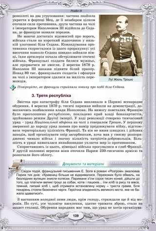 Розділ ІІІ
99139139139139139139
ðîçêîëîòі íà äâà óãðóïîâàííÿ: ÷àñòèíà çíàéøëà
óêðèòòÿ â ôîðòåöі Ìåö, äå її íåçàáàðîì öіëêîì
îòî÷èëè ñèëè ïðîòèâíèêà, äðóãà ÷àñòèíà íà ÷îëі
ç іìïåðàòîðîì Íàïîëåîíîì ІІІ âіäіéøëà äî Ñåäà-
íà, äå ôðàíöóçè çàçíàëè ïîðàçêè.
Íå ìàþ÷è äîñòàòíіõ âіäîìîñòåé ïðî âîðîãà,
âіéñüêà ñòàëè íà êîðîòêèé âіäïî÷èíîê ó íèçü-
êіé óëîãîâèíі áіëÿ Ñåäàíà. Êîìàíäóâàííÿ ïðî-
òèâíèêà ñêîðèñòàëîñÿ іç öüîãî ïðîðàõóíêó: óñі
âèñî÷èíè íàâêîëî Ñåäàíà øâèäêî çàéíÿëè íіì-
öі, їõíÿ àðòèëåðіÿ ïî÷àëà îáñòðіëþâàòè îòî÷åíі
âіéñüêà. Ôðàíöóçüêі ñîëäàòè áèëèñÿ ìóæíüî,
àëå ïðîðâàòèñÿ íå çìîãëè. 2 âåðåñíÿ 1870 ð.
Íàïîëåîí III íàêàçàâ ïіäíÿòè áіëèé ïðàïîð.
Ïîíàä 80 òèñ. ôðàíöóçüêèõ ñîëäàòіâ і îôіöåðіâ
íà ÷îëі ç іìïåðàòîðîì çäàëèñÿ íà ìèëіñòü ïåðå-
ìîæöіâ.
Ïîìіðêóéòå, ÿê ôðàíöóçè ñïðèéíÿëè íîâèíó ïðî ïîäії áіëÿ Ñåäàíà.
3. Третя республіка
Çâіñòêà ïðî êàòàñòðîôó áіëÿ Ñåäàíà âèêëèêàëà â Ïàðèæі âñåíàðîäíå
îáóðåííÿ. 4 âåðåñíÿ 1870 ð. òèñÿ÷і ïàðèæàí âèéøëè íà äåìîíñòðàöії, äî-
ìàãàþ÷èñü ïîçáàâëåííÿ âëàäè Íàïîëåîíà. Íà âèìîãó ïîâñòàëèõ Ôðàíöіþ
áóëî ïðîãîëîøåíî ðåñïóáëіêîþ, ïîêëàäåíî êðàé âëàäі áîíàïàðòèñòіâ,
çðóéíîâàíî ðåæèì Äðóãîї іìïåðії. Ó õîäі ðåâîëþöії ñòâîðåíî òèì÷àñîâèé
óðÿä – óðÿä Íàöіîíàëüíîї îáîðîíè íà ÷îëі ç ãåíåðàëîì Òðîøþ. Ó ïåðøîìó
çâåðíåííі äî íàðîäó óðÿä çàÿâèâ ïðî íàìіð ïðîäîâæóâàòè âіéíó, âіäñòîþ-
âàòè òåðèòîðіàëüíó öіëіñíіñòü Ôðàíöії. Òà âіí íå âæèâ øâèäêèõ і äіéîâèõ
çàõîäіâ, ùîá îðãàíіçóâàòè îïіð çàãàðáíèêàì, õî÷à ìàâ ó ñâîєìó ðîçïîðÿ-
äæåííі ÷èìàëî âіéñüê і çíà÷íó êіëüêіñòü ïàòðіîòіâ-äîáðîâîëüöіâ. Áіëü-
øіñòü â óðÿäі íàìàãàëàñÿ ÿêíàéøâèäøå óêëàñòè ìèð іç ïðîòèâíèêîì.
Ñêîðèñòàâøèñü іç öüîãî, íіìåöüêі âіéñüêà ïðîñóâàëèñÿ â ãëèá Ôðàíöії.
Ó äðóãіé ïîëîâèíі âåðåñíÿ âîíè îòî÷èëè Ïàðèæ 230-òèñÿ÷íîþ àðìієþ òà
ðîçïî÷àëè éîãî îáëîãó.
того, що платили великі гроші за собак, котів і пацюків... їли хліб із рису та вівса,
темний, липкий хліб і, щоб отримати встановлену норму – триста грамів, біля
пекарень стояли безкінечні черги. Героїчна злиденність великого міста, яке не ба-
жало здаватися!».
Ç íàñòàííÿì õîëîäíîї çèìè ëþäè, êðіì ãîëîäó, ñòðàæäàëè ùå é âіä ìî-
ðîçіâ. Ïî ñóòі, óñå ÷îëîâі÷å íàñåëåííÿ, çäàòíå òðèìàòè çáðîþ, ñòàëî íà
çàõèñò ñòîëèöі. Îáóðåííÿ íàðîäíèõ ìàñ òèì, ùî óðÿä íå õîòіâ îðãàíіçóâà-
СССССвСС ідок подій, французький письменник Е. Золя в романі «Розгром» змалював
ППППаП риж тих днів: «Крамниці більше не відкривалися. Перехожих було обмаль, на
безлюдних вулицях зникли коляски. Парижани з’їли сорок тисяч коней, дійшли до
Луї Жюль Трошю
 