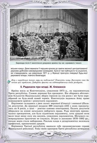Розділ ІІІ
144144
міських комун. Деякі вважали її першим кроком до заміни великої централізованої
держави дрібними самоврядними громадами. Були й такі публіцисти та соціологи,
які стверджували, що революція 1871 р. у Франції прагнула ліквідації будь-якої
державної влади, повного безвладдя.
ßêó ç íàâåäåíèõ òî÷îê çîðó âè ïîäіëÿєòå? Ïîÿñíіòü ÷îìó. Âèñëîâòå ñâîє áà-
÷åííÿ öієї ïðîáëåìè. Äîáåðіòü ôàêòè íà ïіäòâåðäæåííÿ ñâîїõ ðîçäóìіâ.
5. Радикали при владі. Ж. Клемансо
Êðàїíà æèëà çà Êîíñòèòóöієþ, óõâàëåíîþ 1875 ð., ÿê ïàðëàìåíòñüêà
Òðåòÿ ðåñïóáëіêà. Ãëàâîþ äåðæàâè áóâ ïðåçèäåíò. Âіí îáèðàâñÿ àáñîëþò-
íîþ áіëüøіñòþ Íàöіîíàëüíèõ çáîðіâ ñòðîêîì íà ñіì ðîêіâ і ìіã áóòè ïåðå-
îáðàíèé íà áóäü-ÿêèé íîâèé òåðìіí. Êîíñòèòóöіÿ íàäàâàëà éîìó ïðàâî
êîìàíäóâàòè àðìієþ і ðîçïóñêàòè ïàðëàìåíò.
Ïàðëàìåíò ñêëàäàâñÿ ç äâîõ ïàëàò: âåðõíüîї (Ñåíàòó) і íèæíüîї (Ïàëà-
òè äåïóòàòіâ). Äî âåðõíüîї âõîäèëè 300 ñåíàòîðіâ (225 ç ÿêèõ ïðèçíà÷à-
ëèñü íà 9 ðîêіâ, à іíøі – äîâі÷íî ñàìèìè ñåíàòîðàìè). Ïàëàòà äåïóòàòіâ
îáèðàëàñÿ íà îñíîâі çàãàëüíîãî âèáîð÷îãî ïðàâà. Ðàäà ìіíіñòðіâ ïðèçíà-
÷àëàñÿ ïðåçèäåíòîì, àëå áóëà ïіäçâіòíîþ ïàðëàìåíòó, õî÷à óðÿäîâі àêòè
ìàëè іíîäі âèùó ñèëó âіä çàêîíіâ, óõâàëåíèõ ïàðëàìåíòîì. Ìіñöåâîãî ñà-
ìîâðÿäóâàííÿ ïðàêòè÷íî íå іñíóâàëî. Çãіäíî іç çàêîíàìè 1876–1882 ðð.,
ïîñàäè ìåðіâ ñòàëè âèáîðíèìè. Ðåàëüíà âëàäà â äåïàðòàìåíòàõ íàëåæàëà
ïðåôåêòàì, ïðèçíà÷åíèì óðÿäîì.
Êåðіâíèêè Òðåòüîї ðåñïóáëіêè ââàæàëè ñåáå ïðîäîâæóâà÷àìè ñïðàâè
Ôðàíöóçüêîї ðåâîëþöії. Òîìó ñâîїì ïðàïîðîì Òðåòÿ ðåñïóáëіêà çàòâåðäèëà
Барикада після її захоплення урядовою армією під час «кривавого тижня»
 