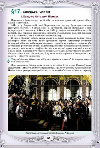 Розділ ІІІ
7714714714714147147
§17. НІМЕЦЬКА ІМПЕРІЯ
1. Канцлер Отто фон Бісмарк
Ïåðåìîãà ó ôðàíêî-ïðóññüêіé âіéíі çàâåðøèëà òðèâàëèé ïðîöåñ îá’єä-
íàííÿ Íіìå÷÷èíè.
1871 ð. ó Äçåðêàëüíіé çàëі Âåðñàëüñüêîãî ïàëàöó áóëî ïðîãîëîøåíî
Íіìåöüêó іìïåðіþ. 18 ñі÷íÿ 1871 ð. ïðóññüêèé êîðîëü Âіëüãåëüì І ñòàâ
іìïåðàòîðîì Íіìå÷÷èíè. À 16 êâіòíÿ 1871 ð. íàáóëà ÷èííîñòі Êîíñòèòóöіÿ
іìïåðії, ÿêà ñïðèÿëà çàâåðøåííþ ïðîöåñó ñòàíîâëåííÿ öіëіñíîї äåðæàâè
ÿê ç ïîëіòè÷íîãî, òàê і ç åêîíîìі÷íîãî ïîãëÿäó.
Çãіäíî ç Êîíñòèòóöієþ, âèùà âëàäà â äåðæàâі íàëåæàëà іìïåðàòîðîâі
(êàéçåðó), ÿêèì ìіã áóòè ëèøå ïðóññüêèé êîðîëü. Іìïåðàòîð î÷îëþâàâ
іìïåðñüêі âіéñüêà; çäіéñíþâàâ çàãàëüíå óïðàâëіííÿ êðàїíîþ; ñêëèêàâ àáî
äîñòðîêîâî ðîçïóñêàâ îáèäâі ïàëàòè ïàðëàìåíòó; ïðèçíà÷àâ ðåéõñêàíöëå-
ðà, âèùèõ ÷èíîâíèêіâ òà îôіöåðіâ; âіí ìàâ âåëèêі ïðàâà â ãàëóçі çîâíіø-
íіõ çâ’ÿçêіâ. Êàíöëåð áóâ ãëàâîþ іìïåðñüêîãî àäìіíіñòðàòèâíîãî àïàðàòó.
Ôåäåðàëüíèõ ìіíіñòðіâ íå áóëî, іñíóâàëè ëèøå êåðіâíèêè іìïåðñüêèõ âі-
äîìñòâ – ïіäëåãëі êàíöëåðà.
×îìó îá’єäíàííÿ Íіìå÷÷èíè âіäáóëîñÿ çáðîéíèì øëÿõîì? ×è іñíóâàâ àëüòåð-
íàòèâíèé ñïîñіá?
Äëÿ óõâàëåííÿ іìïåðñüêèõ çàêîíіâ ïîòðіáíà áóëà çãîäà Ñîþçíîї ðàäè
(áóíäåñðàòó) і Ïàëàòè äåïóòàòіâ (ðåéõñòàãó). Ïðàâà áóíäåñðàòó áóëè çíà÷íèìè.
Íàâіòü ÿêùî ðîçïóñêàâñÿ ðåéõñòàã, òî öå íå îáîâ’ÿçêîâî îçíà÷àëî ïåðåðâó
Проголошення Німецької імперії. Художник А. Вернер
 
