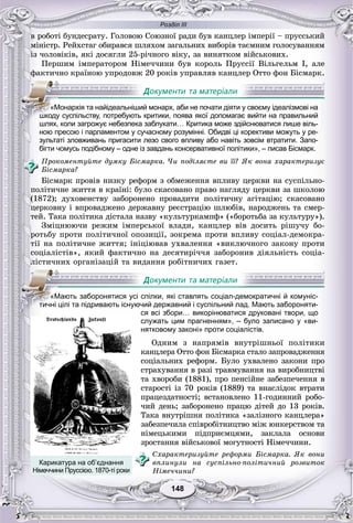 Розділ ІІІ
148148
â ðîáîòі áóíäåñðàòó. Ãîëîâîþ Ñîþçíîї ðàäè áóâ êàíöëåð іìïåðії – ïðóññüêèé
ìіíіñòð. Ðåéõñòàã îáèðàâñÿ øëÿõîì çàãàëüíèõ âèáîðіâ òàєìíèì ãîëîñóâàííÿì
іç ÷îëîâіêіâ, ÿêі äîñÿãëè 25-ðі÷íîãî âіêó, çà âèíÿòêîì âіéñüêîâèõ.
Ïåðøèì іìïåðàòîðîì Íіìå÷÷èíè áóâ êîðîëü Ïðóññії Âіëüãåëüì І, àëå
ôàêòè÷íî êðàїíîþ óïðîäîâæ 20 ðîêіâ óïðàâëÿâ êàíöëåð Îòòî ôîí Áіñìàðê.
ною пресою і парламентом у сучасному розумінні. Обидві ці корективи можуть у ре-
зультаті зловживань пригасити лезо свого впливу або навіть зовсім втратити. Запо-
бігти чомусь подібному – одне із завдань консервативної політики», – писав Бісмарк.
Ïðîêîìåíòóéòå äóìêó Áіñìàðêà. ×è ïîäіëÿєòå âè її? ßê âîíà õàðàêòåðèçóє
Áіñìàðêà?
Áіñìàðê ïðîâіâ íèçêó ðåôîðì ç îáìåæåííÿ âïëèâó öåðêâè íà ñóñïіëüíî-
ïîëіòè÷íå æèòòÿ â êðàїíі: áóëî ñêàñîâàíî ïðàâî íàãëÿäó öåðêâè çà øêîëîþ
(1872); äóõîâåíñòâó çàáîðîíåíî ïðîâàäèòè ïîëіòè÷íó àãіòàöіþ; ñêàñîâàíî
öåðêîâíó і âïðîâàäæåíî äåðæàâíó ðåєñòðàöіþ øëþáіâ, íàðîäæåíü òà ñìåð-
òåé. Òàêà ïîëіòèêà äіñòàëà íàçâó «êóëüòóðêàìïô» («áîðîòüáà çà êóëüòóðó»).
Çìіöíþþ÷è ðåæèì іìïåðñüêîї âëàäè, êàíöëåð âіâ äîñèòü ðіøó÷ó áî-
ðîòüáó ïðîòè ïîëіòè÷íîї îïîçèöії, çîêðåìà ïðîòè âïëèâó ñîöіàë-äåìîêðà-
òії íà ïîëіòè÷íå æèòòÿ; іíіöіþâàâ óõâàëåííÿ «âèêëþ÷íîãî çàêîíó ïðîòè
ñîöіàëіñòіâ», ÿêèé ôàêòè÷íî íà äåñÿòèðі÷÷ÿ çàáîðîíèâ äіÿëüíіñòü ñîöіà-
ëіñòè÷íèõ îðãàíіçàöіé òà âèäàííÿ ðîáіòíè÷èõ ãàçåò.
служать цим прагненням», – було записано у «ви-
нятковому законі» проти соціалістів.
Îäíèì ç íàïðÿìіâ âíóòðіøíüîї ïîëіòèêè
êàíöëåðà Îòòî ôîí Áіñìàðêà ñòàëî çàïðîâàäæåííÿ
ñîöіàëüíèõ ðåôîðì. Áóëî óõâàëåíî çàêîíè ïðî
ñòðàõóâàííÿ â ðàçі òðàâìóâàííÿ íà âèðîáíèöòâі
òà õâîðîáè (1881), ïðî ïåíñіéíå çàáåçïå÷åííÿ â
ñòàðîñòі іç 70 ðîêіâ (1889) òà âíàñëіäîê âòðàòè
ïðàöåçäàòíîñòі; âñòàíîâëåíî 11-ãîäèííèé ðîáî-
÷èé äåíü; çàáîðîíåíî ïðàöþ äіòåé äî 13 ðîêіâ.
Òàêà âíóòðіøíÿ ïîëіòèêà «çàëіçíîãî êàíöëåðà»
çàáåçïå÷èëà ñïіâðîáіòíèöòâî ìіæ þíêåðñòâîì òà
íіìåöüêèìè ïіäïðèєìöÿìè, çàêëàëà îñíîâè
çðîñòàííÿ âіéñüêîâîї ìîãóòíîñòі Íіìå÷÷èíè.
Ñõàðàêòåðèçóéòå ðåôîðìè Áіñìàðêà. ßê âîíè
âïëèíóëè íà ñóñïіëüíî-ïîëіòè÷íèé ðîçâèòîê
Íіìå÷÷èíè?
«Монархія та найідеальніший монарх, аби не почати діяти у своєму ідеалізмові на
шкоду суспільству, потребують критики, поява якої допомагає вийти на правильний
шлях, коли загрожує небезпека заблукати… Критика може здійснюватися лише віль-
«Мають заборонятися усі спілки, які ставлять соціал-демократичні й комуніс-
тиичні цілі та підривають існуючий державний і суспільний лад. Мають забороняти-
ся всі збори… викорінюватися друковані твори, що
Карикатура на об’єднання
Німеччини Пруссією. 1870-ті роки
 