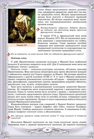 Розділ І
1414
÷ëåíè çáîðіâ ïðåäñòàâíèêіâ âèùîãî äóõîâåí-
ñòâà, ïðèäâîðíîãî äâîðÿíñòâà, ìåðіâ ìіñò; òàê çâà-
íà òðàäèöіéíà åëіòà). Ìіñöåâі ïðåäñòàâíèöüêі
îðãàíè áóëè âіäñóòíі â áіëüøîñòі ïðîâіíöіé
êîðîëіâñòâà. Íà ìіñöÿõ êåðóâàëè âèùі ÷èíîâ-
íèêè, ÿêі ïіäïîðÿäêîâóâàëèñÿ öåíòðàëüíèì
îðãàíàì âëàäè.
Âèêîðèñòîâóþ÷è ïіäðó÷íèê, äîáåðіòü ôàêòè,
ùî ñâіä÷àòü ïðî àáñîëþòíó ôîðìó ïðàâëіííÿ
ôðàíöóçüêîãî ìîíàðõà.
Ó òðàâíі 1774 ð. ôðàíöóçüêèé òðîí ïîñіâ
êîðîëü Ëþäîâіê XVI. Âіí íå âіäçíà÷àâñÿ ðîçó-
ìîì äåðæàâöÿ і õàðàêòåðèçóâàâñÿ ÿê ñëàáêà,
áåçâîëüíà ëþäèíà. Ãëàâà äåðæàâè ïîñòіéíî
ëàâіðóâàâ ìіæ âèìîãàìè ãðîìàäñüêîñòі ùîäî
ìîäåðíіçàöії ñóñïіëüñòâà òà êîíñåðâàòèâíî íà-
ëàøòîâàíîþ ÷àñòèíîþ òðàäèöіéíîї åëіòè.
ßê âè ââàæàєòå, íà ÿêèé âèêëèê äîáè ìіã âіäïîâіñòè ôðàíöóçüêèé êîðîëü?
Îñâі÷åíà åëіòà
Ó äîáó Ïðîñâіòíèöòâà êíèæêîâà êóëüòóðà ó Ôðàíöії áóëà íàäáàííÿì
âóçüêîãî é äîñòàòíüî çàêðèòîãî êîëà îñіá. Äëÿ її îïàíóâàííÿ âîíè ìàëè âñå
íåîáõіäíå: ñòàòêè і äîçâіëëÿ.
Îñâі÷åíà åëіòà – ñîöіàëüíî-êóëüòóðíà ñïіëüíîòà, îá’єäíàíà іäåàëàìè
Ïðîñâіòíèöòâà. Âîíà âèñòóïàëà іíіöіàòîðîì ðóõó ïðîòè àáñîëþòíîї ìîíàðõії
і çàáåçïå÷èëà ïåðåõіä âіä Ñòàðîãî ïîðÿäêó äî Íîâîãî. Öÿ àêòèâíà ìåíøіñòü
ñôîðìóâàëàñÿ ó äðóãіé ïîëîâèíі XVIII ñò. Ó òі ÷àñè ó Ôðàíöії âіäáóâàâñÿ
ïðîöåñ ñòâîðåííÿ ðіçíîìàíіòíèõ ñóñïіëüíèõ îá’єäíàíü – ïðèðîäíè÷î-íàóêî-
âèõ, ôіëîñîôñüêèõ, àãðîíîìі÷íèõ ãóðòêіâ, ïðîâіíöіéíèõ àêàäåìіé і áіáëіîòåê,
ìàñîíñüêèõ ëîæ, ìóçåїâ, ëіòåðàòóðíèõ ñàëîíіâ.
Їõíÿ ìåòà ïîëÿãàëà â ðîçïîâñþäæåííі êóëüòóðíèõ öіííîñòåé Ïðîñâіò-
íèöòâà. Öі òîâàðèñòâà ìàëè ïîçàñòàíîâèé õàðàêòåð і äåìîêðàòè÷íó îðãà-
íіçàöіþ. Ñåðåä їõ ÷ëåíіâ ìîæíà áóëî çóñòðіòè і äâîðÿí, і ñâÿùåííîñëóæè-
òåëіâ, і îñâі÷åíèõ ïðåäñòàâíèêіâ òðåòüîãî ñòàíó. Ïðîñâіòíèöüêі îðãàíіçàöії
ðіçíèõ ìіñò ìàëè ïîìіæ ñîáîþ òіñíі òà ïîñòіéíі çâ’ÿçêè, ñòâîðþþ÷è єäèíå
ñîöіîêóëüòóðíå ñåðåäîâèùå. Çãîäîì іç öüîãî ñåðåäîâèùà âèéøëà áіëüøіñòü
ëіäåðіâ Ôðàíöóçüêîї ðåâîëþöії.
Êîîðäèíàöіéíèì öåíòðîì ñòàâ ñòâîðåíèé ó Ïàðèæі Êîìіòåò òðèäöÿòè.
Ñåðåä éîãî ó÷àñíèêіâ – ìàðêіç Ëàôàéєò, àáàò Ñіéєñ, єïèñêîï Òàëåéðàí,
ãðàô Ìіðàáî. Ñâîáîäà ââàæàëàñÿ ãîëîâíîþ öіííіñòþ, її çàâîþâàííÿ é îáó-
ìîâèëî êîíôëіêò îñâі÷åíîї åëіòè ç àáñîëþòèçìîì.
ßêі ïðè÷èíè çóìîâèëè ïîÿâó îñâі÷åíîї åëіòè? Ó ÷îìó ïîëÿãàëî її іñòîðè÷íå
çíà÷åííÿ?
Íàñåëåííÿ Ôðàíöії ïîäіëÿëîñÿ íà òðè ñòàíè (ñóñïіëüíі ãðóïè ëþäåé,
ñòàíîâèùå ÿêèõ ó äåðæàâі âèçíà÷àєòüñÿ çàêîíîì). Äî ïåðøîãî íàëåæàëî
Людовік XVI
 