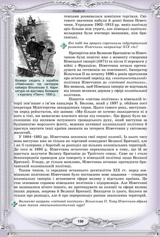 Розділ ІІІ
150150
òåìïàìè ðîçâèâàëàñÿ çîâíіøíÿ òîðãіâëÿ. Ñâі-
òîâîãî çíà÷åííÿ íàáóëè é äåÿêі áàíêè Íіìå÷-
÷èíè. Óïðîäîâæ 1902–1913 ðð. âèâіç êàïіòàëó
çðіñ áіëüøå íіæ óòðè÷і, àëå íіìåöüêі êàïіòàëî-
âêëàäåííÿ áóëè â÷åòâåðî ìåíøèìè, íіæ áðè-
òàíñüêі.
ßêі ïîäії òà ïðîöåñè ñïðè÷èíèëè іíäóñòðіàëüíèé
ðîçâèòîê Íіìå÷÷èíè íàïðèêіíöі XIX ñò.?
Ïðîòèðі÷÷ÿ ìіæ Âåëèêîþ Áðèòàíієþ òà Íіìå÷-
÷èíîþ áóëè ïîìіòíі âæå ç ìîìåíòó ñòâîðåííÿ
Íіìåöüêîї іìïåðії (1871) òà ïіñëÿ її ïåðåìîãè ó
âіéíі ç Ôðàíöієþ. Íіìå÷÷èíà ïî÷àëà ïðåòåí-
äóâàòè íà ãåãåìîíіþ íà êîíòèíåíòі. Іìïåðàòîð
Âіëüãåëüì II íà ïî÷àòêó 1890-õ ðîêіâ ïðîãîëîñèâ
ïðî îñòàòî÷íèé ïåðåõіä âіä «êîíòèíåíòàëüíîї»
ïîëіòèêè Íіìå÷÷èíè äî «ñâіòîâîї ïîëіòèêè».
Âіí âèìàãàâ, ùîá Íіìåöüêà іìïåðіÿ íå âіäñòàâàëà
âіä іíøèõ âåëèêèõ äåðæàâ ó ñôåðі êîëîíіàëüíîї
ïîëіòèêè.
Ïîíÿòòÿ «ñâіòîâà ïîëіòèêà» â íіìåöüêіé іñ-
òîðії ïîâ’ÿçàíå ç іì’ÿì êàíöëåðà Á. Áþëîâà, ÿêèé ó 1897 ð. îáіéíÿâ ïîñò
ñåêðåòàðÿ Ìіíіñòåðñòâà çàêîðäîííèõ ñïðàâ. Öüîãî ñàìîãî ðîêó, âèñòóïàþ-
÷è ïåðåä ðåéõñòàãîì, âіí çàÿâèâ: «Ìè áіëüøå íå õî÷åìî çíàõîäèòèñÿ íі â
êîãî â òіíі, ìè âèìàãàєìî âëàñíîãî ìіñöÿ ïіä ñîíöåì». Öþ ôðàçó áóëî âè-
ãîëîøåíî ïіä âïëèâîì ïîòóæíîãî ãðîìàäñüêîãî ðóõó, ÿêèé âèñòóïàâ çà
áóäіâíèöòâî ìîðñüêîãî ôëîòó, âåäåííÿ àêòèâíîї êîëîíіàëüíîї ïîëіòèêè é
ïðàãíóâ çìóñèòè іíøі êðàїíè çâàæàòè íà іíòåðåñè Íіìå÷÷èíè ó ñâіòîâîìó
ìàñøòàáі.
Ó 1884–1885 pp. Íіìå÷÷èíà çàõîïèëà ñâîї ïåðøі êîëîíії. Іç öüîãî ÷àñó
âîíà âèñòóïàє âæå íå òіëüêè ÿê òîðãîâèé êîíêóðåíò Âåëèêîї Áðèòàíії, àëå
і ÿê її ñóïåðíèê ó áîðîòüáі çà ðîçïîäіë ùå âіëüíèõ êîëîíіàëüíèõ òåðèòîðіé.
Äî òîãî æ 1893 ð. Íіìå÷÷èíà îñòàòî÷íî ïåðåêîíàëàñÿ â òîìó, ùî їé íå
âäàñòüñÿ çàëó÷èòè Âåëèêó Áðèòàíіþ äî Òðîїñòîãî ñîþçó. Ñàìå öå і ñòàëî
áåçïîñåðåäíіì ïðèâîäîì äëÿ ïîâîðîòó â íіìåöüêіé ïîëіòèöі ùîäî Âåëèêîї
Áðèòàíії. Óñþäè, äå òіëüêè ìîæëèâî, Íіìå÷÷èíà ïî÷èíàє ïðîòèäіÿòè áðè-
òàíñüêіé êîëîíіàëüíіé ïîëіòèöі.
Òàêèì ÷èíîì, іç ñåðåäèíè îñòàííüîãî äåñÿòèëіòòÿ XIX ñò. ïåðåä çîâ-
íіøíüîþ ïîëіòèêîþ Íіìå÷÷èíè áóëî ïîñòàâëåíî íîâå çàâäàííÿ – ñòâîðèòè
êîëîíіàëüíó іìïåðіþ і âñòàíîâèòè ñôåðè âïëèâó ó âіäñòàëèõ êðàїíàõ. Öå
ñòàє îñíîâíîþ ñïðàâîþ íіìåöüêèõ ïîëіòèêіâ і ïіäïðèєìöіâ. Àëå Íіìå÷÷èíі
íå çàëèøàëîñÿ íі÷îãî іíøîãî, ÿê ïðåòåíäóâàòè íà êîëîíії òà ñôåðè âïëèâó
іíøèõ äåðæàâ, çîêðåìà é Âåëèêîї Áðèòàíії. Âèõîäÿ÷è іç öüîãî, éøëîñÿ íå
òіëüêè ïðî ðîçïîäіë, àëå é ïðî ïåðåðîçïîäіë ðàíіøå çàõîïëåíèõ òåðèòîðіé.
Âèçíà÷òå íàïðÿìè «ñâіòîâîї ïîëіòèêè» Âіëüãåëüìà II. ×îìó Íіìå÷÷èíà îáðàëà
ñàìå òàêèé çîâíіøíüîïîëіòè÷íèé êóðñ?
Бісмарк сходить з корабля
«Німеччина» під наглядом
кайзера Вільгельма ІІ. Кари-
катура на відставку Бісмарка
з журналу «Панч». 1890 р.
 