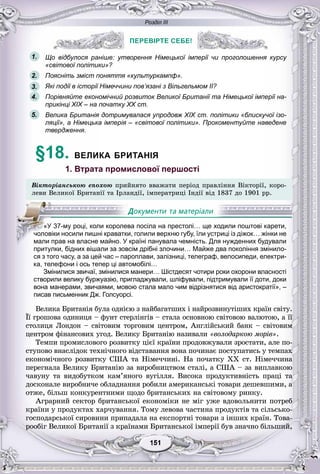 Розділ ІІІ
11151151151151151151
ПЕРЕВІРТЕ СЕБЕ!
Що відбулося раніше: утворення Німецької імперії чи проголошення курсу
«світової політики»?
Поясніть зміст поняття «культуркампф».
Які події в історії Німеччини пов’язані з Вільгельмом II?
Порівняйте економічний розвиток Великої Британії та Німецької імперії на-
прикінці XIX – на початку XX ст.
Велика Британія дотримувалася упродовж XIX ст. політики «блискучої ізо-
ляції», а Німецька імперія – «світової політики». Прокоментуйте наведене
твердження.
§18. ВЕЛИКА БРИТАНІЯ
1. Втрата промислової першості
Âіêòîðіàíñüêîþ åïîõîþ ïðèéíÿòî ââàæàòè ïåðіîä ïðàâëіííÿ Âіêòîðії, êîðî-
ëåâè Âåëèêîї Áðèòàíії òà Іðëàíäії, іìïåðàòðèöі Іíäії âіä 1837 äî 1901 ðð.
притулки, бідних вішали за зовсім дрібні злочини… Майже два покоління змінило-
ся з того часу, а за цей час – пароплави, залізниці, телеграф, велосипеди, електри-
ка, телефони і ось тепер ці автомобілі…
Змінилися звичаї, змінилися манери… Шістдесят чотири роки охорони власності
створили велику буржуазію, пригладжували, шліфували, підтримували її доти, доки
вона манерами, звичаями, мовою стала мало чим відрізнятися від аристократії», –
писав письменник Дж. Голсуорсі.
Âåëèêà Áðèòàíіÿ áóëà îäíієþ ç íàéáàãàòøèõ і íàéðîçâèíóòіøèõ êðàїí ñâіòó.
Її ãðîøîâà îäèíèöÿ – ôóíò ñòåðëіíãіâ – ñòàëà îñíîâíîþ ñâіòîâîþ âàëþòîþ, à її
ñòîëèöÿ Ëîíäîí – ñâіòîâèì òîðãîâèì öåíòðîì, Àíãëіéñüêèé áàíê – ñâіòîâèì
öåíòðîì ôіíàíñîâèõ óãîä. Âåëèêó Áðèòàíіþ íàçèâàëè «âîëîäàðêîþ ìîðіâ».
Òåìïè ïðîìèñëîâîãî ðîçâèòêó öієї êðàїíè ïðîäîâæóâàëè çðîñòàòè, àëå ïî-
ñòóïîâî âíàñëіäîê òåõíі÷íîãî âіäñòàâàííÿ âîíà ïî÷èíàє ïîñòóïàòèñü ó òåìïàõ
åêîíîìі÷íîãî ðîçâèòêó ÑØÀ òà Íіìå÷÷èíі. Íà ïî÷àòêó XX ñò. Íіìå÷÷èíà
ïåðåãíàëà Âåëèêó Áðèòàíіþ çà âèðîáíèöòâîì ñòàëі, à ÑØÀ – çà âèïëàâêîþ
÷àâóíó òà âèäîáóòêîì êàì’ÿíîãî âóãіëëÿ. Âèñîêà ïðîäóêòèâíіñòü ïðàöі òà
äîñêîíàëå âèðîáíè÷å îáëàäíàííÿ ðîáèëè àìåðèêàíñüêі òîâàðè äåøåâøèìè, à
îòæå, áіëüø êîíêóðåíòíèìè ùîäî áðèòàíñüêèõ íà ñâіòîâîìó ðèíêó.
Àãðàðíèé ñåêòîð áðèòàíñüêîї åêîíîìіêè íå ìіã óæå âäîâîëüíèòè ïîòðåá
êðàїíè ó ïðîäóêòàõ õàð÷óâàííÿ. Òîìó ëåâîâà ÷àñòèíà ïðîäóêòіâ òà ñіëüñüêî-
ãîñïîäàðñüêîї ñèðîâèíè ïðèïàäàëà íà åêñïîðòíі òîâàðè ç іíøèõ êðàїí. Òîâà-
ðîîáіã Âåëèêîї Áðèòàíії ç êðàїíàìè Áðèòàíñüêîї іìïåðії áóâ çíà÷íî áіëüøèé,
ПЕРЕВІРТЕ СЕБЕ!
1.
2.
3.
5.
4.
«У 37-му році, коли королева посіла на престолі… ще ходили поштові карети,
чоловіки носили пишні краватки, голили верхню губу, їли устриці із діжок… жінки не
мали прав на власне майно. У країні панувала чемність. Для нужденних будували
 