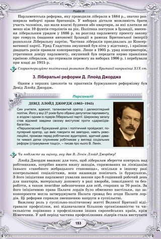 Розділ ІІІ
33153153153153153153
Ïàðëàìåíòñüêà ðåôîðìà, ÿêó ïðîâîäèëè ëіáåðàëè â 1884 ð., çíà÷íî ðîç-
øèðèëà âèáîð÷і ïðàâà áðèòàíöіâ. Ó âèáîðàõ äіñòàëè ìîæëèâіñòü áðàòè
ó÷àñòü ÷îëîâіêè, ùî ìàëè âëàñíі áóäèíêè àáî êâàðòèðè, çà ÿêі ïëàòèëè íå
ìåíø íіæ 10 ôóíòіâ ñòåðëіíãіâ íà ðіê. Ïîëіòèêà ïîñòóïîê â Іðëàíäії, âíåñåí-
íÿ ëіáåðàëüíèì óðÿäîì ó 1886 ð. íà ðîçãëÿä ïàðëàìåíòó ïðîåêòó çàêîíó
ïðî ãîìðóëü (íàäàííÿ àâòîíîìії Іðëàíäії â ðàìêàõ Áðèòàíñüêîї іìïåðії)
ðîçêîëîëè Ëіáåðàëüíó ïàðòіþ. ×àñòèíà ëіáåðàëіâ ïðèєäíàëàñü äî Êîíñåð-
âàòèâíîї ïàðòії. Óðÿä Ãëàäñòîíà çìóøåíèé áóâ ïіòè ó âіäñòàâêó, і êðàїíîþ
äâàäöÿòü ðîêіâ ïðàâèëè êîíñåðâàòîðè. Ëèøå â 1905 ð. óðÿä êîíñåðâàòîðіâ,
óòðàòèâøè äîâіðó ïàðëàìåíòó, çìóøåíèé áóâ ïåðåäàòè êåðìî ïðàâëіííÿ
êðàїíîþ ëіáåðàëàì, ùî îòðèìàëè ïåðåìîãó íà âèáîðàõ 1906 ð. і ïåðåáóâàëè
ïðè âëàäі äî 1915 ð.
Ñõàðàêòåðèçóéòå ïîëіòè÷íèé ðîçâèòîê Âåëèêîї Áðèòàíії íàïðèêіíöі ÕІÕ ñò.
3. Ліберальні реформи Д. Ллойд Джорджа
Îäíèì ç ïåðøèõ іäåîëîãіâ òà ïðàêòèêіâ áóðæóàçíîãî ðåôîðìіçìó áóâ
Äåâіä Ëëîéä Äæîðäæ.
політик. Його у віці 27 років було обрано депутатом парламенту,
а згодом і одним із лідерів Ліберальної партії. Широкому загалур р р р у у
став відомий завдяки своєму виступові проти «дармоїдів-
багатіїв».
«Першокласний буржуазний ділок і політичний пройдисвіт, по-
пулярний оратор, що вміє говорити які завгодно, навіть рево-
люційні, промови перед робітничою аудиторією, здатний дава-
ти чималі датки слухняним робітникам у вигляді соціальних
реформ (страхування тощо)», – писав про нього В. Ленін.
×è ïîäіëÿєòå âè îöіíêó, ÿêó äàâ Â. Ëåíіí Ëëîéä Äæîðäæó?
Ëëîéä Äæîðäæ ââàæàâ: äëÿ òîãî, ùîá ëіáåðàëàì çáåðåãòè êîíòðîëü íàä
ðîáіòíèêàìè, ïîòðіáíî âæèòè íèçêó çàõîäіâ, ñïðÿìîâàíèõ íà ëіêâіäàöіþ
їõíüîãî «ãàíåáíîãî æåáðàöüêîãî ñòàíîâèùà», îñêіëüêè â іíøîìó ðàçі
êîíòðîëüîâàíі ñîöіàëіñòàìè, âîíè íàçàâæäè ïîêіí÷àòü іç áóðæóàçієþ.
Ç éîãî іíіöіàòèâè ïàðëàìåíò óõâàëèâ çàêîíè ïðî 8-ãîäèííèé ðîáî÷èé äåíü
äëÿ øàõòàðіâ, ìàòåðіàëüíó äîïîìîãó â ðàçі õâîðîáè, іíâàëіäíîñòі òà áåç-
ðîáіòòÿ, à òàêîæ ïåíñіéíå çàáåçïå÷åííÿ äëÿ îñіá, ñòàðøèõ çà 70 ðîêіâ. Çà
éîãî іíіöіàòèâîþ ïðàâà Ïàëàòè ëîðäіâ áóëî îáìåæåíî íàñòіëüêè, ùî çà-
êîíîïðîåêòè ìîãëà çàòâåðäæóâàòè Ïàëàòà ãðîìàä áåç çãîäè Ïàëàòè ëîð-
äіâ. Öі ðåôîðìè ñïðèÿëè çìåíøåííþ íàïðóãè â ñóñïіëüñòâі.
Âàæëèâó ðîëü ó ñóñïіëüíî-ïîëіòè÷íîìó æèòòі Âåëèêîї Áðèòàíії âіäі-
ãðàâàëè ïðîôñïіëêè, ÿêі âіäçíà÷àëèñÿ áіëüøîþ îðãàíіçîâàíіñòþ òà ÷è-
ñåëüíіñòþ ïîðіâíÿíî ç ïðîôñïіëêàìè іíøèõ єâðîïåéñüêèõ êðàїí, êðіì
Íіìå÷÷èíè. Ó öåé ïåðіîä ÷àñòèíà ïðîôñïіëêîâèõ ëіäåðіâ ñòàëà âèñòóïàòè
ÄÅÂІÄ ËËÎÉÄ ÄÆÎÐÄÆ (1863–1945)
Син учителя, адвокат, талановитий оратор і далекоглядний
Й
Персоналії
 