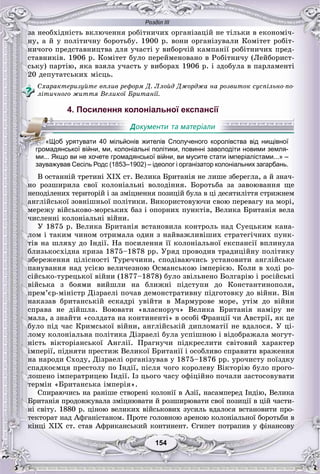Розділ ІІІ
154154
çà íåîáõіäíіñòü âêëþ÷åííÿ ðîáіòíè÷èõ îðãàíіçàöіé íå òіëüêè â åêîíîìі÷-
íó, à é ó ïîëіòè÷íó áîðîòüáó. 1900 ð. âîíè îðãàíіçóâàëè Êîìіòåò ðîáіò-
íè÷îãî ïðåäñòàâíèöòâà äëÿ ó÷àñòі ó âèáîð÷іé êàìïàíії ðîáіòíè÷èõ ïðåä-
ñòàâíèêіâ. 1906 ð. Êîìіòåò áóëî ïåðåéìåíîâàíî â Ðîáіòíè÷ó (Ëåéáîðèñò-
ñüêó) ïàðòіþ, ÿêà âçÿëà ó÷àñòü ó âèáîðàõ 1906 ð. і çäîáóëà â ïàðëàìåíòі
20 äåïóòàòñüêèõ ìіñöü.
Ñõàðàêòåðèçóéòå âïëèâ ðåôîðì Ä. Ëëîéä Äæîðäæà íà ðîçâèòîê ñóñïіëüíî-ïî-
ëіòè÷íîãî æèòòÿ Âåëèêîї Áðèòàíії.
4. Посилення колоніальної експансії
зауважував Сесіль Родс (1853–1902) – ідеолог і організатор колоніальних загарбань.
Â îñòàííіé òðåòèíі XIX ñò. Âåëèêà Áðèòàíіÿ íå ëèøå çáåðåãëà, à é çíà÷-
íî ðîçøèðèëà ñâîї êîëîíіàëüíі âîëîäіííÿ. Áîðîòüáà çà çàâîþâàííÿ ùå
íåïîäіëåíèõ òåðèòîðіé і çà çìіöíåííÿ ïîçèöіé áóëà â öі äåñÿòèëіòòÿ ñòðèæíåì
àíãëіéñüêîї çîâíіøíüîї ïîëіòèêè. Âèêîðèñòîâóþ÷è ñâîþ ïåðåâàãó íà ìîðі,
ìåðåæó âіéñüêîâî-ìîðñüêèõ áàç і îïîðíèõ ïóíêòіâ, Âåëèêà Áðèòàíіÿ âåëà
÷èñëåííі êîëîíіàëüíі âіéíè.
Ó 1875 ð. Âåëèêà Áðèòàíіÿ âñòàíîâèëà êîíòðîëü íàä Ñóåöüêèì êàíà-
ëîì і òàêèì ÷èíîì îòðèìàëà îäèí ç íàéâàæëèâіøèõ ñòðàòåãі÷íèõ ïóíê-
òіâ íà øëÿõó äî Іíäії. Íà ïîñèëåííÿ її êîëîíіàëüíîї åêñïàíñії âïëèíóëà
áëèçüêîñõіäíà êðèçà 1875–1878 ðð. Óðÿä ïðîâîäèâ òðàäèöіéíó ïîëіòèêó
çáåðåæåííÿ öіëіñíîñòі Òóðå÷÷èíè, ñïîäіâàþ÷èñü óñòàíîâèòè àíãëіéñüêå
ïàíóâàííÿ íàä óñієþ âåëè÷åçíîþ Îñìàíñüêîþ іìïåðієþ. Êîëè â õîäі ðî-
ñіéñüêî-òóðåöüêîї âіéíè (1877–1878) áóëî çâіëüíåíî Áîëãàðіþ і ðîñіéñüêі
âіéñüêà ç áîÿìè âèéøëè íà áëèæíі ïіäñòóïè äî Êîíñòàíòèíîïîëÿ,
ïðåì’єð-ìіíіñòð Äіçðàåëі ïî÷àâ äåìîíñòðàòèâíó ïіäãîòîâêó äî âіéíè. Âіí
íàêàçàâ áðèòàíñüêіé åñêàäðі óâіéòè â Ìàðìóðîâå ìîðå, óòіì äî âіéíè
ñïðàâà íå äіéøëà. Âîþâàòè «âëàñíîðó÷» Âåëèêà Áðèòàíіÿ íàìіðó íå
ìàëà, à çíàéòè «ñîëäàòà íà êîíòèíåíòі» â îñîáі Ôðàíöії ÷è Àâñòðії, ÿê öå
áóëî ïіä ÷àñ Êðèìñüêîї âіéíè, àíãëіéñüêіé äèïëîìàòії íå âäàëîñÿ. Ó öі-
ëîìó êîëîíіàëüíà ïîëіòèêà Äіçðàåëі áóëà óñïіøíîþ і âіäîáðàæàëà ìîãóò-
íіñòü âіêòîðіàíñüêîї Àíãëії. Ïðàãíó÷è ïіäêðåñëèòè ñâіòîâèé õàðàêòåð
іìïåðії, ïіäíÿòè ïðåñòèæ Âåëèêîї Áðèòàíії і îñîáëèâî ñïðàâèòè âðàæåííÿ
íà íàðîäè Ñõîäó, Äіçðàåëі îðãàíіçóâàâ ó 1875–1876 ðð. óðî÷èñòó ïîїçäêó
ñïàäêîєìöÿ ïðåñòîëó ïî Іíäії, ïіñëÿ ÷îãî êîðîëåâó Âіêòîðіþ áóëî ïðîãî-
ëîøåíî іìïåðàòðèöåþ Іíäії. Іç öüîãî ÷àñó îôіöіéíî ïî÷àëè çàñòîñîâóâàòè
òåðìіí «Áðèòàíñüêà іìïåðіÿ».
Ñïèðàþ÷èñü íà ðàíіøå ñòâîðåíі êîëîíії â Àçії, íàñàìïåðåä Іíäіþ, Âåëèêà
Áðèòàíіÿ ïðîäîâæóâàëà çìіöíþâàòè é ðîçøèðþâàòè ñâîї ïîçèöії â öіé ÷àñòè-
íі ñâіòó. 1880 ð. öіíîþ âåëèêèõ âіéñüêîâèõ çóñèëü âäàëîñÿ âñòàíîâèòè ïðî-
òåêòîðàò íàä Àôãàíіñòàíîì. Ïðîòå ãîëîâíîþ àðåíîþ êîëîíіàëüíîї áîðîòüáè â
êіíöі XIX ñò. ñòàâ Àôðèêàíñüêèé êîíòèíåíò. Єãèïåò ïîòðàïèâ ó ôіíàíñîâóó
«Щоб урятувати 40 мільйонів жителів Сполученого королівства від нищівної
громадянської війни, ми, колоніальні політики, повинні заволодіти новими земля-
ми... Якщо ви не хочете громадянської війни, ви мусите стати імперіалістами...» –
 