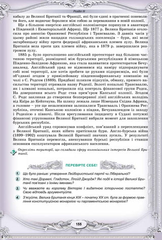 Розділ ІІІ
55155155155155155155
êàáàëó äî Âåëèêîї Áðèòàíії òà Ôðàíöії, ÿêі áóëè єäèíі â ïðàãíåííі ïîíåâîëè-
òè éîãî, àëå âîäíî÷àñ áîðîëèñÿ ìіæ ñîáîþ çà ïåðåâàæàííÿ â íîâіé êîëîíії.
Ùå ç áіëüøîþ åíåðãієþ àíãëіéñüêі êîëîíіçàòîðè ïîðèíóëè â àâàíòþðè
â Ïіâäåííіé і Åêâàòîðіàëüíіé Àôðèöі. Ùå 1877 ð. Âåëèêà Áðèòàíіÿ îãîëî-
ñèëà ïðî àíåêñіþ Îðàíæåâîї Ðåñïóáëіêè і Òðàíñâààëþ. Ç äàâíіõ ÷àñіâ ó
öüîìó ðàéîíі æèëè íàùàäêè ãîëëàíäñüêèõ ïîñåëåíöіâ – áóðè, ÿêі âåëè
çàãàðáíèöüêó âіéíó ïðîòè ôåäåðàöії àôðèêàíñüêèõ ïëåìåí çóëó. Âåëèêà
Áðèòàíіÿ âåëà ïðîòè öèõ ïëåìåí âіéíó, ÿêà â 1879 ð. çàâåðøèëàñÿ ðîç-
ãðîìîì çóëó.
1885 ð. áóëî ïðîãîëîøåíî àíãëіéñüêèé ïðîòåêòîðàò íàä áіëüøîþ ÷àñ-
òèíîþ òåðèòîðії, ðîçìіùåíîї ìіæ áóðñüêèìè ðåñïóáëіêàìè é íіìåöüêîþ
Ïіâäåííî-Çàõіäíîþ Àôðèêîþ, ÿêà ñòàëà íàçèâàòèñÿ ïðîòåêòîðàòîì Áå÷ó-
àíàëåíä. Àíãëіéñüêèé óðÿä íå âіäìîâèâñÿ âіä íàìіðó ïіäïîðÿäêóâàòè
ñîáі íîâі òåðèòîðії, àëå õîòіâ çðîáèòè öå ðóêàìè ïіäïðèєìöіâ, ÿêі áóëè
îá’єäíàíі çãîäîì ó ïðèâіëåéîâàíó ïіâäåííîàôðèêàíñüêó êîìïàíіþ íà
÷îëі ç Ñ. Ðîäñîì (1889). Ïðèäáàíі øëÿõîì ïіäêóïіâ, îáìàíó, ïðÿìîãî íà-
ñèëüñòâà òåðèòîðії îòðèìàëè íàçâó Ðîäåçії. Çîëîòі êîïàëüíі Òðàíñâààëþ,
ÿê і àëìàçíі êîïàëüíі, ïîòðàïèëè ïіä êîíòðîëü ôіíàíñîâîї ãðóïè Ðîäñà.
Íà äîâåðøåííÿ âñüîãî Ðîäñ ñòàâ ïðåì’єðîì Êàïñüêîї êîëîíії. Çãîäîì
Ñ. Ðîäñ çàêëèêàâ äî ñòâîðåííÿ áåçïåðåðâíîї ëіíії àíãëіéñüêèõ âîëîäіíü
âіä Êàїðà äî Êåéïòàóíà. Íà øëÿõó ëåæàëà ëèøå Íіìåöüêà Ñõіäíà Àôðèêà,
à ãîëîâíå – óñå ùå íåçàëåæíèìè çàëèøàëèñÿ Òðàíñâààëü і Îðàíæåâà Ðåñ-
ïóáëіêà, îòî÷åíі Êàïñüêîþ êîëîíієþ ç ïіâäíÿ, Áå÷óàíàëåíäîì іç çàõîäó
і Ðîäåçієþ ç ïіâíî÷і. Ïіñëÿ âðåãóëþâàííÿ іíöèäåíòó â Ñóäàíі ïîòóæíі
ôіíàíñîâі óãðóïîâàííÿ Âåëèêîї Áðèòàíії âèáðàëè ìîìåíò äëÿ çàõîïëåííÿ
áóðñüêèõ ðåñïóáëіê.
Àíãëіéñüêèé óðÿä ñïðîâîêóâàâ êîíôëіêò, ïîâ’ÿçàíèé ç ïåðåñåëåíöÿìè
ç Âåëèêîї Áðèòàíії, ÿêèõ íіáèòî ïðèòіñíÿëè áóðè. Àíãëî-áóðñüêà âіéíà
(1899–1902) êîøòóâàëà Âåëèêіé Áðèòàíії çíà÷íèõ çóñèëü. Ó ðåçóëüòàòі
Âåëèêà Áðèòàíіÿ ïåðåìîãëà, àíåêñóâàâøè áóðñüêі ðåñïóáëіêè і ñòàâøè
îñíîâíèì åêñïëóàòàòîðîì àôðèêàíñüêîãî íàñåëåííÿ.
Îêðåñëіòü òåðèòîðії, ùî ñêëàäàëè ñôåðó êîëîíіàëüíèõ іíòåðåñіâ Âåëèêîї Áðè-
òàíії.
ПЕРЕВІРТЕ СЕБЕ!
Що було раніше: утворення Лейбористської партії чи Ліберальної?
Хто такі Дізраелі, Гладстон, Ллойд Джордж? Які події в історії Великої Бри-
танії пов’язані з їхніми іменами?
Чи вважаєте ви королеву Вікторію I видатною історичною постаттю?
Свою відповідь аргументуйте.
З’ясуйте, Велика Британія кінця XIX – початку XX ст. була за формою прав-
ління конституційною монархією чи парламентською монархією?
ПЕРЕВІРТЕ СЕБЕ!
1.
2.
3.
4.
 