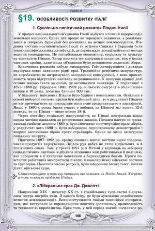 Розділ ІІІ
156156
§19. ОСОБЛИВОСТІ РОЗВИТКУ ІТАЛІЇ
1. Суспільно-політичний розвиток Півдня Італії
Ó ïðîöåñі íàöіîíàëüíîãî îá’єäíàííÿ Іòàëії âіäáóâñÿ іñòîòíèé ïåðåðîçïîäіë
çåìåëüíîї âëàñíîñòі. Îäíàê öåé ïðîöåñ íå òîðêíóâñÿ ñåëÿíñòâà, à ðåàëіçîâó-
âàâñÿ â іíòåðåñàõ áóðæóàçії áåç ïîñÿãàííÿ íà âåëèêå çåìëåâîëîäіííÿ. Ïіâ-
äåííà ÷àñòèíà êîíòèíåíòàëüíîї Іòàëії òà îñòðîâè Ñèöèëіÿ і Ñàðäèíіÿ áóëè
çîíîþ íàïіâôåîäàëüíèõ ëàòèôóíäіé, äå ïåðåâàæàëè äîêàïіòàëіñòè÷íі ìåòîäè
âåäåííÿ ãîñïîäàðñòâà. Öå ïîãëèáëþâàëî åêîíîìі÷íó, ñîöіàëüíó òà êóëüòóð-
íó âіäñòàëіñòü Ïіâäíÿ. Òÿãàð ïîäàòêіâ òóò âіä÷óâàâñÿ ñèëüíіøå, íіæ ó іíøèõ
÷àñòèíàõ êðàїíè, àäæå ïіñëÿ îá’єäíàííÿ áóëî âñòàíîâëåíî äîäàòêîâі çáîðè.
Âåëè÷åçíèõ ðîçìàõіâ íàáóëî ëèõâàðñòâî. Ãíіò ëàòèôóíäèñòà і ëèõâàðÿ
çìóøóâàâ ñåëÿí çàëèøàòè ðіäíі êðàї. Òðàäèöіéíå ðåìіñíè÷î-ìàíóôàêòóð-
íå âèðîáíèöòâî íå âèòðèìóâàëî çàêîðäîííîї êîíêóðåíöії, à íîâà ïðîìèñ-
ëîâіñòü ÷åðåç âіäñóòíіñòü êàïіòàëó íå ðîçâèâàëàñÿ. Ó ïîøóêàõ êðàùîї äîëі
ñåëÿíè ìàñîâî їõàëè çà îêåàí, äå çàëèøàëèñÿ íàçàâæäè. Ó ïîðіâíÿííі ç
1876–1888 ðð. óïðîäîâæ 1901–1909 ðð. êіëüêіñòü åìіãðàíòіâ çáіëüøèëàñÿ
ìàéæå â 10 ðàçіâ, äîñÿãøè áëèçüêî 300 òèñ.
Ó áіëüøîñòі íàñåëåííÿ Ïіâäíÿ áóëî áіäíèì і íåïèñüìåííèì. Îñêіëüêè â
îñíîâі âèáîð÷îї ñèñòåìè êðàїíè áóâ ìàéíîâèé öåíç, òî â ðåçóëüòàòі Ïіâäåíü
íå ìіã ïðåòåíäóâàòè íà ïîâíîöіííå ïîëіòè÷íå ïðåäñòàâíèöòâî â ïàðëàìåíòі.
ßêùî ó 1860-õ ðîêàõ áðàòè ó÷àñòü ó âèáîðàõ íà Ïіâíî÷і ìіã êîæåí 12-é
æèòåëü, òî íà Ïіâäíі – ëèøå êîæåí 38-é.
×åðåç ïîñòіéíó ñîöіàëüíó íàïðóæåíіñòü íà Ïіâäíі öåíòðàëüíà âëàäà
ùîðàç ÷àñòіøå âäàâàëàñÿ äî ðåïðåñèâíèõ çàõîäіâ. Ïî÷àâñÿ íàñòóï íà ãðîìà-
äÿíñüêі ñâîáîäè: çàêîíîì 1889 ð. áóëî îáìåæåíî êîíñòèòóöіéíå ïðàâî çáîðіâ,
ó ðåçóëüòàòі ÷îãî 1890 ð. áóëî çàáîðîíåíî ïåðøîòðàâíåâó äåìîíñòðàöіþ і
âïåðøå çàñòîñîâàíî çáðîþ ïðîòè ñòðàéêàðіâ. Îäíàê öå ëèøå çàãîñòðèëî
ñîöіàëüíó íàïðóãó.
Ïðîòÿãîì 1897–1898 ðð. êðàїíó îõîïèëè ìàñîâі âèñòóïè ÷åðåç ïîäîðîæ-
÷àííÿ ïðîäóêòіâ õàð÷óâàííÿ. Çãîäîì ðóõ íàáóâ íå ëèøå ñîöіàëüíèõ, à é
ïîëіòè÷íèõ îçíàê. Òàê, ó òðàâíі 1897 ð. â Ìіëàíі ó âіäïîâіäü íà çàáîðîíó
ñîöіàëіñòè÷íèõ ëèñòіâîê âіäáóëèñÿ çіòêíåííÿ ìіæ ðîáіòíèêàìè é ïîëіöієþ,
ÿêі ïåðåðîñëè â ï’ÿòèäåííå ïîâñòàííÿ ç áàðèêàäíèìè áîÿìè. Ïðîòè ïî-
âñòàëèõ ðîáіòíèêіâ âèêîðèñòàëè ïіõîòíі é êàâàëåðіéñüêі âіéñüêîâі ÷àñòèíè
òà àðòèëåðіþ. Ïî÷àëèñÿ ìàñîâі ðåïðåñії, áóëî çàáîðîíåíî áàãàòî ãàçåò, ïî÷àëè
äіÿòè âіéñüêîâі ñóäè.
Ñõàðàêòåðèçóéòå іñòîðè÷íó ñèòóàöіþ, ùî ñêëàëàñÿ íà Ïіâäíі Іòàëії. Ç’ÿñóéòå,
ó ÷îìó ïîëÿãàëè ïðîáëåìè Ïіâäíÿ.
2. «Ліберальна ера» Дж. Джолітті
Íàïðèêіíöі XIX – ïî÷àòêó XX ñò. â іòàëіéñüêîìó ñóñïіëüñòâі âіä÷óâà-
ëàñÿ ãîñòðà ïîòðåáà çìіí. Ç îäíîãî áîêó, öå áóëî çóìîâëåíî îñëàáëåííÿì
âåëèêèõ çåìëåâëàñíèêіâ. Âîíè ïîñòóïèëèñÿ ñâîїìè ïîçèöіÿìè ïіäïðèєì-
öÿì, ÿêі âèñòóïàëè çà âïðîâàäæåííÿ íîâіòíіõ äîñÿãíåíü ó ïðîìèñëîâіñòü
òà òåõíîëîãіþ âèðîáíèöòâà. Êðіì òîãî, ó öåé ïåðіîä çíà÷íî ïîñèëèâñÿ ðî-
 