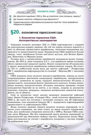 Розділ ІІІ
158158
ПЕРЕВІРТЕ СЕБЕ!
Дж. Джолітті народився 1842 р. Яке це століття, його половина, чверть?
Що означає поняття «ліберальна ера Джолітті»?
Схарактеризуйте індустріальний розвиток Італії до і після проведення
ліберальних реформ.
§20. ЕКОНОМІЧНЕ ПІДНЕСЕННЯ США
1. Економічне піднесення США.
Антитрестівське законодавство
Óïðîäîâæ îñòàííіõ äåñÿòèðі÷ XIX ñò. ÑØÀ ïåðåòâîðèëèñÿ ç àãðàðíîї
íà іíäóñòðіàëüíî-àãðàðíó äåðæàâó. Íà òîé ÷àñ êðàїíà ïîñіäàëà ïåðøіñòü ó
ñâіòі çà îáñÿãàìè ïðîìèñëîâîãî âèðîáíèöòâà, òåõíі÷íèì îñíàùåííÿì ïіä-
ïðèєìñòâ òà ïðîäóêòèâíіñòþ ïðàöі. Ïіäïðèєìñòâà ÑØÀ âèðîáëÿëè áіëüøå
÷àâóíó, ñòàëі, âèäîáóâàëè áіëüøå êàì’ÿíîãî âóãіëëÿ, íіæ Âåëèêà Áðèòà-
íіÿ, Íіìå÷÷èíà òà Ôðàíöіÿ ðàçîì.
Ãîëîâíó ðîëü ó ïðîìèñëîâîìó âèðîáíèöòâі âіäіãðàâàëè âåëèêі ïіäïðè-
єìñòâà. Íà 1914 ð. âîíè ñòàíîâèëè 2,2 %, àëå âèðîáëÿëè ìàéæå ïîëîâèíó
îáñÿãó ïðîìèñëîâîї ïðîäóêöії êðàїíè. Âåëèêі ïіäïðèєìñòâà îá’єäíóâàëèñü
ó òðåñòè, ìîíîïîëіçóþ÷è âèðîáíèöòâî íàéâàæëèâіøèõ òîâàðіâ. Íà ïî÷àò-
êó XX ñò. íàéáіëüøèé âïëèâ ìàëè äâà òðåñòè: íàôòîâèé – Ðîêôåëëåðà
(90 % âèðîáíèöòâà íàôòîïðîäóêòіâ) òà ñòàëåâèé – Ìîðãàíà (66 % âèïëàâêè
ñòàëі).
ÑØÀ âіäêðèëè åïîõó âåëèêîãî ìàñîâîãî âèðîáíèöòâà, ïåðåõіä äî ÿêîãî
ñóïðîâîäæóâàâñÿ çðîñòàííÿì êîíöåíòðàöії âèðîáíèöòâà, öåíòðàëіçàöієþ
êàïіòàëіâ і ðîçâèòêîì íà öüîìó ïіäґðóíòі ìîíîïîëіñòè÷íèõ îá’єäíàíü ó
ïðîìèñëîâîñòі, ïîñèëåííÿì áàíêіâ і áàíêіâñüêîãî êàïіòàëó. Іñòîðіÿ âèíèê-
íåííÿ âåëèêèõ ìîíîïîëіñòè÷íèõ îá’єäíàíü íàïîâíåíà ïðîÿâàìè ãîñòðîї
êîíêóðåíòíîї áîðîòüáè íå íà æèòòÿ, à íà ñìåðòü, çîêðåìà çà äîïîìîãîþ
øàíòàæó, ïіäêóïіâ, âèêðàäåíü, çíèùåííÿ ìàòåðіàëüíèõ öіííîñòåé êîíêó-
ðåíòіâ, àæ äî âáèâñòâ.
Ñàìå çà äîïîìîãîþ òàêèõ çàõîäіâ çìіöíèâñÿ çíàìåíèòèé íàôòîâèé
òðåñò Äæîíà Ðîêôåëëåðà «Ñòàíäàðò Îéë», ÿêèé îñòàòî÷íî ñôîðìóâàâñÿ â
1882 ð. Äî öüîãî âіí ïîãëèíóâ і âñòàíîâèâ êîíòðîëü íàä 40 íàôòîâèìè
êîìïàíіÿìè, ñòàâ âëàñíèêîì áëèçüêî 90 % ïіäïðèєìñòâ íàôòîïåðåðîáíîї
ïðîìèñëîâîñòі òà íàôòîïðîâîäіâ ÑØÀ.
ßêùî ñïî÷àòêó äåðæàâà ñïðèÿëà ðîçâèòêó âåëèêèõ êîðïîðàöіé, òî іç
÷àñîì ñòàëî î÷åâèäíèì, ùî âîíè ñòîÿòü íà çàâàäі âіëüíîãî ïіäïðèєìíè-
öòâà. Äëÿ çàïîáіãàííÿ óòâîðåííþ ìîíîïîëіé ó 1890 ð. Êîíãðåñ ÑØÀ óõâà-
ëèâ çàêîí Øåðìàíà. Âіí áóâ ñïðÿìîâàíèé ïðîòè âåëèêèõ êîðïîðàöіé òà
äîìîâëåíîñòåé ïðî îáìåæåííÿ ñâîáîäè òîðãіâëі. Ïîðóøåííÿ çàêîíó Øåð-
ìàíà ðîçãëÿäàëîñÿ ÿê çëî÷èí і ïåðåäáà÷àëî ïîêàðàííÿ ó âèãëÿäі øòðàôó
òà ïîçáàâëåííÿ âîëі.
ПЕРЕВІРТЕ СЕБЕ!
1.
2.
3.
 