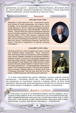 Розділ І
55151515151515
äóõîâåíñòâî, äî äðóãîãî – äâîðÿíñòâî. Çàìîæíі áóðæóà, àáî ðîòþð’є (êóï-
öі, öåõîâі ìàéñòðè, âëàñíèêè ìàíóôàêòóð, áàíêіðè), à òàêîæ ðåìіñíèêè,
íàéìàíі ðîáіòíèêè, ñåëÿíè íàëåæàëè äî òðåòüîãî ñòàíó.
р д р р р р
його слухали не тільки прихильники, але й вороги. Ніхто,
як Мірабо, не міг визначити головні завдання, що стояли
перед Францією в той час. Кожна його промова завершу-
валася оваціями аудиторії. «Хай живе Мірабо – батько віт-
чизни!» – кричали йому. Він прагнув перетворити Францію
на конституційну монархію і бути в ній прем’єр-міністром.
Раптово помер у 1791 р. Його першого з видатних діячів
країни було поховано в Пантеоні (усипальниці великих лю-
дей), але після оприлюднення документів, що підтверджу-
вали його зв’язки з королівською родиною, прах було ви-
кинуто з Пантеону й перенесено на цвинтар злочинців
у Сен-Марсо.
ËÀÔÀÉЄÒ (1757–1834)
Належав до багатого і знатного дворянського роду. У молоді
роки цікавився ідеями просвітників – Руссо і Монтеск’є.
Коли розпочалася війна за незалежність північноамерикан-
ських колоній, Лафайєт спорядив за свій рахунок корабель і
вирушив за океан. У 23 роки він став генерал-майором аме-
риканських військ. Мужність і відвага Лафайєта здобули моло-
дому офіцерові повагу Вашингтона, довіру Конгресу і любов
солдатів. Вольтер назвав Лафайєта «героєм Нового Світу».
На початку революції він – головнокомандувач Національної
гвардії. Після повалення монархії (1792) його було відправ-
лено до в’язниці. Лафайєт вийшов на свободу лише після
18 брюмера (листопад 1799). До кінця свого життя він був
одним з найблагородніших діячів Французької революції.
Ó òі ÷àñè ïîïóëÿðíèì áóâ âèñëіâ «Äâîðÿíè ñëóæàòü êîðîëþ øïàãîþ,
äóõîâåíñòâî – ìîëèòâîþ, òðåòіé ñòàí – ñâîїì ìàéíîì». Àíі äóõîâåíñòâî,
àíі äâîðÿíñòâî íå ñïëà÷óâàëè ïîäàòêè â ïîâíîìó îáñÿçі, öå áóëî їõíіì
ïðèâіëåєì. Ïîäàòêîâèé òÿãàð ïîêëàäàâñÿ íà òðåòіé ñòàí, çà íåñïëàòó ÿêîãî
âіí ñóâîðî êàðàâñÿ øòðàôàìè, êîíôіñêàöієþ ìàéíà, óâ’ÿçíåííÿì.
у р р р р
лягає спати, і який напускає на себе поважний вигляд, граючи роль раба в перед-
покої міністра, чи купець, який збагачує свою країну», – писав Вольтер.
ÌІÐÀÁÎ (1749–1791))
Народився в аристократичній сім’ї. Талановитий оратор,
«Сам купець так часто чує, як зневажливо говорять про його професію, що він
з дурного розуму червоніє за неї. Я не знаю про те, хто з них корисніший для дер-
жави: напудрений вельможа, який точно знає, о котрій годині король встає, о котрій
 