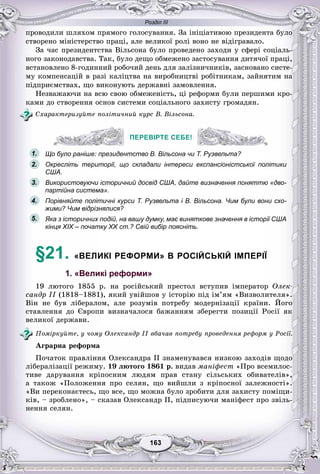 Розділ ІІІ
33163163163163163163
ïðîâîäèëè øëÿõîì ïðÿìîãî ãîëîñóâàííÿ. Çà іíіöіàòèâîþ ïðåçèäåíòà áóëî
ñòâîðåíî ìіíіñòåðñòâî ïðàöі, àëå âåëèêîї ðîëі âîíî íå âіäіãðàâàëî.
Çà ÷àñ ïðåçèäåíòñòâà Âіëüñîíà áóëî ïðîâåäåíî çàõîäè ó ñôåðі ñîöіàëü-
íîãî çàêîíîäàâñòâà. Òàê, áóëî äåùî îáìåæåíî çàñòîñóâàííÿ äèòÿ÷îї ïðàöі,
âñòàíîâëåíî 8-ãîäèííèé ðîáî÷èé äåíü äëÿ çàëіçíè÷íèêіâ, çàñíîâàíî ñèñòå-
ìó êîìïåíñàöіé â ðàçі êàëіöòâà íà âèðîáíèöòâі ðîáіòíèêàì, çàéíÿòèì íà
ïіäïðèєìñòâàõ, ùî âèêîíóþòü äåðæàâíі çàìîâëåííÿ.
Íåçâàæàþ÷è íà âñþ ñâîþ îáìåæåíіñòü, öі ðåôîðìè áóëè ïåðøèìè êðî-
êàìè äî ñòâîðåííÿ îñíîâ ñèñòåìè ñîöіàëüíîãî çàõèñòó ãðîìàäÿí.
Ñõàðàêòåðèçóéòå ïîëіòè÷íèé êóðñ Â. Âіëüñîíà.
ПЕРЕВІРТЕ СЕБЕ!
Що було раніше: президентство В. Вільсона чи Т. Рузвельта?
Окресліть території, що складали інтереси експансіоністської політики
США.
Використовуючи історичний досвід США, дайте визначення поняттю «дво-
партійна система».
Порівняйте політичні курси Т. Рузвельта і В. Вільсона. Чим були вони схо-
жими? Чим відрізнялися?
Яка з історичних подій, на вашу думку, має виняткове значення в історії США
кінця XIX – початку XX ст.? Свій вибір поясніть.
§21. «ВЕЛИКІ РЕФОРМИ» В РОСІЙСЬКІЙ ІМПЕРІЇ
1. «Великі реформи»
19 ëþòîãî 1855 ð. íà ðîñіéñüêèé ïðåñòîë âñòóïèâ іìïåðàòîð Îëåê-
ñàíäð II (1818–1881), ÿêèé óâіéøîâ ó іñòîðіþ ïіä іì’ÿì «Âèçâîëèòåëÿ».
Âіí íå áóâ ëіáåðàëîì, àëå ðîçóìіâ ïîòðåáó ìîäåðíіçàöії êðàїíè. Éîãî
ñòàâëåííÿ äî Єâðîïè âèçíà÷àëîñÿ áàæàííÿì çáåðåãòè ïîçèöії Ðîñії ÿê
âåëèêîї äåðæàâè.
Ïîìіðêóéòå, ó ÷îìó Îëåêñàíäð II âáà÷àâ ïîòðåáó ïðîâåäåííÿ ðåôîðì ó Ðîñії.
Àãðàðíà ðåôîðìà
Ïî÷àòîê ïðàâëіííÿ Îëåêñàíäðà II çíàìåíóâàâñÿ íèçêîþ çàõîäіâ ùîäî
ëіáåðàëіçàöії ðåæèìó. 19 ëþòîãî 1861 ð. âèäàâ ìàíіôåñò «Ïðî âñåìèëîñ-
òèâå äàðóâàííÿ êðіïîñíèì ëþäÿì ïðàâ ñòàíó ñіëüñüêèõ îáèâàòåëіâ»,
à òàêîæ «Ïîëîæåííÿ ïðî ñåëÿí, ùî âèéøëè ç êðіïîñíîї çàëåæíîñòі».
«Âè ïåðåêîíàєòåñü, ùî âñå, ùî ìîæíà áóëî çðîáèòè äëÿ çàõèñòó ïîìіùè-
êіâ, – çðîáëåíî», – ñêàçàâ Îëåêñàíäð II, ïіäïèñóþ÷è ìàíіôåñò ïðî çâіëü-
íåííÿ ñåëÿí.
ПЕРЕВІРТЕ СЕБЕ!
1.
2.
3.
5.
4.
 