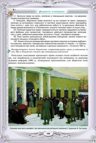 Розділ ІІІ
164164
селянам за встановлені повинності в постійне користування селян присадибну
їхню осілість і, крім того, для забезпечення побуту їх та виконання обов’язків їх
перед урядом визначену в «Положеннях» кількість польової землі та інших угідь...
23. Селянам надається право: провадити вільну торгівлю; відкривати й утриму-
вати фабрики, різні промислові, торговельні, ремісничі підприємства; записува-
тись у цехи, займатися ремеслами; вступати у гільдії, торговельні розряди...
59. Поки селяни залишаються зобов’язаними поміщикові, селяни повинні ви-
конувати панщину, сплачувати оброк...
187. Кожна сільська громада відповідає круговою порукою за справне відбуван-
ня казенних, земських і громадських повинностей кожним з її членів» – із «Загаль-
ного положення про селян, які вийшли з кріпосної залежності», 19 лютого 1861 р.
Âèêîðèñòîâóþ÷è òåêñò äîêóìåíòà, ñõàðàêòåðèçóéòå çìіíè ó ñòàíîâèùі ñå-
ëÿí. Ùî â äîêóìåíòі ñêàçàíî ïðî ïîìіùèöüêó âëàñíіñòü?
Óíàñëіäîê ñêàñóâàííÿ êðіïîñíîãî ïðàâà ñåëÿíè ñòàëè îñîáèñòî âіëüíè-
ìè, àëå ïåðåáóâàëè â åêîíîìі÷íіé çàëåæíîñòі âіä ïîìіùèêà òà äåðæàâè.
Àãðàðíà ðåôîðìà 1861 ð. ëіêâіäóâàëà êðіïîñíèöòâî, àëå çáåðіãàëà ïîìі-
ùèöüêå çåìëåâîëîäіííÿ.
«1. Кріпосне право на селян, оселених у поміщицьких маєтках, і на дворових
людей скасовується назавжди...
3. Поміщики, зберігаючи право власності на всі належні їм землі, передають
Селянам зачитують маніфест про звільнення від кріпацької залежності. Художник Б. Кустодієв
 