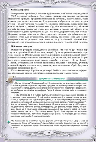 Розділ ІІІ
166166
Ñóäîâà ðåôîðìà
Çàâåðøåííÿ îðãàíіçàöії ñèñòåìè ñóäî÷èíñòâà ïîâ’ÿçàíå ç ïðîâåäåííÿì
ó 1864 ð. ñóäîâîї ðåôîðìè. Ñóä ñòàâàâ ãëàñíèì (íà ñóäîâèõ çàñіäàííÿõ
ìîãëè áóòè ïðèñóòíі ïðåäñòàâíèêè ïðåñè òà ïóáëіêè), ïîçàñòàíîâèì, òîáòî
єäèíèì äëÿ âñüîãî íàñåëåííÿ. Ñóäî÷èíñòâî âіäáóâàëîñÿ çà ó÷àñòþ äâîõ
ñòîðіí – îáâèíóâà÷åííÿ òà çàõèñòó. Ïðîâèíó ïіäñóäíîãî âèçíà÷àëè ïðè-
ñÿæíі çàñіäàòåëі, îáðàíі íàñåëåííÿì. Ñóä áóâ íåçàëåæíèì âіä ìіñöåâèõ
îðãàíіâ (ñóääþ ïðèçíà÷àâ óðÿä, àëå óñóíóòè ç ïîñàäè ìіã òіëüêè ñóä).
Ïîïåðåäíє ñëіäñòâî ïðîâàäèëè ñëіä÷і, ÿêі íå ïіäïîðÿäêîâóâàëèñÿ ïîëіöії.
Âîäíî÷àñ ñóäîâà ðåôîðìà íå ëіêâіäóâàëà âñіõ ïåðåæèòêіâ êðіïîñíèöòâà –
îêðåìèõ ñóäіâ äëÿ äóõîâåíñòâà, âіéñüêîâèõ, âîëîñíîãî ñóäó äëÿ ñåëÿí,
ïîêàðàííÿ ñåëÿí ðіçêàìè. Àëå çàâäÿêè їé ó ïîëіòè÷íіé ñèñòåìі Ðîñії
ïîñòóïîâî ñòàâ âïðîâàäæóâàòèñÿ ïðèíöèï ïðіîðèòåòó çàêîííîñòі òà ïðàâà.
Âіéñüêîâà ðåôîðìà
Âіéñüêîâà ðåôîðìà ïðîâàäèëàñÿ óïðîäîâæ 1864–1883 ðð. Çìіíè òîð-
êíóëèñÿ îðãàíіçàöії çáðîéíèõ ñèë іìïåðії. Áóëî çàïðîâàäæåíî ïîäіë òåðè-
òîðії êðàїíè íà 10 âіéñüêîâèõ îêðóãіâ, ïðèéíÿòî íîâèé âіéñüêîâèé ñòàòóò,
ââåäåíî çàãàëüíó âіéñüêîâó ïîâèííіñòü äëÿ ÷îëîâіêіâ, ÿêі äîñÿãëè 21-ðі÷-
íîãî âіêó, âñòàíîâëåíî íîâі ñòðîêè ñëóæáè: ó ïіõîòі – 6, íà ôëîòі –
7 ðîêіâ. Ñòâîðþâàëàñÿ ìåðåæà âіéñüêîâèõ çàêëàäіâ – ãіìíàçіé, ó÷èëèù,
àêàäåìіé. Àðìіÿ ïî÷àëà îñíàùóâàòèñÿ ñó÷àñíèìè âèäàìè çáðîї, áóäóâàâñÿ
ïàðîâèé âіéñüêîâèé ôëîò.
Åïîõà Îëåêñàíäðà II óâіéøëà äî іñòîðії Ðîñії ÿê «åïîõà âåëèêèõ ðåôîðì»,
ùî âіäêðèâàëà øëÿõè ïîáóäîâè äåðæàâè ïàðëàìåíòñüêîãî òèïó.
р р у р р
не зробивши, на відміну від реформ Петра I, ніяких істотних змін у суспільних
зв’язках».
«Якби Олександр II в умовах суспільного підйому завершив низку реформ зі
створення представницької, бодай навіть законодавчої установи слідом за зем-
ською, а ще краще – за судовою реформою, – це було б кроком до конституційної
монархії, реалізувало б ідею дворянських революціонерів про “революцію зверху”.
Але на цю висоту Олександр II не піднявся. Початок перетворень у 1860-х роках
не досяг свого логічного фінішу, самодержець до “революціонера зверху” не дій-
шов. Саме це й примусило російський визвольний рух змінити надію на “рево-
люцію зверху” на гасло “До сокири кличе Русь!”. Самодержавство втратило
унікальну можливість політичної модернізації країни. На порядок денний стала
підготовка революції в її класичній формі».
×è ïîäіëÿєòå âè íàâåäåíі îöіíêè ðåôîðì 1860–1870-õ ðîêіâ? ßêó ç íèõ âè
ââàæàєòå áіëüø îá’єêòèâíîþ? Ïðèãàäàéòå ïîãëÿäè äåêàáðèñòіâ íà ñàìîäåð-
æàâñòâî òà êðіïîñíå ïðàâî. Âèñëîâòå ñâîє áà÷åííÿ ðåôîðìàòîðñüêîãî ïðîöåñó
â Ðîñії.
«“Великі реформи” Олександра II, що були викликані нагальною потребою при-
стосувати до вимог сучасної держави юридичні та адміністративні інститути кра-
їни, привели в котре до зміцнення споконвічного союзу між престолом і дворянами,
 