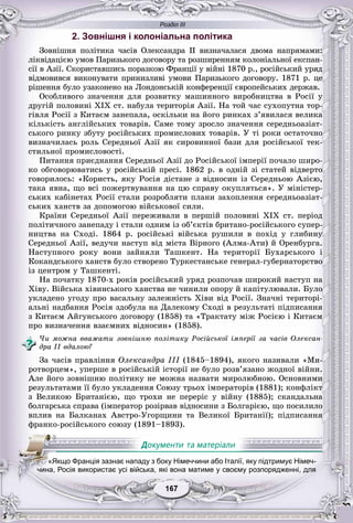 Розділ ІІІ
77167167167167167167
2. Зовнішня і колоніальна політика
Çîâíіøíÿ ïîëіòèêà ÷àñіâ Îëåêñàíäðà II âèçíà÷àëàñÿ äâîìà íàïðÿìàìè:
ëіêâіäàöієþ óìîâ Ïàðèçüêîãî äîãîâîðó òà ðîçøèðåííÿì êîëîíіàëüíîї åêñïàí-
ñії â Àçії. Ñêîðèñòàâøèñü ïîðàçêîþ Ôðàíöії ó âіéíі 1870 ð., ðîñіéñüêèé óðÿä
âіäìîâèâñÿ âèêîíóâàòè ïðèíèçëèâі óìîâè Ïàðèçüêîãî äîãîâîðó. 1871 ð. öå
ðіøåííÿ áóëî óçàêîíåíî íà Ëîíäîíñüêіé êîíôåðåíöії єâðîïåéñüêèõ äåðæàâ.
Îñîáëèâîãî çíà÷åííÿ äëÿ ðîçâèòêó ìàøèííîãî âèðîáíèöòâà â Ðîñії ó
äðóãіé ïîëîâèíі XIX ñò. íàáóëà òåðèòîðіÿ Àçії. Íà òîé ÷àñ ñóõîïóòíà òîð-
ãіâëÿ Ðîñії ç Êèòàєì çàíåïàëà, îñêіëüêè íà éîãî ðèíêàõ ç’ÿâèëàñÿ âåëèêà
êіëüêіñòü àíãëіéñüêèõ òîâàðіâ. Ñàìå òîìó çðîñëî çíà÷åííÿ ñåðåäíüîàçіàò-
ñüêîãî ðèíêó çáóòó ðîñіéñüêèõ ïðîìèñëîâèõ òîâàðіâ. Ó òі ðîêè îñòàòî÷íî
âèçíà÷èëàñü ðîëü Ñåðåäíüîї Àçії ÿê ñèðîâèííîї áàçè äëÿ ðîñіéñüêîї òåê-
ñòèëüíîї ïðîìèñëîâîñòі.
Ïèòàííÿ ïðèєäíàííÿ Ñåðåäíüîї Àçії äî Ðîñіéñüêîї іìïåðії ïî÷àëî øèðî-
êî îáãîâîðþâàòèñü ó ðîñіéñüêіé ïðåñі. 1862 ð. â îäíіé çі ñòàòåé âіäâåðòî
ãîâîðèëîñü: «Êîðèñòü, ÿêó Ðîñіÿ äіñòàíå ç âіäíîñèí іç Ñåðåäíüîþ Àçієþ,
òàêà ÿâíà, ùî âñі ïîæåðòâóâàííÿ íà öþ ñïðàâó îêóïëÿòüñÿ». Ó ìіíіñòåð-
ñüêèõ êàáіíåòàõ Ðîñії ñòàëè ðîçðîáëÿòè ïëàíè çàõîïëåííÿ ñåðåäíüîàçіàò-
ñüêèõ õàíñòâ çà äîïîìîãîþ âіéñüêîâîї ñèëè.
Êðàїíè Ñåðåäíüîї Àçії ïåðåæèâàëè â ïåðøіé ïîëîâèíі XIX ñò. ïåðіîä
ïîëіòè÷íîãî çàíåïàäó і ñòàëè îäíèì іç îá’єêòіâ áðèòàíî-ðîñіéñüêîãî ñóïåð-
íèöòâà íà Ñõîäі. 1864 ð. ðîñіéñüêі âіéñüêà ðóøèëè â ïîõіä ó ãëèáèíó
Ñåðåäíüîї Àçії, âåäó÷è íàñòóï âіä ìіñòà Âіðíîãî (Àëìà-Àòè) é Îðåíáóðãà.
Íàñòóïíîãî ðîêó âîíè çàéíÿëè Òàøêåíò. Íà òåðèòîðії Áóõàðñüêîãî і
Êîêàíäñüêîãî õàíñòâ áóëî ñòâîðåíî Òóðêåñòàíñüêå ãåíåðàë-ãóáåðíàòîðñòâî
іç öåíòðîì ó Òàøêåíòі.
Íà ïî÷àòêó 1870-õ ðîêіâ ðîñіéñüêèé óðÿä ðîçïî÷àâ øèðîêèé íàñòóï íà
Õіâó. Âіéñüêà õіâèíñüêîãî õàíñòâà íå ÷èíèëè îïîðó é êàïіòóëþâàëè. Áóëî
óêëàäåíî óãîäó ïðî âàñàëüíó çàëåæíіñòü Õіâè âіä Ðîñії. Çíà÷íі òåðèòîðі-
àëüíі íàäáàííÿ Ðîñіÿ çäîáóëà íà Äàëåêîìó Ñõîäі â ðåçóëüòàòі ïіäïèñàííÿ
ç Êèòàєì Àéãóíñüêîãî äîãîâîðó (1858) òà «Òðàêòàòó ìіæ Ðîñієþ і Êèòàєì
ïðî âèçíà÷åííÿ âçàєìíèõ âіäíîñèí» (1858).
×è ìîæíà ââàæàòè çîâíіøíþ ïîëіòèêó Ðîñіéñüêîї іìïåðії çà ÷àñіâ Îëåêñàí-
äðà II âäàëîþ?
Çà ÷àñіâ ïðàâëіííÿ Îëåêñàíäðà III (1845–1894), ÿêîãî íàçèâàëè «Ìè-
ðîòâîðöåì», óïåðøå â ðîñіéñüêіé іñòîðії íå áóëî ðîçâ’ÿçàíî æîäíîї âіéíè.
Àëå éîãî çîâíіøíþ ïîëіòèêó íå ìîæíà íàçâàòè ìèðîëþáíîþ. Îñíîâíèìè
ðåçóëüòàòàìè її áóëî óêëàäåííÿ Ñîþçó òðüîõ іìïåðàòîðіâ (1881); êîíôëіêò
ç Âåëèêîþ Áðèòàíієþ, ùî òðîõè íå ïåðåðіñ ó âіéíó (1885); ñêàíäàëüíà
áîëãàðñüêà ñïðàâà (іìïåðàòîð ðîçіðâàâ âіäíîñèíè ç Áîëãàðієþ, ùî ïîñèëèëî
âïëèâ íà Áàëêàíàõ Àâñòðî-Óãîðùèíè òà Âåëèêîї Áðèòàíії); ïіäïèñàííÿ
ôðàíêî-ðîñіéñüêîãî ñîþçó (1891–1893).
«Якщо Франція зазнає нападу з боку Німеччини або Італії, яку підтримує Німеч-
чина, Росія використає усі війська, які вона матиме у своєму розпорядженні, для
 