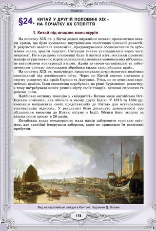 Розділ ІІІ
178178
§24. КИТАЙ У ДРУГІЙ ПОЛОВИНІ XIX –
НА ПОЧАТКУ XX СТОЛІТТЯ
1. Китай під владою маньчжурів
Íà ïî÷àòêó ÕІÕ ñò. ó Êèòàї äåäàëі âèðàçíіøå ïî÷àëè ïðîÿâëÿòèñÿ îçíà-
êè êðèçè, ùî áóëî çóìîâëåíî âíóòðіøíüîþ ïîëіòèêîþ öіíñüêîї äèíàñòії.
Ó ðåçóëüòàòі çàíåïàëà åêîíîìіêà, ïðîäîâæóâàëîñÿ îáåççåìåëåííÿ òà çóáî-
æіííÿ ñåëÿí, çðîñëè ïîäàòêè. Ñèòóàöіÿ çíà÷íî óñêëàäíèëàñÿ ÷åðåç ÷àñòі
íåâðîæàї. Íå â êðàùîìó ñòàíîâèùі áóëè é æèòåëі ìіñò, îñêіëüêè ïðèâàòíі
ìàíóôàêòóðè çíà÷íîþ ìіðîþ çàëåæàëè âіä âåëèêèõ ìîíîïîëüíèõ îá’єäíàíü,
íå âèòðèìóþ÷è êîíêóðåíöії ç íèìè. Àðìіÿ çà ñâîєþ îðãàíіçàöієþ òà çàáåç-
ïå÷åííÿì ñóòòєâî ïîñòóïàëàñÿ çáðîéíèì ñèëàì єâðîïåéñüêèõ êðàїí.
Íà ïî÷àòêó ÕІÕ ñò. ìàíü÷æóðè ïðîäîâæóâàëè äîòðèìóâàòèñÿ ïîëіòèêè
ñàìîіçîëÿöії âіä çîâíіøíüîãî ñâіòó. ×åðåç öå Êèòàé çíà÷íî âіäñòàâàâ ó
ñâîєìó ðîçâèòêó âіä êðàїí Єâðîïè òà Àìåðèêè. Óòіì, öå íå çóïèíÿëî єâðî-
ïåéñüêі êðàїíè. Їõíÿ åêîíîìіêà ïåðåáóâàëà íà ðіâíі áóðõëèâîãî ðîçâèòêó,
à òîìó ïîòðåáóâàëà íîâèõ ðèíêіâ çáóòó ñâîїõ òîâàðіâ, äåøåâîї ñèðîâèíè òà
ðîáî÷îї ñèëè.
Íàéáіëüø àêòèâíó ïîçèöіþ ó «âіäêðèòòі» Êèòàþ ìàëà àíãëіéñüêà Îñò-
Іíäñüêà êîìïàíіÿ, ÿêà âáà÷àëà â íüîìó äðóãó Іíäіþ. Ó 1816 òà 1834 ðð.
êîìïàíіÿ íàïðàâëÿëà ñâîїõ ïðåäñòàâíèêіâ äî Êèòàþ äëÿ âñòàíîâëåííÿ
òîðãîâåëüíèõ âіäíîñèí. Ó ðåçóëüòàòі áóëî äîñÿãíóòî äîìîâëåíîñòі ïðî
çáіëüøåííÿ ââåçåííÿ äî Êèòàþ îïіóìó ç Іíäії. Îáñÿãè éîãî іìïîðòó çà
êіëüêà ðîêіâ çðîñëè â 20 ðàçіâ.
Êèòàéñüêà âëàäà íåîäíîðàçîâî ìàëà íàìіð çàáîðîíèòè òîðãіâëþ îïіó-
ìîì, àëå àíãëіéöі іãíîðóâàëè çàáîðîíè, àäæå öå ïðèíîñèëî їì âåëè÷åçíі
ïðèáóòêè.
Вид на європейські заводи в Кантоні. Художник Д. Вільям
 