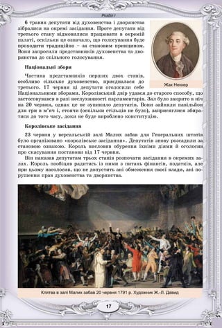 Розділ І
7717171711717
6 òðàâíÿ äåïóòàòè âіä äóõîâåíñòâà і äâîðÿíñòâà
çіáðàëèñÿ íà îêðåìі çàñіäàííÿ. Ïðîòå äåïóòàòè âіä
òðåòüîãî ñòàíó âіäìîâèëèñÿ ïðàöþâàòè â îêðåìіé
ïàëàòі, îñêіëüêè öå îçíà÷àëî, ùî ãîëîñóâàííÿ áóäå
ïðîõîäèòè òðàäèöіéíî – çà ñòàíîâèì ïðèíöèïîì.
Âîíè çàïðîñèëè ïðåäñòàâíèêіâ äóõîâåíñòâà òà äâî-
ðÿíñòâà äî ñïіëüíîãî ãîëîñóâàííÿ.
Íàöіîíàëüíі çáîðè
×àñòèíà ïðåäñòàâíèêіâ ïåðøèõ äâîõ ñòàíіâ,
îñîáëèâî ñіëüñüêå äóõîâåíñòâî, ïðèєäíàëàñÿ äî
òðåòüîãî. 17 ÷åðâíÿ öі äåïóòàòè îãîëîñèëè ñåáå
Íàöіîíàëüíèìè çáîðàìè. Êîðîëіâñüêèé äâіð óäàâñÿ äî ñòàðîãî ñïîñîáó, ùî
çàñòîñîâóâàâñÿ â ðàçі íåñëóõíÿíîñòі ïàðëàìåíòàðіâ. Çàë áóëî çàêðèòî â íі÷
íà 20 ÷åðâíÿ, îäíàê öå íå çóïèíèëî äåïóòàòіâ. Âîíè çàéíÿëè ïàâіëüéîí
äëÿ ãðè â ì’ÿ÷ і, ñòîÿ÷è (îñêіëüêè ñòіëüöіâ íå áóëî), çàïðèñÿãëèñÿ çáèðà-
òèñÿ äî òîãî ÷àñó, äîêè íå áóäå âèðîáëåíî êîíñòèòóöіþ.
Êîðîëіâñüêå çàñіäàííÿ
23 ÷åðâíÿ ó âåðñàëüñüêіé çàëі Ìàëèõ çàáàâ äëÿ Ãåíåðàëüíèõ øòàòіâ
áóëî îðãàíіçîâàíî «êîðîëіâñüêå çàñіäàííÿ». Äåïóòàòіâ çíîâó ðîçñàäèëè çà
ñòàíîâîþ îçíàêîþ. Êîðîëü âèñëîâèâ îáóðåííÿ їõíіìè äіÿìè é îãîëîñèâ
ïðî ñêàñóâàííÿ ïîñòàíîâè âіä 17 ÷åðâíÿ.
Âіí íàêàçàâ äåïóòàòàì òðüîõ ñòàíіâ ðîçïî÷àòè çàñіäàííÿ â îêðåìèõ çà-
ëàõ. Êîðîëü ïîîáіöÿâ ðàäèòèñü іç íèìè ç ïèòàíü ôіíàíñіâ, ïîäàòêіâ, àëå
ïðè öüîìó íàãîëîñèâ, ùî íå äîïóñòèòü àíі îáìåæåííÿ ñâîєї âëàäè, àíі ïî-
ðóøåííÿ ïðàâ äóõîâåíñòâà òà äâîðÿíñòâà.
Клятва в залі Малих забав 20 червня 1791 р. Художник Ж.-Л. Давид
Жак Неккер
 