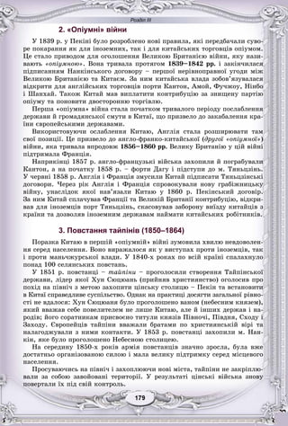Розділ ІІІ
99179179179179179179
2. «Опіумні» війни
Ó 1839 ð. ó Ïåêіíі áóëî ðîçðîáëåíî íîâі ïðàâèëà, ÿêі ïåðåäáà÷àëè ñóâî-
ðå ïîêàðàííÿ ÿê äëÿ іíîçåìíèõ, òàê і äëÿ êèòàéñüêèõ òîðãîâöіâ îïіóìîì.
Öå ñòàëî ïðèâîäîì äëÿ îãîëîøåííÿ Âåëèêîþ Áðèòàíієþ âіéíè, ÿêó íàçè-
âàþòü «îïіóìíîþ». Âîíà òðèâàëà ïðîòÿãîì 1839–1842 ðð. і çàêіí÷èëàñÿ
ïіäïèñàííÿì Íàíêіíñüêîãî äîãîâîðó – ïåðøîї íåðіâíîïðàâíîї óãîäè ìіæ
Âåëèêîþ Áðèòàíієþ òà Êèòàєì. Çà íèì êèòàéñüêà âëàäà çîáîâ’ÿçóâàëàñÿ
âіäêðèòè äëÿ àíãëіéñüêèõ òîðãîâöіâ ïîðòè Êàíòîí, Àìîé, Ôó÷æîó, Íіíáî
і Øàíõàé. Òàêîæ Êèòàé ìàâ âèïëàòèòè êîíòðèáóöіþ çà çíèùåíó ïàðòіþ
îïіóìó òà ïîíîâèòè äâîñòîðîííþ òîðãіâëþ.
Ïåðøà «îïіóìíà» âіéíà ñòàëà ïî÷àòêîì òðèâàëîãî ïåðіîäó ïîñëàáëåííÿ
äåðæàâè é ãðîìàäÿíñüêîї ñìóòè â Êèòàї, ùî ïðèçâåëî äî çàêàáàëåííÿ êðà-
їíè єâðîïåéñüêèìè äåðæàâàìè.
Âèêîðèñòîâóþ÷è îñëàáëåííÿ Êèòàþ, Àíãëіÿ ñòàëà ðîçøèðþâàòè òàì
ñâîї ïîçèöії. Öå ïðèçâåëî äî àíãëî-ôðàíêî-êèòàéñüêîї (äðóãîї «îïіóìíîї»)
âіéíè, ÿêà òðèâàëà âïðîäîâæ 1856–1860 ðð. Âåëèêó Áðèòàíіþ ó öіé âіéíі
ïіäòðèìàëà Ôðàíöіÿ.
Íàïðèêіíöі 1857 ð. àíãëî-ôðàíöóçüêі âіéñüêà çàõîïèëè é ïîãðàáóâàëè
Êàíòîí, à íà ïî÷àòêó 1858 ð. – ôîðòè Äàãó і ïіäñòóïè äî ì. Òÿíüöçіíü.
Ó ÷åðâíі 1858 ð. Àíãëіÿ і Ôðàíöіÿ çìóñèëè Êèòàé ïіäïèñàòè Òÿíüöçіíñüêі
äîãîâîðè. ×åðåç ðіê Àíãëіÿ і Ôðàíöіÿ ñïðîâîêóâàëè íîâó ãðàáіæíèöüêó
âіéíó, óíàñëіäîê ÿêîї íàâ’ÿçàëè Êèòàþ ó 1860 ð. Ïåêіíñüêèé äîãîâіð.
Çà íèì Êèòàé ñïëà÷óâàâ Ôðàíöії òà Âåëèêіé Áðèòàíії êîíòðèáóöіþ, âіäêðè-
âàâ äëÿ іíîçåìöіâ ïîðò Òÿíüöçіíü, ñêàñîâóâàâ çàáîðîíó âèїçäó êèòàéöіâ ç
êðàїíè òà äîçâîëÿâ іíîçåìíèì äåðæàâàì íàéìàòè êèòàéñüêèõ ðîáіòíèêіâ.
3. Повстання тайпінів (1850–1864)
Ïîðàçêà Êèòàþ â ïåðøіé «îïіóìíіé» âіéíі çóìîâèëà õâèëþ íåâäîâîëåí-
íÿ ñåðåä íàñåëåííÿ. Âîíî âèðàæàëîñÿ ÿê ó âèñòóïàõ ïðîòè іíîçåìöіâ, òàê
і ïðîòè ìàíü÷æóðñüêîї âëàäè. Ó 1840-õ ðîêàõ ïî âñіé êðàїíі ñïàëàõíóëî
ïîíàä 100 ñåëÿíñüêèõ ïîâñòàíü.
Ó 1851 ð. ïîâñòàíöі – òàéïіíè – ïðîãîëîñèëè ñòâîðåííÿ Òàéïіíñüêîї
äåðæàâè, ëіäåð ÿêîї Õóí Ñþöþàíü (ïðèéíÿâ õðèñòèÿíñòâî) îãîëîñèâ ïðî
ïîõіä íà ïіâíі÷ ç ìåòîþ çàõîïèòè öіíñüêó ñòîëèöþ – Ïåêіí òà âñòàíîâèòè
â Êèòàї ñïðàâåäëèâå ñóñïіëüñòâî. Îäíàê íà ïðàêòèöі äîñÿãòè çàãàëüíîї ðіâíî-
ñòі íå âäàëîñÿ: Õóí Ñþöþàíÿ áóëî ïðîãîëîøåíî âàíîì (íåáåñíèì êíÿçåì),
ÿêèé ââàæàâ ñåáå ïîâåëèòåëåì íå ëèøå Êèòàþ, àëå é іíøèõ äåðæàâ і íà-
ðîäіâ; éîãî ñîðàòíèêàì ïðèñâîєíî òèòóëè êíÿçіâ Ïіâíî÷і, Ïіâäíÿ, Ñõîäó і
Çàõîäó. Єâðîïåéöіâ òàéïіíè ââàæàëè áðàòàìè ïî õðèñòèÿíñüêіé âіðі òà
íàëàãîäæóâàëè ç íèìè êîíòàêòè. Ó 1853 ð. ïîâñòàíöі çàõîïèëè ì. Íàí-
êіí, ÿêå áóëî ïðîãîëîøåíî Íåáåñíîþ ñòîëèöåþ.
Íà ñåðåäèíó 1850-õ ðîêіâ àðìіÿ ïîâñòàíöіâ çíà÷íî çðîñëà, áóëà âæå
äîñòàòíüî îðãàíіçîâàíîþ ñèëîþ і ìàëà âåëèêó ïіäòðèìêó ñåðåä ìіñöåâîãî
íàñåëåííÿ.
Ïðîñóâàþ÷èñü íà ïіâíі÷ і çàõîïëþþ÷è íîâі ìіñòà, òàéïіíè íå çàêðіïëþ-
âàëè çà ñîáîþ çàâîéîâàíі òåðèòîðії. Ó ðåçóëüòàòі öіíñüêі âіéñüêà çíîâó
ïîâåðòàëè їõ ïіä ñâіé êîíòðîëü.
 