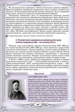 Розділ IІІ
180180
Íà ïіäêîíòðîëüíèõ òåðèòîðіÿõ òàéïіíè íàìàãàëèñÿ ïðîâåñòè ðåôîðìè.
Çåìåëüíà ðåôîðìà ïåðåäáà÷àëà ïåðåðîçïîäіë çåìëі â ðіâíèõ ÷àñòèíàõ äëÿ
êîæíîãî. Îãîëîøóâàëàñÿ îáîâ’ÿçêîâà òðóäîâà ïîâèííіñòü. Áóëà ëіêâіäîâàíà
ñòàðà àðìіÿ, âèçíà÷åíі ïðèíöèïè àäìіíіñòðàòèâíîї ðåôîðìè.
Ðîçãîðòàííÿ òàéïіíñüêîãî ðóõó òà íåñïðîìîæíіñòü ïðàâëÿ÷îї äèíàñòії
ïðèäóøèòè éîãî âèêëèêàëè çàíåïîêîєííÿ єâðîïåéñüêèõ êðàїí. ßêùî íà ïî-
÷àòêîâîìó åòàïі âîíè âèñëîâèëèñÿ ïðî ñâіé íåéòðàëіòåò і íàâіòü íàìàãàëèñÿ
âñòàíîâèòè äèïëîìàòè÷íі âіäíîñèíè ç Õóí Ñþöþàíåì, ùîá îòðèìàòè âіä íüî-
ãî òîðãîâі ïðèâіëåї, òî â ïîäàëüøîìó ñèòóàöіÿ çìіíèëèñÿ. Âåëèêà Áðèòàíіÿ і
Ôðàíöіÿ âèðіøèëè ñêîðèñòàòèñÿ îñëàáëåííÿì òàéïіíіâ і âòðóòèòèñÿ ó êîí-
ôëіêò. Ïðèâîäîì äëÿ âіéíè ñòàëè ïîäії, ïîâ’ÿçàíі ç òîðãîâèì ñóäíîì «Åð-
ðîó», ÿêå çíàõîäèëîñÿ â Ãóàí÷æîó. Ïðîäîâæåííÿì ïîäіé ñòàëà äðóãà «îïіóì-
íà» âіéíà. Îá’єäíàíі àíãëî-ôðàíöóçüêі âіéñüêà íàäàëè âіéñüêîâó äîïîìîãó
öіíñüêіé äèíàñòії, ó ðåçóëüòàòі ÷îãî ïîâñòàííÿ òàéïіíіâ áóëî ïðèäóøåíî.
Ñõàðàêòåðèçóéòå ïðè÷èíè ïîðàçêè ïîâñòàííÿ òàéïіíіâ.
4. Розгортання національно-визвольного руху
в Китаї наприкінці ХІХ – на початку ХХ ст.
Ïîðàçêè, ÿêèõ çàçíàâ Êèòàé ó ôðàíêî-êèòàéñüêіé âіéíі 1884–1885 ðð.
òà â ÿïîíî-êèòàéñüêіé âіéíі 1894–1895 ðð., ñòàëè îäíî÷àñíî і êðàõîì éîãî
«ïîëіòèêè іçîëÿöіîíіçìó». Êèòàé âòðàòèâ ÿê ïіäëåãëі òåðèòîðії (Êîðåþ òà
Â’єòíàì), òàê і ÷àñòèíó âëàñíîї òåðèòîðії (Òàéâàíü òà ðÿä îñòðîâіâ). Òàêîæ
Êèòàé çìóøåíèé áóâ âіäêðèòè ìîæëèâîñòі ïðîíèêíåííÿ â öåíòðàëüíі
ðàéîíè іíîçåìíîãî êàïіòàëó. Ïåðåäîâі іíäóñòðіàëüíі êðàїíè äîñèòü ñêîðî
ñêîðèñòàëèñÿ öієþ ìîæëèâіñòþ, ùîá ðîçäіëèòè êðàїíó íà ñôåðè âïëèâó.
Ó Êèòàї â 1890-õ ðîêàõ âіäáóâàєòüñÿ ôîðìóâàííÿ îñíîâíèõ íàïðÿìіâ
íàöіîíàëüíî-âèçâîëüíîãî ðóõó – êîíñòèòóöіéíî-ìîíàðõі÷íèé òà ðåâîëþ-
öіéíî-äåìîêðàòè÷íèé. Äіÿ÷і êîíñòèòóöіéíî-ìîíàðõі÷íîãî (ëіäåð – Êàí
Þâåé) íàïðÿìó ïðàãíóëè øëÿõîì ëіáåðàëüíèõ ðåôîðì çäіéñíèòè ìîäåðíі-
çàöіþ êðàїíè, âðàõîâóþ÷è іíîçåìíèé äîñâіä (єâðîïåéñüêèé, ÿïîíñüêèé) ó
ìåæàõ òðàäèöіéíîї іìïåðñüêîї âëàäè.
інтерес викликала в нього Японія. Його книжка «Роздуми
над японським патріотизмом» була спробою проаналізу-
вати причини її піднесення. Він вважав, що Японія досяг-
ла успіхів завдяки патріотизму. Китай, який втратив його,
відстав у своєму розвитку і став об’єктом для експансії.
1898 р. Кан Ювей та його соратники були призначені рад-
никами імператора Гуансюя. У липні–серпні 1898 р. вони
проголосили план модернізації країни. Але в результаті
заколоту, який очолила імператриця Ци Сі, імператора було
заарештовано, а Кан Ювей змушений був залишити Ки-
тай. Його соратників схоплено та страчено. Так було по-
кінчено з першою спробою модернізувати Китай.
ÊÀÍ ÞÂÅÉ (1858–1927)
Народився в Кантоні. Вивчав світову історію. Особливий
Й
Персоналії
 