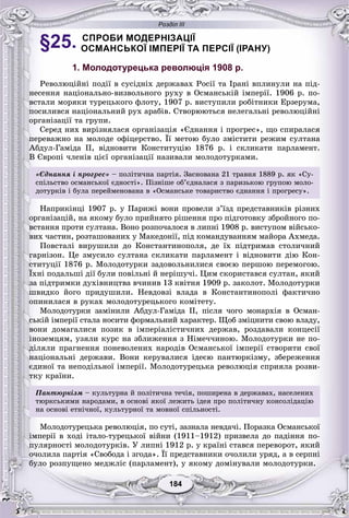 Розділ ІІІ
184184
§25. СПРОБИ МОДЕРНІЗАЦІЇ
ОСМАНСЬКОЇ ІМПЕРІЇ ТА ПЕРСІЇ (ІРАНУ)
1. Молодотурецька революція 1908 р.
Ðåâîëþöіéíі ïîäії â ñóñіäíіõ äåðæàâàõ Ðîñії òà Іðàíі âïëèíóëè íà ïіä-
íåñåííÿ íàöіîíàëüíî-âèçâîëüíîãî ðóõó â Îñìàíñüêіé іìïåðії. 1906 ð. ïî-
âñòàëè ìîðÿêè òóðåöüêîãî ôëîòó, 1907 ð. âèñòóïèëè ðîáіòíèêè Åðçåðóìà,
ïîñèëèâñÿ íàöіîíàëüíèé ðóõ àðàáіâ. Ñòâîðþþòüñÿ íåëåãàëüíі ðåâîëþöіéíі
îðãàíіçàöії òà ãðóïè.
Ñåðåä íèõ âèðіçíÿëàñÿ îðãàíіçàöіÿ «Єäíàííÿ і ïðîãðåñ», ùî ñïèðàëàñÿ
ïåðåâàæíî íà ìîëîäå îôіöåðñòâî. Її ìåòîþ áóëî çìіñòèòè ðåæèì ñóëòàíà
Àáäóë-Ãàìіäà II, âіäíîâèòè Êîíñòèòóöіþ 1876 ð. і ñêëèêàòè ïàðëàìåíò.
Â Єâðîïі ÷ëåíіâ öієї îðãàíіçàöії íàçèâàëè ìîëîäîòóðêàìè.
«Єäíàííÿ і ïðîãðåñ» – ïîëіòè÷íà ïàðòіÿ. Çàñíîâàíà 21 òðàâíÿ 1889 ð. ÿê «Ñó-
ñïіëüñòâî îñìàíñüêîї єäíîñòі». Ïіçíіøå îá’єäíàëàñÿ ç ïàðèçüêîþ ãðóïîþ ìîëî-
äîòóðêіâ і áóëà ïåðåéìåíîâàíà â «Îñìàíñüêå òîâàðèñòâî єäíàííÿ і ïðîãðåñó».
Íàïðèêіíöі 1907 ð. ó Ïàðèæі âîíè ïðîâåëè ç’їçä ïðåäñòàâíèêіâ ðіçíèõ
îðãàíіçàöіé, íà ÿêîìó áóëî ïðèéíÿòî ðіøåííÿ ïðî ïіäãîòîâêó çáðîéíîãî ïî-
âñòàííÿ ïðîòè ñóëòàíà. Âîíî ðîçïî÷àëîñÿ â ëèïíі 1908 ð. âèñòóïîì âіéñüêî-
âèõ ÷àñòèí, ðîçòàøîâàíèõ ó Ìàêåäîíії, ïіä êîìàíäóâàííÿì ìàéîðà Àõìåäà.
Ïîâñòàëі âèðóøèëè äî Êîíñòàíòèíîïîëÿ, äå їõ ïіäòðèìàâ ñòîëè÷íèé
ãàðíіçîí. Öå çìóñèëî ñóëòàíà ñêëèêàòè ïàðëàìåíò і âіäíîâèòè äіþ Êîí-
ñòèòóöії 1876 ð. Ìîëîäîòóðêè çàäîâîëüíèëèñÿ ñâîєþ ïåðøîþ ïåðåìîãîþ.
Їõíі ïîäàëüøі äії áóëè ïîâіëüíі é íåðіøó÷і. Öèì ñêîðèñòàâñÿ ñóëòàí, ÿêèé
çà ïіäòðèìêè äóõіâíèöòâà â÷èíèâ 13 êâіòíÿ 1909 ð. çàêîëîò. Ìîëîäîòóðêè
øâèäêî éîãî ïðèäóøèëè. Íåâäîâçі âëàäà â Êîíñòàíòèíîïîëі ôàêòè÷íî
îïèíèëàñÿ â ðóêàõ ìîëîäîòóðåöüêîãî êîìіòåòó.
Ìîëîäîòóðêè çàìіíèëè Àáäóë-Ãàìіäà II, ïіñëÿ ÷îãî ìîíàðõіÿ â Îñìàí-
ñüêіé іìïåðії ñòàëà íîñèòè ôîðìàëüíèé õàðàêòåð. Ùîá çìіöíèòè ñâîþ âëàäó,
âîíè äîìàãàëèñÿ ïîçèê â іìïåðіàëіñòè÷íèõ äåðæàâ, ðîçäàâàëè êîíöåñії
іíîçåìöÿì, óçÿëè êóðñ íà çáëèæåííÿ ç Íіìå÷÷èíîþ. Ìîëîäîòóðêè íå ïî-
äіëÿëè ïðàãíåííÿ ïîíåâîëåíèõ íàðîäіâ Îñìàíñüêîї іìïåðії ñòâîðèòè ñâîї
íàöіîíàëüíі äåðæàâè. Âîíè êåðóâàëèñÿ іäåєþ ïàíòþðêіçìó, çáåðåæåííÿ
єäèíîї òà íåïîäіëüíîї іìïåðії. Ìîëîäîòóðåöüêà ðåâîëþöіÿ ñïðèÿëà ðîçâè-
òêó êðàїíè.
Ïàíòþðêіçì – êóëüòóðíà é ïîëіòè÷íà òå÷іÿ, ïîøèðåíà â äåðæàâàõ, íàñåëåíèõ
òþðêñüêèìè íàðîäàìè, â îñíîâі ÿêîї ëåæèòü іäåÿ ïðî ïîëіòè÷íó êîíñîëіäàöіþ
íà îñíîâі åòíі÷íîї, êóëüòóðíîї òà ìîâíîї ñïіëüíîñòі.
Ìîëîäîòóðåöüêà ðåâîëþöіÿ, ïî ñóòі, çàçíàëà íåâäà÷і. Ïîðàçêà Îñìàíñüêîї
іìïåðії â õîäі іòàëî-òóðåöüêîї âіéíè (1911–1912) ïðèçâåëà äî ïàäіííÿ ïî-
ïóëÿðíîñòі ìîëîäîòóðêіâ. Ó ëèïíі 1912 ð. ó êðàїíі ñòàâñÿ ïåðåâîðîò, ÿêèé
î÷îëèëà ïàðòіÿ «Ñâîáîäà і çãîäà». Її ïðåäñòàâíèêè î÷îëèëè óðÿä, à â ñåðïíі
áóëî ðîçïóùåíî ìåäæëіñ (ïàðëàìåíò), ó ÿêîìó äîìіíóâàëè ìîëîäîòóðêè.
 