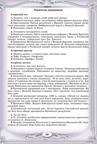 Розділ ІІІ
77187187187187187187
Тематичне оцінювання
Іñòîðè÷íèé ÷àñ
1. Óêàæіòü, ÿêà ç íàçâàíèõ ïîäіé âіäáóëàñÿ ðàíіøå.
À Ðîñіéñüêî-ÿïîíñüêà âіéíà; àíãëî-áóðñüêà âіéíà; ôðàíêî-ïðóññüêà âіéíà
Á Ïðîãîëîøåííÿ Òðåòüîї ðåñïóáëіêè ó Ôðàíöії; ïî÷àòîê ïåðøîї ðîñіé-
ñüêîї ðåâîëþöії; óòâîðåííÿ Ëåéáîðèñòñüêîї ïàðòії ó Âåëèêіé Áðèòàíії
Â Ðåâîëþöіÿ â Іðàíі ÷è Êèòàї
2. Óñòàíîâіòü ïîñëіäîâíіñòü ïîäіé.
À Ïàðèçüêà êîìóíà; Òðåòÿ ïàðëàìåíòñüêà ðåôîðìà ó Âåëèêіé Áðèòàíії;
óòâîðåííÿ I Іíòåðíàöіîíàëó; ñêàñóâàííÿ êðіïîñíîãî ïðàâà â Ðîñіéñüêіé
іìïåðії; ïî÷àòîê «ëіáåðàëüíîї åðè» Äæ. Äæîëіòòі
Á Çàâåðøåííÿ Âіêòîðіàíñüêîї åïîõè ó Âåëèêіé Áðèòàíії; óòâîðåííÿ Àâ-
ñòðî-Óãîðùèíè; ïî÷àòîê åðè «íîâîї äåìîêðàòії» Â. Âіëüñîíà; çàâåðøåííÿ
ïåðøîї ðåâîëþöії â Ðîñіéñüêіé іìïåðії; ïî÷àòîê Äðóãîї Áàëêàíñüêîї âіéíè
Іñòîðè÷íèé ïðîñòіð
3. Íàçâіòü êðàїíè, ç іñòîðієþ ÿêèõ ïîâ’ÿçàíі іìåíà.
À Òàôò, Ðóçâåëüò, Ðîêôåëëåð
Á Êëåìàíñî, Äðåéôóñ, Áëàíêі
Іñòîðè÷íà ïîñòàòü
4. Óñòàíîâіòü, ïðî êîãî éäåòüñÿ.
À Íàðîäèâñÿ â ðîäèíі áіäíîãî ñåëÿíèíà. Ñàìîóê. Ïðàöþâàâ ðîáіòíèêîì
ó äðóêàðíі, ñëóæáîâöåì. Ïðèєäíàâñÿ äî àíàðõіçìó, ðîçðîáèâ ïðîãðàìó
«ìþòþåëіçìó».
Á Ïîëіòè÷íèé äіÿ÷, ïóáëіöèñò. Ïîõîäèâ ç áàãàòîї êóïåöüêîї ðîäèíè. Ùå
þíàêîì çàíîòóâàâ ó ñâîєìó ùîäåííèêó: «ß íå ùîñü іíøå, ÿê åãîїñò, íàðî-
äèâñÿ ÿ á ïðèíöîì àáî êíÿçåì, ÿ áóâ áè àðèñòîêðàòîì ç ãîëîâè äî ï’ÿò. Àëå
îñêіëüêè ÿ âñüîãî ëèøå ñèí áþðãåðà, ÿ áóäó äåìîêðàòîì». Âèñòóïàâ çà îá’єä-
íàííÿ Íіìå÷÷èíè ïіä çâåðõíіñòþ Ïðóññії. Çàãèíóâ ó äóåëüíîìó ïîєäèíêó.
Â Áðèòàíñüêèé äåðæàâíèé äіÿ÷ і ïèñüìåííèê. Ëіäåð êîíñåðâàòîðіâ. Íà
éîãî ÷åñòü ó Âåëèêіé Áðèòàíії ñòâîðåíî «Ëіãó ïðîëіñêà» äëÿ ïðîïàãàíäè
éîãî іäåé.
Ã Îñòàííіé ðîñіéñüêèé іìïåðàòîð. 1895 ð. çàÿâèâ: «Íåõàé óñі çíàþòü,
ùî ÿ, ïðèñâÿ÷óþ÷è âñі ñâîї ñèëè áëàãó íàðîäíîìó, áóäó îõîðîíÿòè ñàìî-
äåðæàâñòâî òàê ñàìî òâåðäî é íåóõèëüíî, ÿê îõîðîíÿâ éîãî ìіé áàòüêî».
Ґ Ïðåçèäåíò ÑØÀ. Ëàóðåàò Íîáåëіâñüêîї ïðåìії ìèðó. Іíіöіþâàâ «ñïðà-
âåäëèâèé êóðñ».
Ä Êèòàéñüêèé ïîëіòè÷íèé äіÿ÷. Ïіñëÿ ïåðåìîãè Ñіíüõàéñüêîї ðåâîëþ-
öії éîãî áóëî îáðàíî ïðåçèäåíòîì Êèòàéñüêîї ðåñïóáëіêè.
5. ×è ìіã áóòè
À Ï. Ñòîëèïіí ðîñіéñüêèì ðåôîðìàòîðîì; ïðîïàãàíäèñòîì ìàðêñèçìó;
ñó÷àñíèêîì À. Ëіíêîëüíà
Á Áіñìàðê ñó÷àñíèêîì Âіëüãåëüìà I; ïðîòèâíèêîì Íàïîëåîíà III; іíіöі-
àòîðîì îá’єäíàííÿ Íіìå÷÷èíè ïіä çâåðõíіñòþ Àâñòðії
 