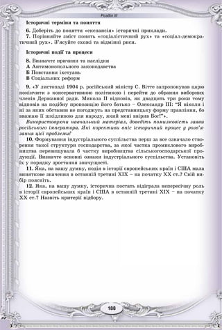 Розділ ІІІ
188188
Іñòîðè÷íі òåðìіíè òà ïîíÿòòÿ
6. Äîáåðіòü äî ïîíÿòòÿ «åêñïàíñіÿ» іñòîðè÷íі ïðèêëàäè.
7. Ïîðіâíÿéòå çìіñò ïîíÿòü «ñîöіàëіñòè÷íèé ðóõ» òà «ñîöіàë-äåìîêðà-
òè÷íèé ðóõ». Ç’ÿñóéòå ñõîæі òà âіäìіííі ðèñè.
Іñòîðè÷íі ïîäії òà ïðîöåñè
8. Âèçíà÷òå ïðè÷èíè òà íàñëіäêè
À Àíòèìîíîïîëüíîãî çàêîíîäàâñòâà
Á Ïîâñòàííÿ іõåòóàíü
Â Ñîöіàëüíèõ ðåôîðì
9. «Ó ëèñòîïàäі 1904 ð. ðîñіéñüêèé ìіíіñòð Ñ. Âіòòå çàïðîïîíóâàâ öàðþ
ïîêіí÷èòè ç êîíñåðâàòèâíîþ ïîëіòèêîþ і ïåðåéòè äî îáðàííÿ âèáîðíèõ
÷ëåíіâ Äåðæàâíîї ðàäè. Ìèêîëà II âіäïîâіâ, ÿê äâàäöÿòü òðè ðîêè òîìó
âіäïîâіâ íà ïîäіáíó ïðîïîçèöіþ éîãî áàòüêî – Îëåêñàíäð III: “ß íіêîëè і
íі çà ÿêèõ îáñòàâèí íå ïîãîäæóñü íà ïðåäñòàâíèöüêó ôîðìó ïðàâëіííÿ, áî
ââàæàþ її øêіäëèâîþ äëÿ íàðîäó, ÿêèé ìåíі ââіðèâ Áîã!”».
Âèêîðèñòîâóþ÷è íàâ÷àëüíèé ìàòåðіàë, äîâåäіòü ïîìèëêîâіñòü çàÿâè
ðîñіéñüêîãî іìïåðàòîðà. ßêі êîðåêòèâè âíіñ іñòîðè÷íèé ïðîöåñ ó ðîçâ’ÿ-
çàííÿ öієї ïðîáëåìè?
10. Ôîðìóâàííÿ іíäóñòðіàëüíîãî ñóñïіëüñòâà ïåðø çà âñå îçíà÷àëî ñòâî-
ðåííÿ òàêîї ñòðóêòóðè ãîñïîäàðñòâà, çà ÿêîї ÷àñòêà ïðîìèñëîâîãî âèðîá-
íèöòâà ïåðåâèùóâàëà á ÷àñòêó âèðîáíèöòâà ñіëüñüêîãîñïîäàðñüêîї ïðî-
äóêöії. Âèçíà÷òå îñíîâíі îçíàêè іíäóñòðіàëüíîãî ñóñïіëüñòâà. Óñòàíîâіòü
їõ ó ïîðÿäêó çðîñòàííÿ çíà÷óùîñòі.
11. ßêà, íà âàøó äóìêó, ïîäіÿ â іñòîðії єâðîïåéñüêèõ êðàїí і ÑØÀ ìàëà
âèíÿòêîâå çíà÷åííÿ â îñòàííіé òðåòèíі XIX – íà ïî÷àòêó XX ñò.? Ñâіé âè-
áіð ïîÿñíіòü.
12. ßêà, íà âàøó äóìêó, іñòîðè÷íà ïîñòàòü âіäіãðàëà íåïåðåñі÷íó ðîëü
â іñòîðії єâðîïåéñüêèõ êðàїí і ÑØÀ â îñòàííіé òðåòèíі XIX – íà ïî÷àòêó
XX ñò.? Íàçâіòü êðèòåðії âіäáîðó.
 