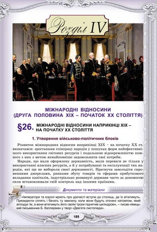 99189189189189189189
МІЖНАРОДНІ ВІДНОСИНИ
(ДРУГА ПОЛОВИНА XIX – ПОЧАТОК XX СТОЛІТТЯ)
§26. МІЖНАРОДНІ ВІДНОСИНИ НАПРИКІНЦІ XIX –
НА ПОЧАТКУ XX СТОЛІТТЯ
1. Утворення військово-політичних блоків
Ðîçâèòîê ìіæíàðîäíèõ âіäíîñèí íàïðèêіíöі XIX – íà ïî÷àòêó XX ñò.
âèçíà÷àâñÿ: çðîñòàííÿì ñïіâïðàöі íàðîäіâ ó ïîøóêàõ ôîðì íàéåôåêòèâíі-
øîãî âèêîðèñòàííÿ ñâіòîâèõ ðåñóðñіâ і ïîäàëüøîþ âіäîêðåìëåíіñòþ êîæ-
íîãî ç íèõ ç ìåòîþ ÿêíàéïîâíіøå çàäîâîëüíèòè ñâîї ïîòðåáè.
Íàðîäè, ùî ìàëè îôîðìëåíó äåðæàâíіñòü, ìàëè ïåðåâàãè íå òіëüêè ó
âèêîðèñòàííі âëàñíèõ ðåñóðñіâ, à é ó ïîãðàáóâàííі òà åêñïëóàòàöії òèõ íà-
ðîäіâ, ÿêі ùå íå âèáîðîëè ñâîєї äåðæàâíîñòі. Ïðàãíó÷è çàâîëîäіòè ñèðî-
âèííèìè äæåðåëàìè, ðèíêàìè çáóòó òîâàðіâ òà ñôåðàìè ïðèáóòêîâîãî
âêëàäàííÿ êàïіòàëіâ, іíäóñòðіàëüíî ðîçâèíóòі äåðæàâè ÷àñòî çà äîïîìîãîþ
ñèëè âñòàíîâëþâàëè ñâіé êîíòðîëü íàä іíøèìè êðàїíàìè.
кий письменник Б. Келлерман у творі «Дев яте листопада».
«Імператори та королі мріють про урочисті вступи до столиць, де їх вітатимуть.
ППППППрППП езиденти сплять і бачать ту хвилину, коли вони будуть оточені натовпом, який
аплодує їм, а вони вітатимуть його своїм трохи піднятим циліндром», – писав німець-
кий письменник Б. Келлерман у творі «Дев’яте листопада».
 